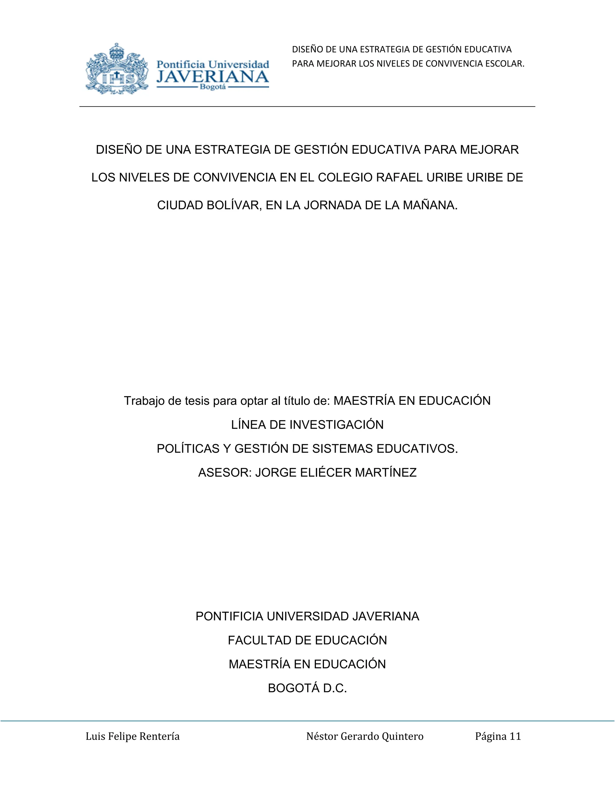 DISEÑO DE UNA ESTRATEGIA DE GESTIÓN EDUCATIVA
PARA MEJORAR LOS NIVELES DE CONVIVENCIA ESCOLAR.
Luis Felipe Rentería Néstor Gerardo Quintero Página 11
DISEÑO DE UNA ESTRATEGIA DE GESTIÓN EDUCATIVA PARA MEJORAR
LOS NIVELES DE CONVIVENCIA EN EL COLEGIO RAFAEL URIBE URIBE DE
CIUDAD BOLÍVAR, EN LA JORNADA DE LA MAÑANA.
Trabajo de tesis para optar al título de: MAESTRÍA EN EDUCACIÓN
LÍNEA DE INVESTIGACIÓN
POLÍTICAS Y GESTIÓN DE SISTEMAS EDUCATIVOS.
ASESOR: JORGE ELIÉCER MARTÍNEZ
PONTIFICIA UNIVERSIDAD JAVERIANA
FACULTAD DE EDUCACIÓN
MAESTRÍA EN EDUCACIÓN
BOGOTÁ D.C.
 
