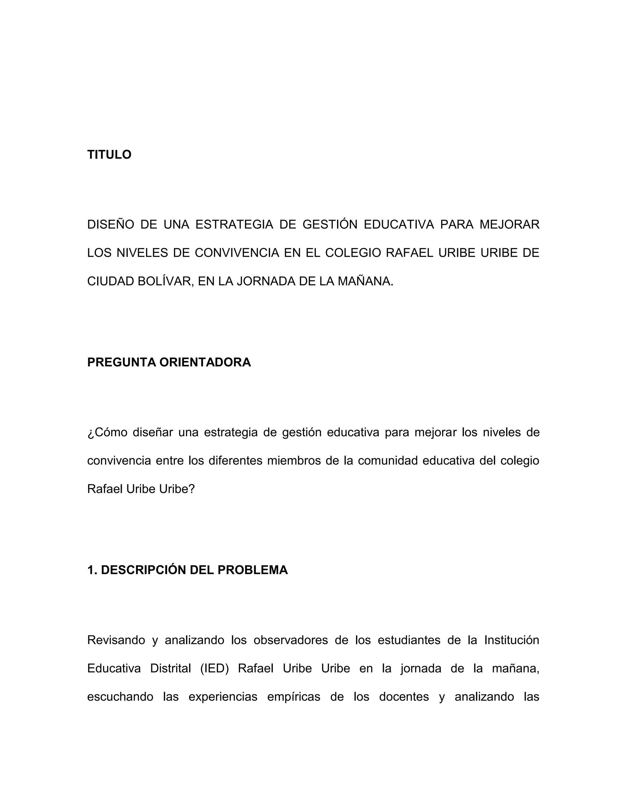 TITULO
DISEÑO DE UNA ESTRATEGIA DE GESTIÓN EDUCATIVA PARA MEJORAR
LOS NIVELES DE CONVIVENCIA EN EL COLEGIO RAFAEL URIBE URIBE DE
CIUDAD BOLÍVAR, EN LA JORNADA DE LA MAÑANA.
PREGUNTA ORIENTADORA
¿Cómo diseñar una estrategia de gestión educativa para mejorar los niveles de
convivencia entre los diferentes miembros de la comunidad educativa del colegio
Rafael Uribe Uribe?
1. DESCRIPCIÓN DEL PROBLEMA
Revisando y analizando los observadores de los estudiantes de la Institución
Educativa Distrital (IED) Rafael Uribe Uribe en la jornada de la mañana,
escuchando las experiencias empíricas de los docentes y analizando las
 