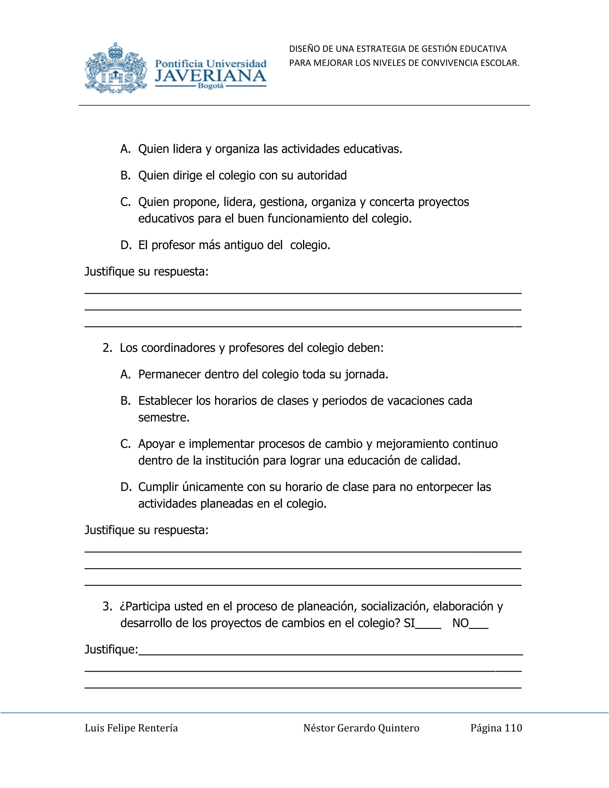 DISEÑO DE UNA ESTRATEGIA DE GESTIÓN EDUCATIVA
PARA MEJORAR LOS NIVELES DE CONVIVENCIA ESCOLAR.
Luis Felipe Rentería Néstor Gerardo Quintero Página 110
A. Quien lidera y organiza las actividades educativas.
B. Quien dirige el colegio con su autoridad
C. Quien propone, lidera, gestiona, organiza y concerta proyectos
educativos para el buen funcionamiento del colegio.
D. El profesor más antiguo del colegio.
Justifique su respuesta:
___________________________________________________________________
___________________________________________________________________
___________________________________________________________________
2. Los coordinadores y profesores del colegio deben:
A. Permanecer dentro del colegio toda su jornada.
B. Establecer los horarios de clases y periodos de vacaciones cada
semestre.
C. Apoyar e implementar procesos de cambio y mejoramiento continuo
dentro de la institución para lograr una educación de calidad.
D. Cumplir únicamente con su horario de clase para no entorpecer las
actividades planeadas en el colegio.
Justifique su respuesta:
___________________________________________________________________
___________________________________________________________________
___________________________________________________________________
3. ¿Participa usted en el proceso de planeación, socialización, elaboración y
desarrollo de los proyectos de cambios en el colegio? SI____ NO___
Justifique:___________________________________________________________
___________________________________________________________________
___________________________________________________________________
 