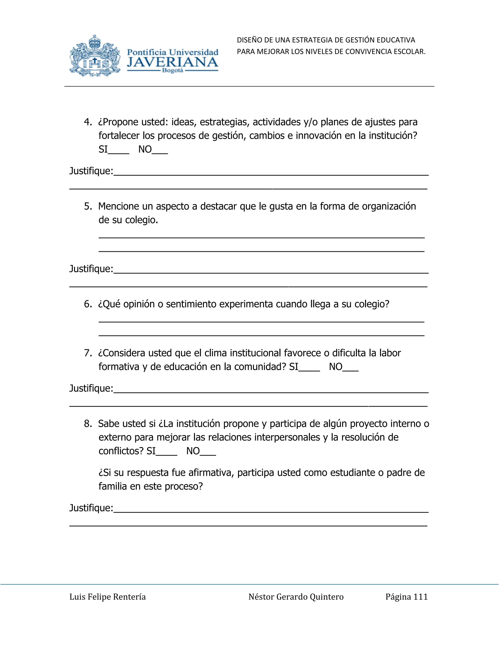 DISEÑO DE UNA ESTRATEGIA DE GESTIÓN EDUCATIVA
PARA MEJORAR LOS NIVELES DE CONVIVENCIA ESCOLAR.
Luis Felipe Rentería Néstor Gerardo Quintero Página 111
4. ¿Propone usted: ideas, estrategias, actividades y/o planes de ajustes para
fortalecer los procesos de gestión, cambios e innovación en la institución?
SI____ NO___
Justifique:___________________________________________________________
___________________________________________________________________
5. Mencione un aspecto a destacar que le gusta en la forma de organización
de su colegio.
_____________________________________________________________
_____________________________________________________________
Justifique:___________________________________________________________
___________________________________________________________________
6. ¿Qué opinión o sentimiento experimenta cuando llega a su colegio?
_____________________________________________________________
_____________________________________________________________
7. ¿Considera usted que el clima institucional favorece o dificulta la labor
formativa y de educación en la comunidad? SI____ NO___
Justifique:___________________________________________________________
___________________________________________________________________
8. Sabe usted si ¿La institución propone y participa de algún proyecto interno o
externo para mejorar las relaciones interpersonales y la resolución de
conflictos? SI____ NO___
¿Si su respuesta fue afirmativa, participa usted como estudiante o padre de
familia en este proceso?
Justifique:___________________________________________________________
___________________________________________________________________
 