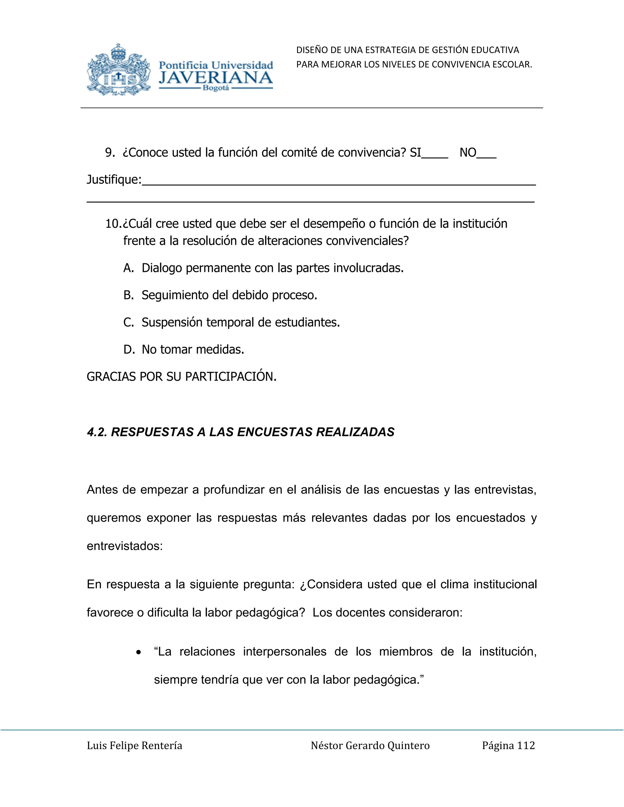 DISEÑO DE UNA ESTRATEGIA DE GESTIÓN EDUCATIVA
PARA MEJORAR LOS NIVELES DE CONVIVENCIA ESCOLAR.
Luis Felipe Rentería Néstor Gerardo Quintero Página 112
9. ¿Conoce usted la función del comité de convivencia? SI____ NO___
Justifique:___________________________________________________________
___________________________________________________________________
10.¿Cuál cree usted que debe ser el desempeño o función de la institución
frente a la resolución de alteraciones convivenciales?
A. Dialogo permanente con las partes involucradas.
B. Seguimiento del debido proceso.
C. Suspensión temporal de estudiantes.
D. No tomar medidas.
GRACIAS POR SU PARTICIPACIÓN.
4.2. RESPUESTAS A LAS ENCUESTAS REALIZADAS
Antes de empezar a profundizar en el análisis de las encuestas y las entrevistas,
queremos exponer las respuestas más relevantes dadas por los encuestados y
entrevistados:
En respuesta a la siguiente pregunta: ¿Considera usted que el clima institucional
favorece o dificulta la labor pedagógica? Los docentes consideraron:
“La relaciones interpersonales de los miembros de la institución,
siempre tendría que ver con la labor pedagógica.”
 