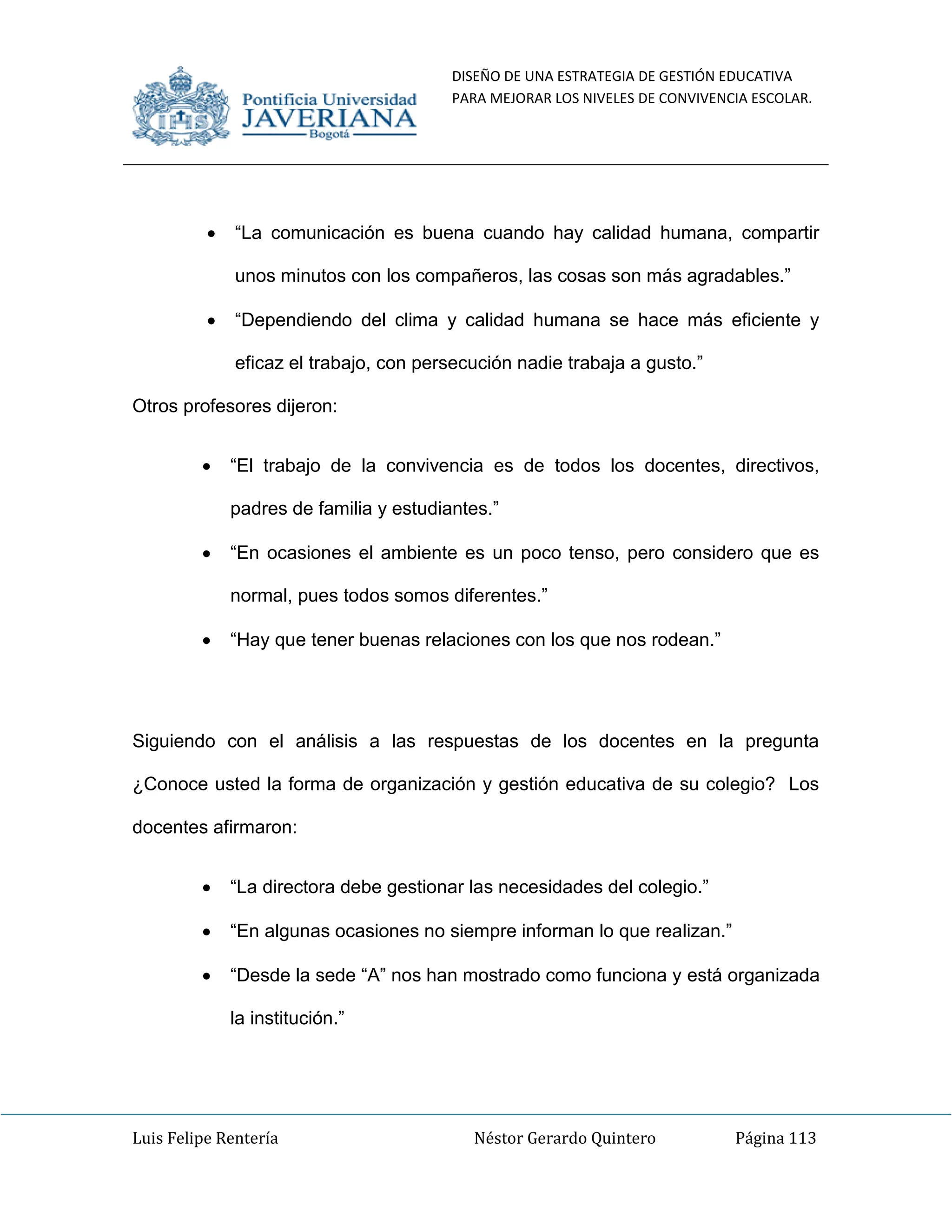 DISEÑO DE UNA ESTRATEGIA DE GESTIÓN EDUCATIVA
PARA MEJORAR LOS NIVELES DE CONVIVENCIA ESCOLAR.
Luis Felipe Rentería Néstor Gerardo Quintero Página 113
“La comunicación es buena cuando hay calidad humana, compartir
unos minutos con los compañeros, las cosas son más agradables.”
“Dependiendo del clima y calidad humana se hace más eficiente y
eficaz el trabajo, con persecución nadie trabaja a gusto.”
Otros profesores dijeron:
“El trabajo de la convivencia es de todos los docentes, directivos,
padres de familia y estudiantes.”
“En ocasiones el ambiente es un poco tenso, pero considero que es
normal, pues todos somos diferentes.”
“Hay que tener buenas relaciones con los que nos rodean.”
Siguiendo con el análisis a las respuestas de los docentes en la pregunta
¿Conoce usted la forma de organización y gestión educativa de su colegio? Los
docentes afirmaron:
“La directora debe gestionar las necesidades del colegio.”
“En algunas ocasiones no siempre informan lo que realizan.”
“Desde la sede “A” nos han mostrado como funciona y está organizada
la institución.”
 