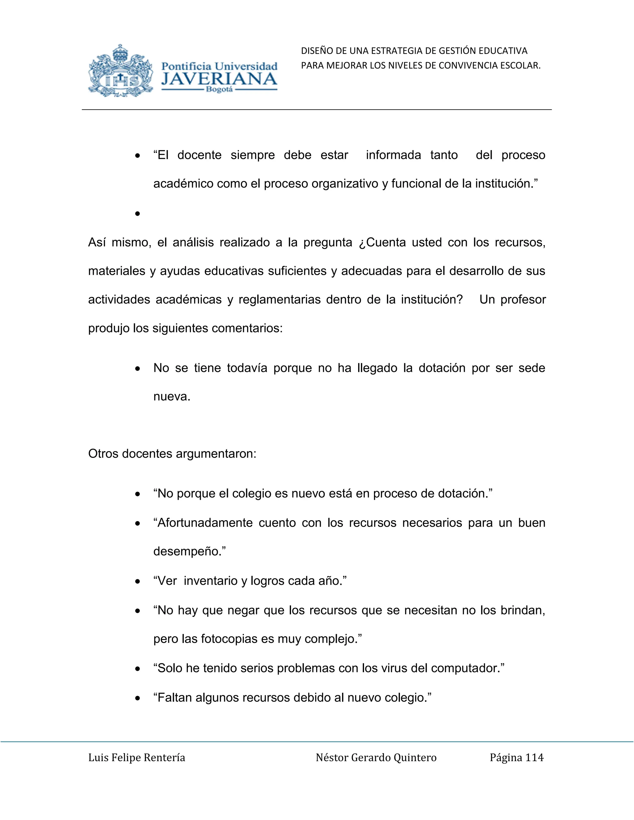 DISEÑO DE UNA ESTRATEGIA DE GESTIÓN EDUCATIVA
PARA MEJORAR LOS NIVELES DE CONVIVENCIA ESCOLAR.
Luis Felipe Rentería Néstor Gerardo Quintero Página 114
“El docente siempre debe estar informada tanto del proceso
académico como el proceso organizativo y funcional de la institución.”
Así mismo, el análisis realizado a la pregunta ¿Cuenta usted con los recursos,
materiales y ayudas educativas suficientes y adecuadas para el desarrollo de sus
actividades académicas y reglamentarias dentro de la institución? Un profesor
produjo los siguientes comentarios:
No se tiene todavía porque no ha llegado la dotación por ser sede
nueva.
Otros docentes argumentaron:
“No porque el colegio es nuevo está en proceso de dotación.”
“Afortunadamente cuento con los recursos necesarios para un buen
desempeño.”
“Ver inventario y logros cada año.”
“No hay que negar que los recursos que se necesitan no los brindan,
pero las fotocopias es muy complejo.”
“Solo he tenido serios problemas con los virus del computador.”
“Faltan algunos recursos debido al nuevo colegio.”
 