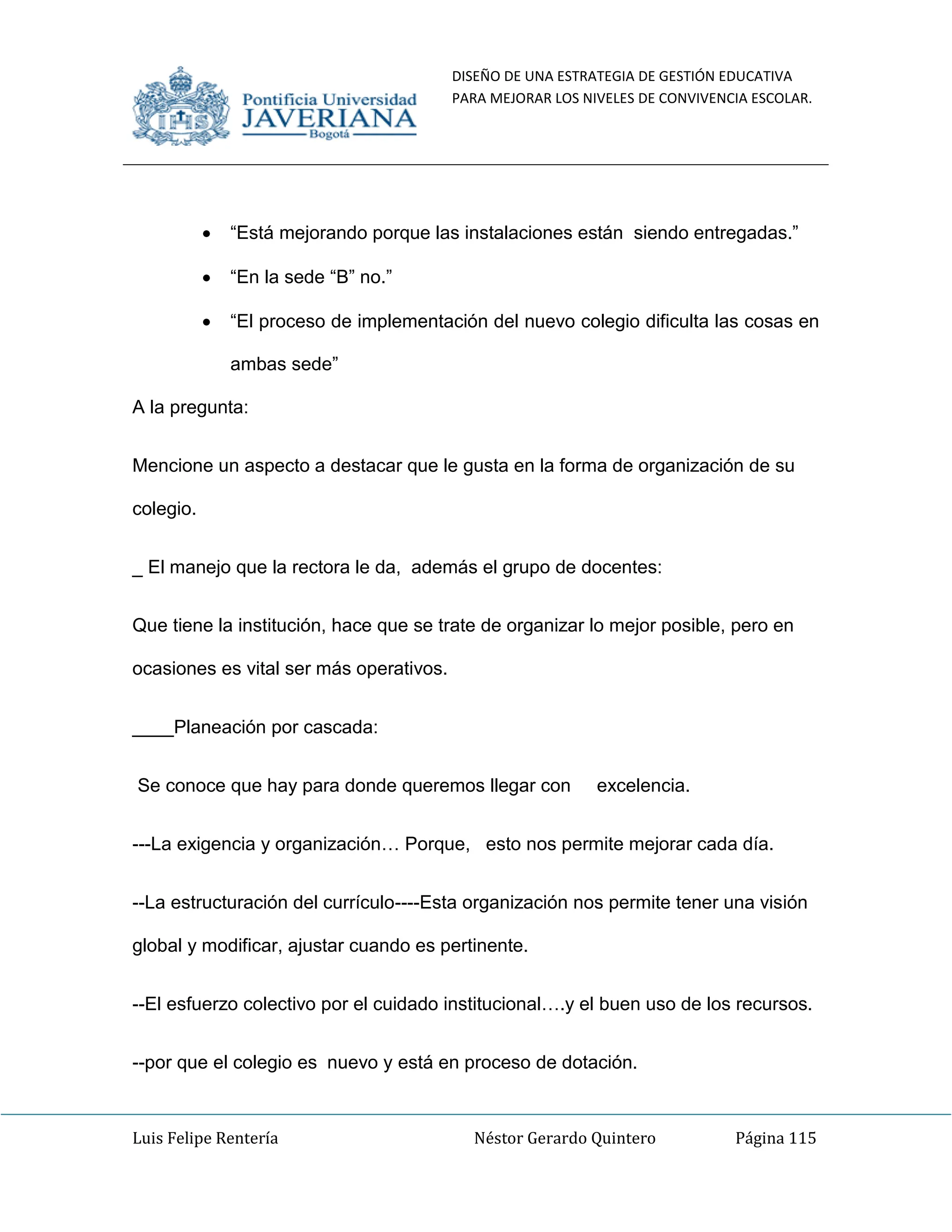 DISEÑO DE UNA ESTRATEGIA DE GESTIÓN EDUCATIVA
PARA MEJORAR LOS NIVELES DE CONVIVENCIA ESCOLAR.
Luis Felipe Rentería Néstor Gerardo Quintero Página 115
“Está mejorando porque las instalaciones están siendo entregadas.”
“En la sede “B” no.”
“El proceso de implementación del nuevo colegio dificulta las cosas en
ambas sede”
A la pregunta:
Mencione un aspecto a destacar que le gusta en la forma de organización de su
colegio.
_ El manejo que la rectora le da, además el grupo de docentes:
Que tiene la institución, hace que se trate de organizar lo mejor posible, pero en
ocasiones es vital ser más operativos.
____Planeación por cascada:
Se conoce que hay para donde queremos llegar con excelencia.
---La exigencia y organización… Porque, esto nos permite mejorar cada día.
--La estructuración del currículo----Esta organización nos permite tener una visión
global y modificar, ajustar cuando es pertinente.
--El esfuerzo colectivo por el cuidado institucional….y el buen uso de los recursos.
--por que el colegio es nuevo y está en proceso de dotación.
 