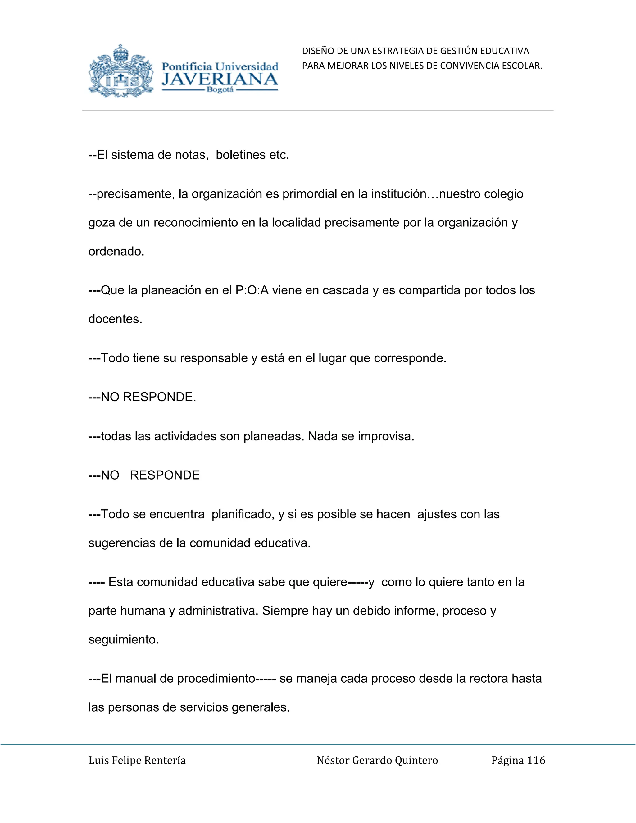 DISEÑO DE UNA ESTRATEGIA DE GESTIÓN EDUCATIVA
PARA MEJORAR LOS NIVELES DE CONVIVENCIA ESCOLAR.
Luis Felipe Rentería Néstor Gerardo Quintero Página 116
--El sistema de notas, boletines etc.
--precisamente, la organización es primordial en la institución…nuestro colegio
goza de un reconocimiento en la localidad precisamente por la organización y
ordenado.
---Que la planeación en el P:O:A viene en cascada y es compartida por todos los
docentes.
---Todo tiene su responsable y está en el lugar que corresponde.
---NO RESPONDE.
---todas las actividades son planeadas. Nada se improvisa.
---NO RESPONDE
---Todo se encuentra planificado, y si es posible se hacen ajustes con las
sugerencias de la comunidad educativa.
---- Esta comunidad educativa sabe que quiere-----y como lo quiere tanto en la
parte humana y administrativa. Siempre hay un debido informe, proceso y
seguimiento.
---El manual de procedimiento----- se maneja cada proceso desde la rectora hasta
las personas de servicios generales.
 