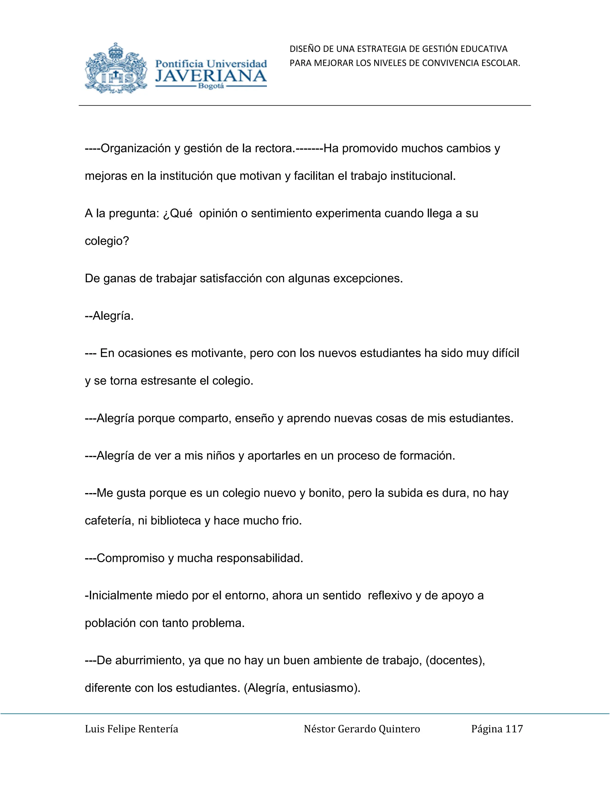 DISEÑO DE UNA ESTRATEGIA DE GESTIÓN EDUCATIVA
PARA MEJORAR LOS NIVELES DE CONVIVENCIA ESCOLAR.
Luis Felipe Rentería Néstor Gerardo Quintero Página 117
----Organización y gestión de la rectora.-------Ha promovido muchos cambios y
mejoras en la institución que motivan y facilitan el trabajo institucional.
A la pregunta: ¿Qué opinión o sentimiento experimenta cuando llega a su
colegio?
De ganas de trabajar satisfacción con algunas excepciones.
--Alegría.
--- En ocasiones es motivante, pero con los nuevos estudiantes ha sido muy difícil
y se torna estresante el colegio.
---Alegría porque comparto, enseño y aprendo nuevas cosas de mis estudiantes.
---Alegría de ver a mis niños y aportarles en un proceso de formación.
---Me gusta porque es un colegio nuevo y bonito, pero la subida es dura, no hay
cafetería, ni biblioteca y hace mucho frio.
---Compromiso y mucha responsabilidad.
-Inicialmente miedo por el entorno, ahora un sentido reflexivo y de apoyo a
población con tanto problema.
---De aburrimiento, ya que no hay un buen ambiente de trabajo, (docentes),
diferente con los estudiantes. (Alegría, entusiasmo).
 