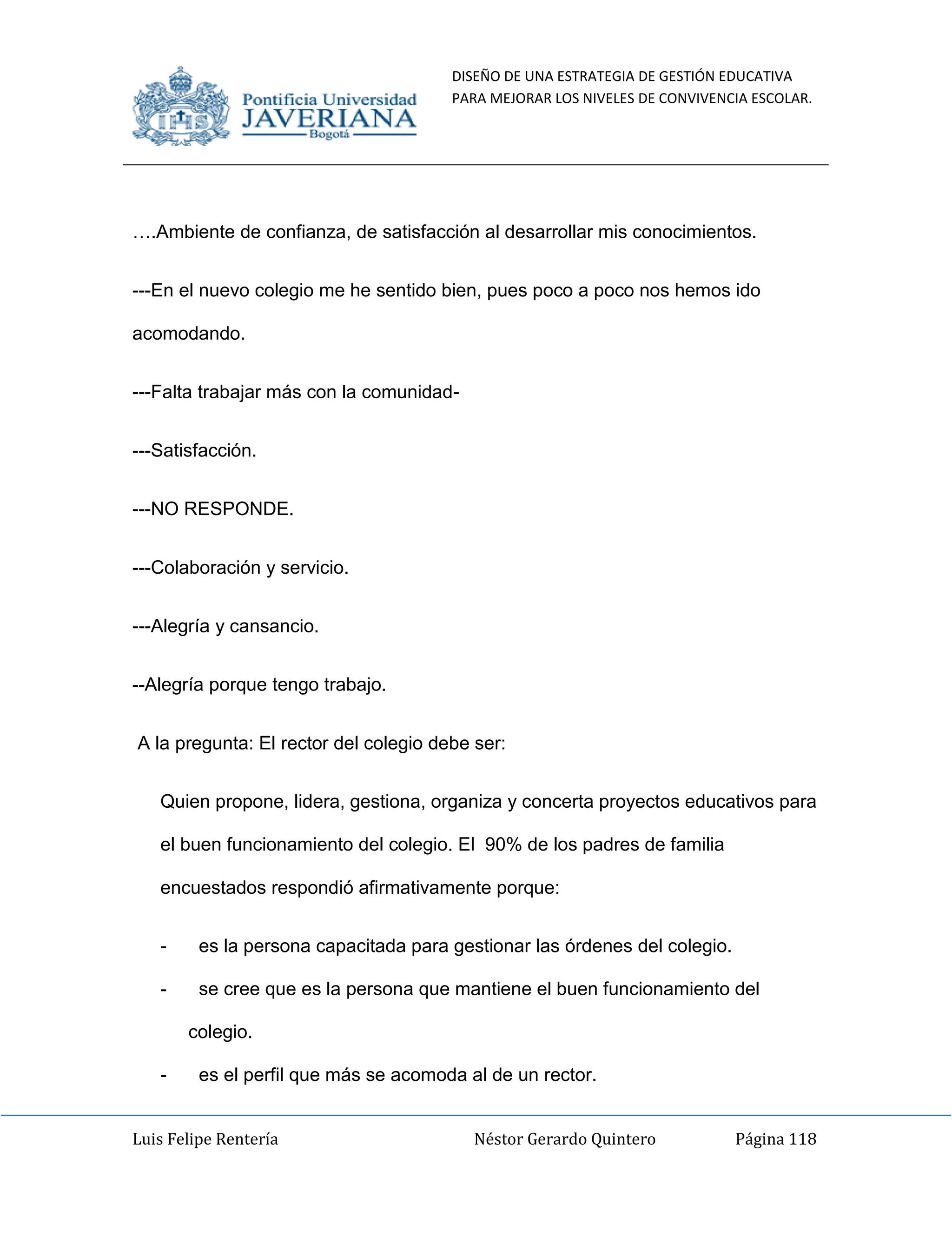 DISEÑO DE UNA ESTRATEGIA DE GESTIÓN EDUCATIVA
PARA MEJORAR LOS NIVELES DE CONVIVENCIA ESCOLAR.
Luis Felipe Rentería Néstor Gerardo Quintero Página 118
….Ambiente de confianza, de satisfacción al desarrollar mis conocimientos.
---En el nuevo colegio me he sentido bien, pues poco a poco nos hemos ido
acomodando.
---Falta trabajar más con la comunidad-
---Satisfacción.
---NO RESPONDE.
---Colaboración y servicio.
---Alegría y cansancio.
--Alegría porque tengo trabajo.
A la pregunta: El rector del colegio debe ser:
Quien propone, lidera, gestiona, organiza y concerta proyectos educativos para
el buen funcionamiento del colegio. El 90% de los padres de familia
encuestados respondió afirmativamente porque:
- es la persona capacitada para gestionar las órdenes del colegio.
- se cree que es la persona que mantiene el buen funcionamiento del
colegio.
- es el perfil que más se acomoda al de un rector.
 