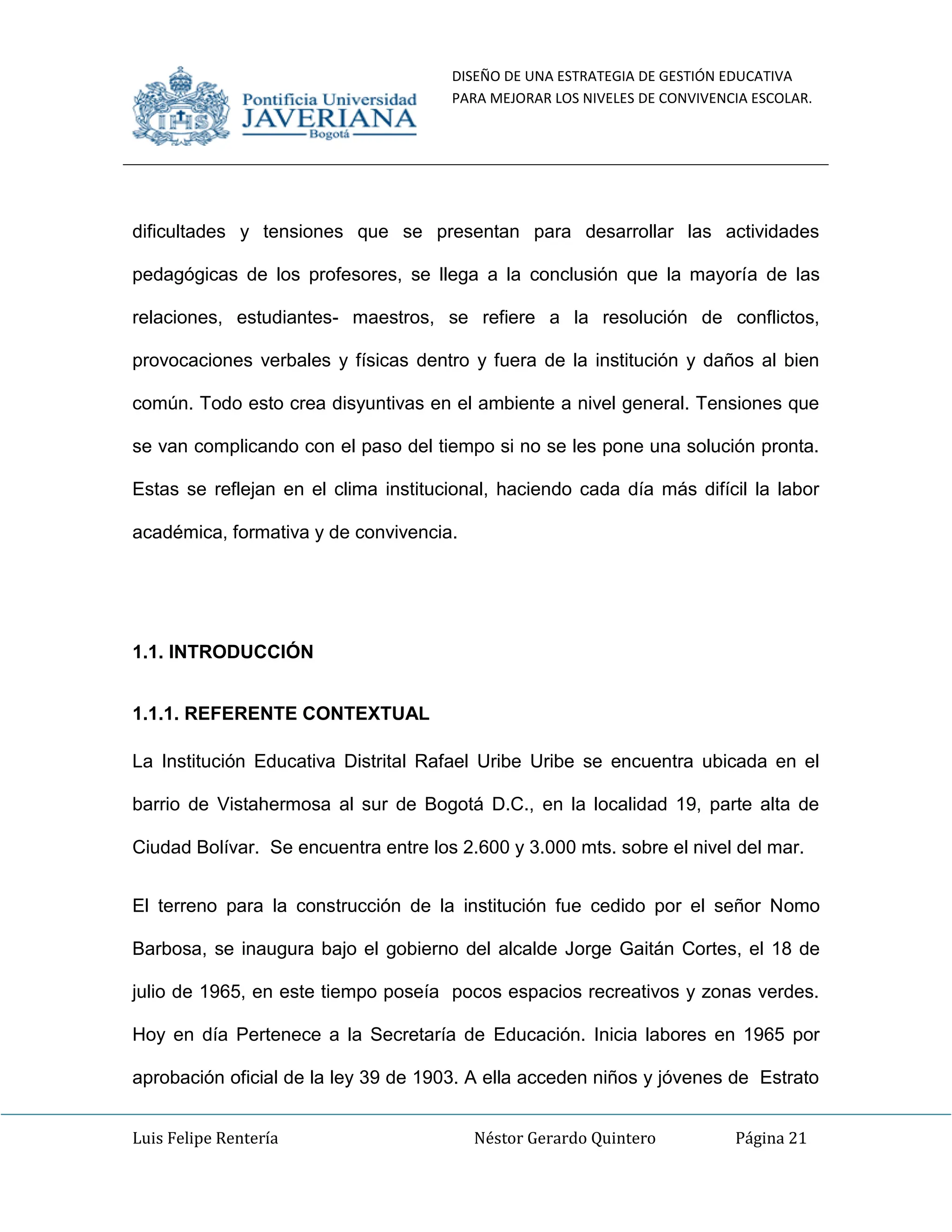 DISEÑO DE UNA ESTRATEGIA DE GESTIÓN EDUCATIVA
PARA MEJORAR LOS NIVELES DE CONVIVENCIA ESCOLAR.
Luis Felipe Rentería Néstor Gerardo Quintero Página 21
dificultades y tensiones que se presentan para desarrollar las actividades
pedagógicas de los profesores, se llega a la conclusión que la mayoría de las
relaciones, estudiantes- maestros, se refiere a la resolución de conflictos,
provocaciones verbales y físicas dentro y fuera de la institución y daños al bien
común. Todo esto crea disyuntivas en el ambiente a nivel general. Tensiones que
se van complicando con el paso del tiempo si no se les pone una solución pronta.
Estas se reflejan en el clima institucional, haciendo cada día más difícil la labor
académica, formativa y de convivencia.
1.1. INTRODUCCIÓN
1.1.1. REFERENTE CONTEXTUAL
La Institución Educativa Distrital Rafael Uribe Uribe se encuentra ubicada en el
barrio de Vistahermosa al sur de Bogotá D.C., en la localidad 19, parte alta de
Ciudad Bolívar. Se encuentra entre los 2.600 y 3.000 mts. sobre el nivel del mar.
El terreno para la construcción de la institución fue cedido por el señor Nomo
Barbosa, se inaugura bajo el gobierno del alcalde Jorge Gaitán Cortes, el 18 de
julio de 1965, en este tiempo poseía pocos espacios recreativos y zonas verdes.
Hoy en día Pertenece a la Secretaría de Educación. Inicia labores en 1965 por
aprobación oficial de la ley 39 de 1903. A ella acceden niños y jóvenes de Estrato
 