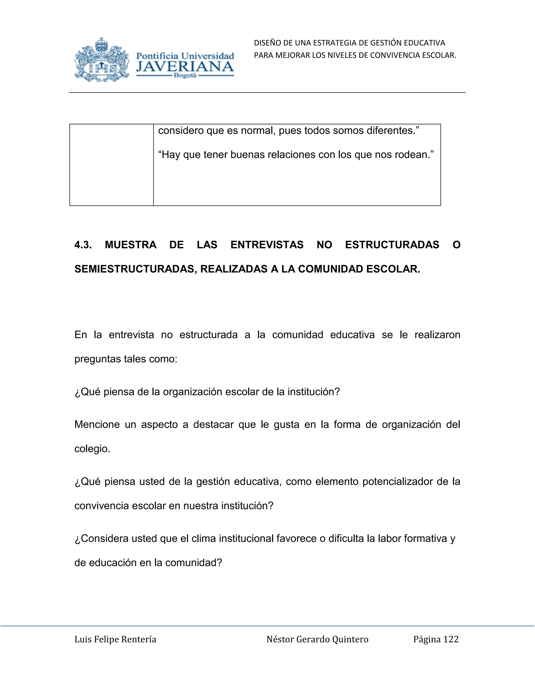 DISEÑO DE UNA ESTRATEGIA DE GESTIÓN EDUCATIVA
PARA MEJORAR LOS NIVELES DE CONVIVENCIA ESCOLAR.
Luis Felipe Rentería Néstor Gerardo Quintero Página 122
considero que es normal, pues todos somos diferentes.”
“Hay que tener buenas relaciones con los que nos rodean.”
4.3. MUESTRA DE LAS ENTREVISTAS NO ESTRUCTURADAS O
SEMIESTRUCTURADAS, REALIZADAS A LA COMUNIDAD ESCOLAR.
En la entrevista no estructurada a la comunidad educativa se le realizaron
preguntas tales como:
¿Qué piensa de la organización escolar de la institución?
Mencione un aspecto a destacar que le gusta en la forma de organización del
colegio.
¿Qué piensa usted de la gestión educativa, como elemento potencializador de la
convivencia escolar en nuestra institución?
¿Considera usted que el clima institucional favorece o dificulta la labor formativa y
de educación en la comunidad?
 