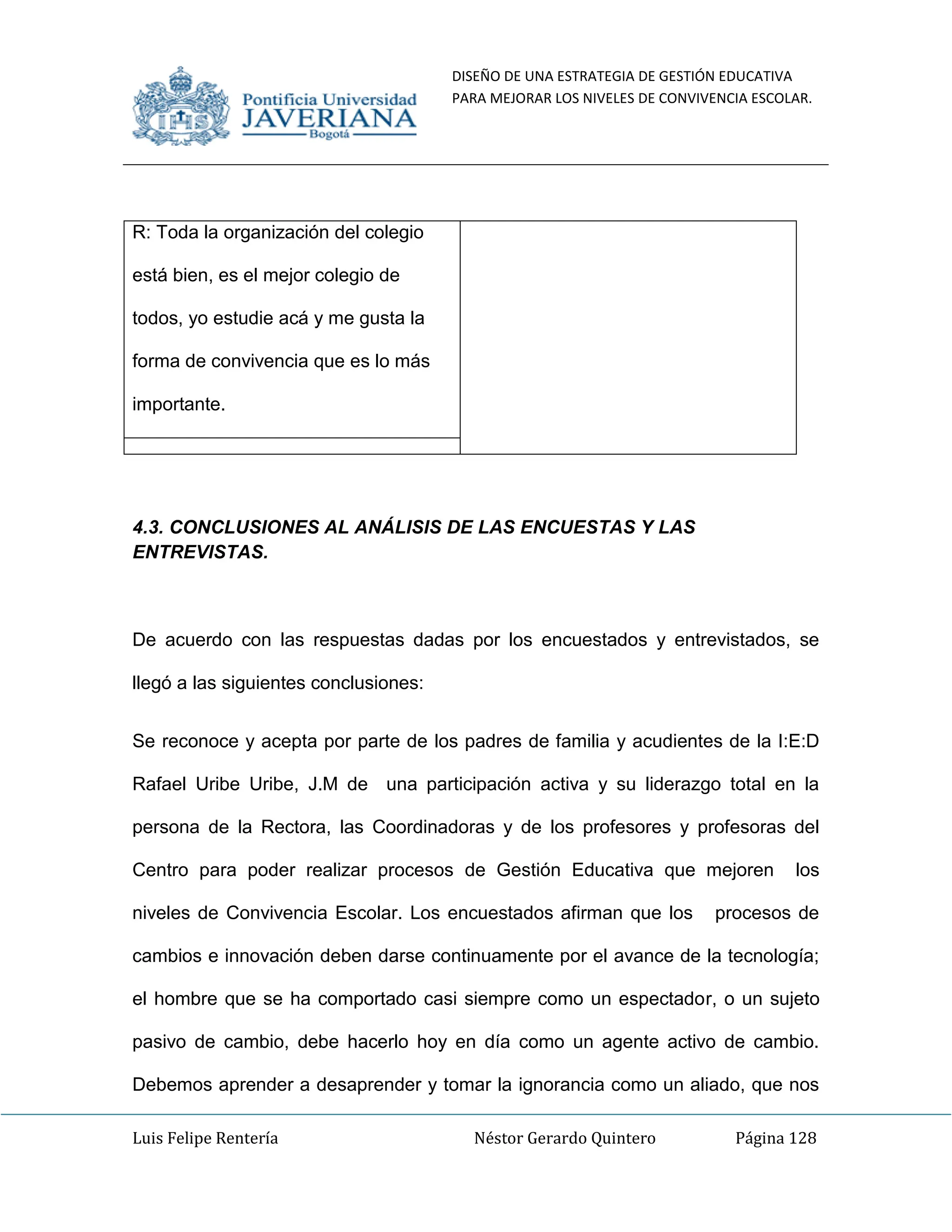 DISEÑO DE UNA ESTRATEGIA DE GESTIÓN EDUCATIVA
PARA MEJORAR LOS NIVELES DE CONVIVENCIA ESCOLAR.
Luis Felipe Rentería Néstor Gerardo Quintero Página 128
R: Toda la organización del colegio
está bien, es el mejor colegio de
todos, yo estudie acá y me gusta la
forma de convivencia que es lo más
importante.
4.3. CONCLUSIONES AL ANÁLISIS DE LAS ENCUESTAS Y LAS
ENTREVISTAS.
De acuerdo con las respuestas dadas por los encuestados y entrevistados, se
llegó a las siguientes conclusiones:
Se reconoce y acepta por parte de los padres de familia y acudientes de la I:E:D
Rafael Uribe Uribe, J.M de una participación activa y su liderazgo total en la
persona de la Rectora, las Coordinadoras y de los profesores y profesoras del
Centro para poder realizar procesos de Gestión Educativa que mejoren los
niveles de Convivencia Escolar. Los encuestados afirman que los procesos de
cambios e innovación deben darse continuamente por el avance de la tecnología;
el hombre que se ha comportado casi siempre como un espectador, o un sujeto
pasivo de cambio, debe hacerlo hoy en día como un agente activo de cambio.
Debemos aprender a desaprender y tomar la ignorancia como un aliado, que nos
 