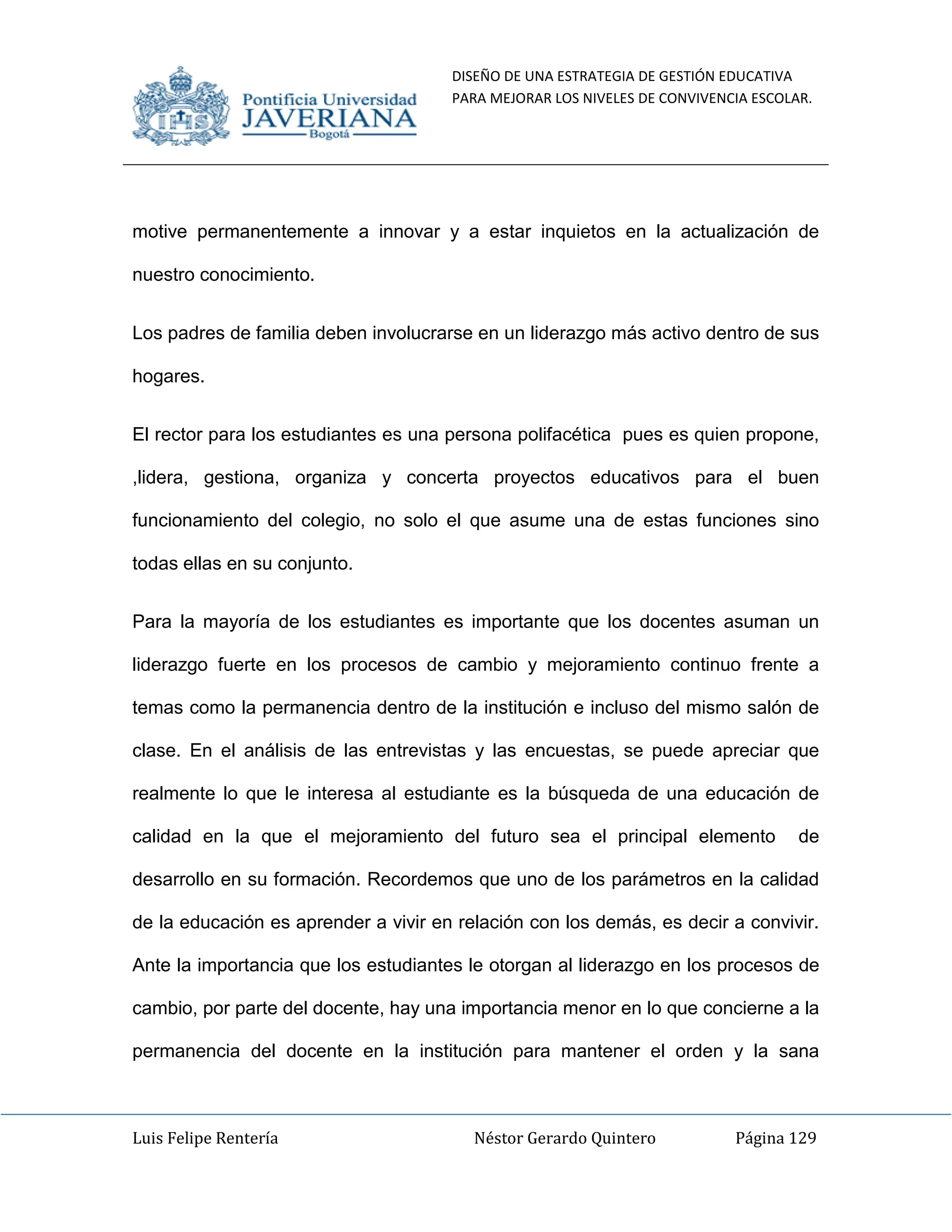 DISEÑO DE UNA ESTRATEGIA DE GESTIÓN EDUCATIVA
PARA MEJORAR LOS NIVELES DE CONVIVENCIA ESCOLAR.
Luis Felipe Rentería Néstor Gerardo Quintero Página 129
motive permanentemente a innovar y a estar inquietos en la actualización de
nuestro conocimiento.
Los padres de familia deben involucrarse en un liderazgo más activo dentro de sus
hogares.
El rector para los estudiantes es una persona polifacética pues es quien propone,
,lidera, gestiona, organiza y concerta proyectos educativos para el buen
funcionamiento del colegio, no solo el que asume una de estas funciones sino
todas ellas en su conjunto.
Para la mayoría de los estudiantes es importante que los docentes asuman un
liderazgo fuerte en los procesos de cambio y mejoramiento continuo frente a
temas como la permanencia dentro de la institución e incluso del mismo salón de
clase. En el análisis de las entrevistas y las encuestas, se puede apreciar que
realmente lo que le interesa al estudiante es la búsqueda de una educación de
calidad en la que el mejoramiento del futuro sea el principal elemento de
desarrollo en su formación. Recordemos que uno de los parámetros en la calidad
de la educación es aprender a vivir en relación con los demás, es decir a convivir.
Ante la importancia que los estudiantes le otorgan al liderazgo en los procesos de
cambio, por parte del docente, hay una importancia menor en lo que concierne a la
permanencia del docente en la institución para mantener el orden y la sana
 