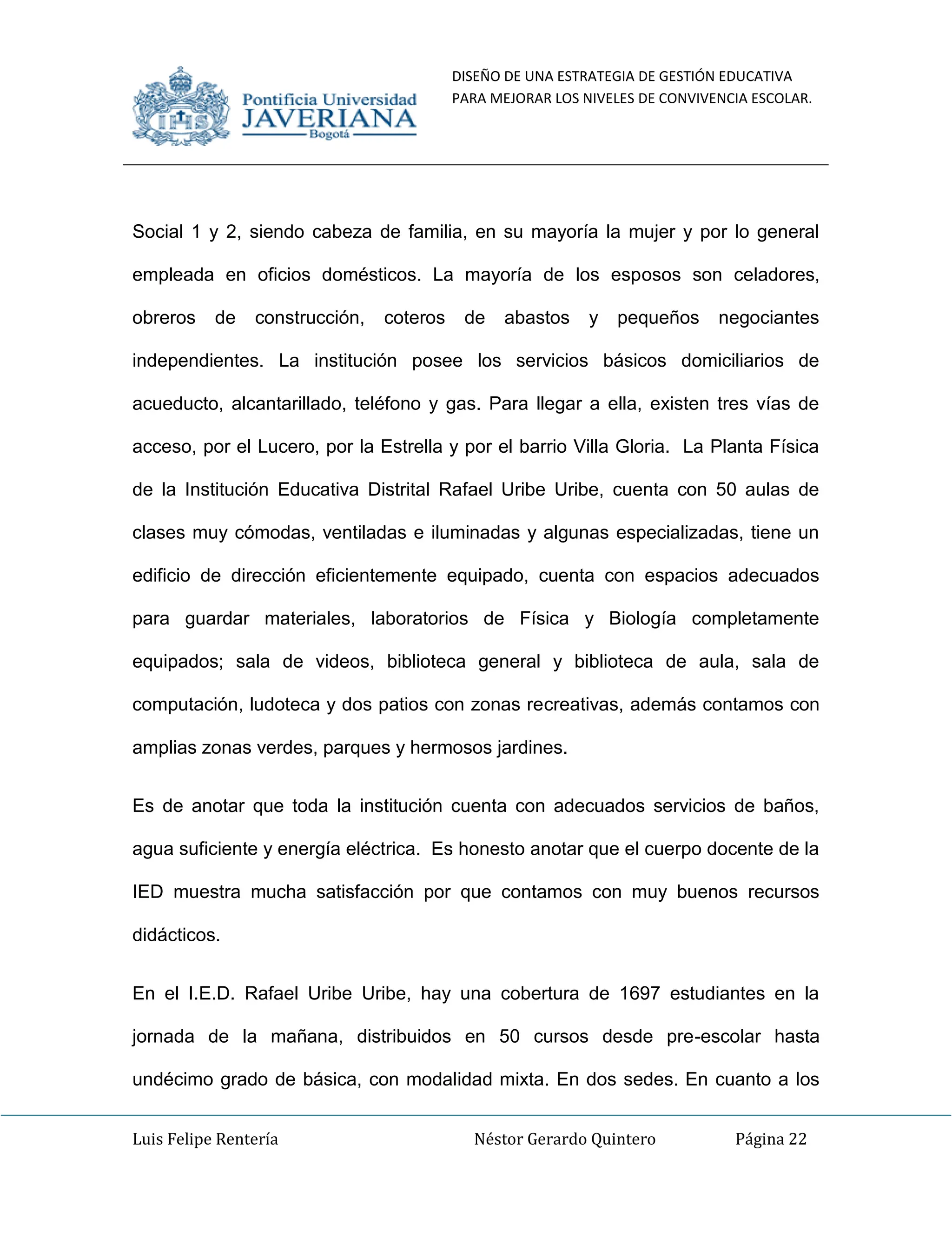 DISEÑO DE UNA ESTRATEGIA DE GESTIÓN EDUCATIVA
PARA MEJORAR LOS NIVELES DE CONVIVENCIA ESCOLAR.
Luis Felipe Rentería Néstor Gerardo Quintero Página 22
Social 1 y 2, siendo cabeza de familia, en su mayoría la mujer y por lo general
empleada en oficios domésticos. La mayoría de los esposos son celadores,
obreros de construcción, coteros de abastos y pequeños negociantes
independientes. La institución posee los servicios básicos domiciliarios de
acueducto, alcantarillado, teléfono y gas. Para llegar a ella, existen tres vías de
acceso, por el Lucero, por la Estrella y por el barrio Villa Gloria. La Planta Física
de la Institución Educativa Distrital Rafael Uribe Uribe, cuenta con 50 aulas de
clases muy cómodas, ventiladas e iluminadas y algunas especializadas, tiene un
edificio de dirección eficientemente equipado, cuenta con espacios adecuados
para guardar materiales, laboratorios de Física y Biología completamente
equipados; sala de videos, biblioteca general y biblioteca de aula, sala de
computación, ludoteca y dos patios con zonas recreativas, además contamos con
amplias zonas verdes, parques y hermosos jardines.
Es de anotar que toda la institución cuenta con adecuados servicios de baños,
agua suficiente y energía eléctrica. Es honesto anotar que el cuerpo docente de la
IED muestra mucha satisfacción por que contamos con muy buenos recursos
didácticos.
En el I.E.D. Rafael Uribe Uribe, hay una cobertura de 1697 estudiantes en la
jornada de la mañana, distribuidos en 50 cursos desde pre-escolar hasta
undécimo grado de básica, con modalidad mixta. En dos sedes. En cuanto a los
 