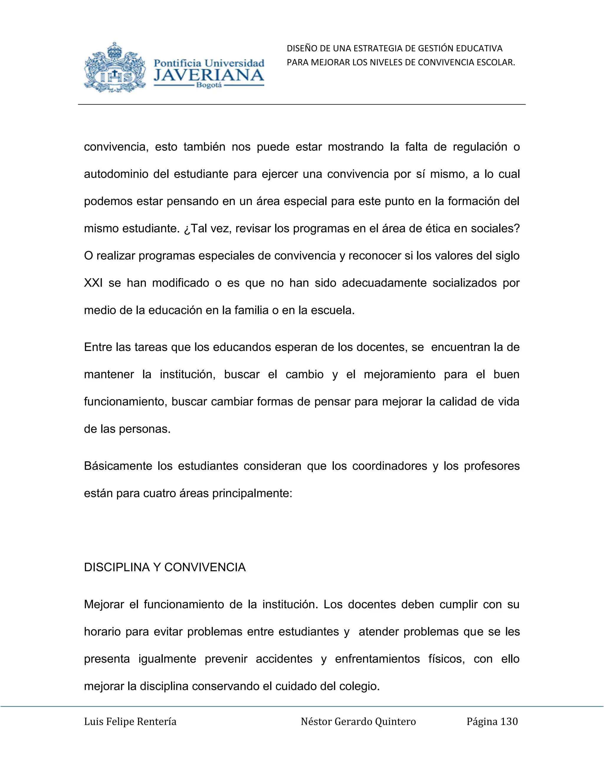 DISEÑO DE UNA ESTRATEGIA DE GESTIÓN EDUCATIVA
PARA MEJORAR LOS NIVELES DE CONVIVENCIA ESCOLAR.
Luis Felipe Rentería Néstor Gerardo Quintero Página 130
convivencia, esto también nos puede estar mostrando la falta de regulación o
autodominio del estudiante para ejercer una convivencia por sí mismo, a lo cual
podemos estar pensando en un área especial para este punto en la formación del
mismo estudiante. ¿Tal vez, revisar los programas en el área de ética en sociales?
O realizar programas especiales de convivencia y reconocer si los valores del siglo
XXI se han modificado o es que no han sido adecuadamente socializados por
medio de la educación en la familia o en la escuela.
Entre las tareas que los educandos esperan de los docentes, se encuentran la de
mantener la institución, buscar el cambio y el mejoramiento para el buen
funcionamiento, buscar cambiar formas de pensar para mejorar la calidad de vida
de las personas.
Básicamente los estudiantes consideran que los coordinadores y los profesores
están para cuatro áreas principalmente:
DISCIPLINA Y CONVIVENCIA
Mejorar el funcionamiento de la institución. Los docentes deben cumplir con su
horario para evitar problemas entre estudiantes y atender problemas que se les
presenta igualmente prevenir accidentes y enfrentamientos físicos, con ello
mejorar la disciplina conservando el cuidado del colegio.
 