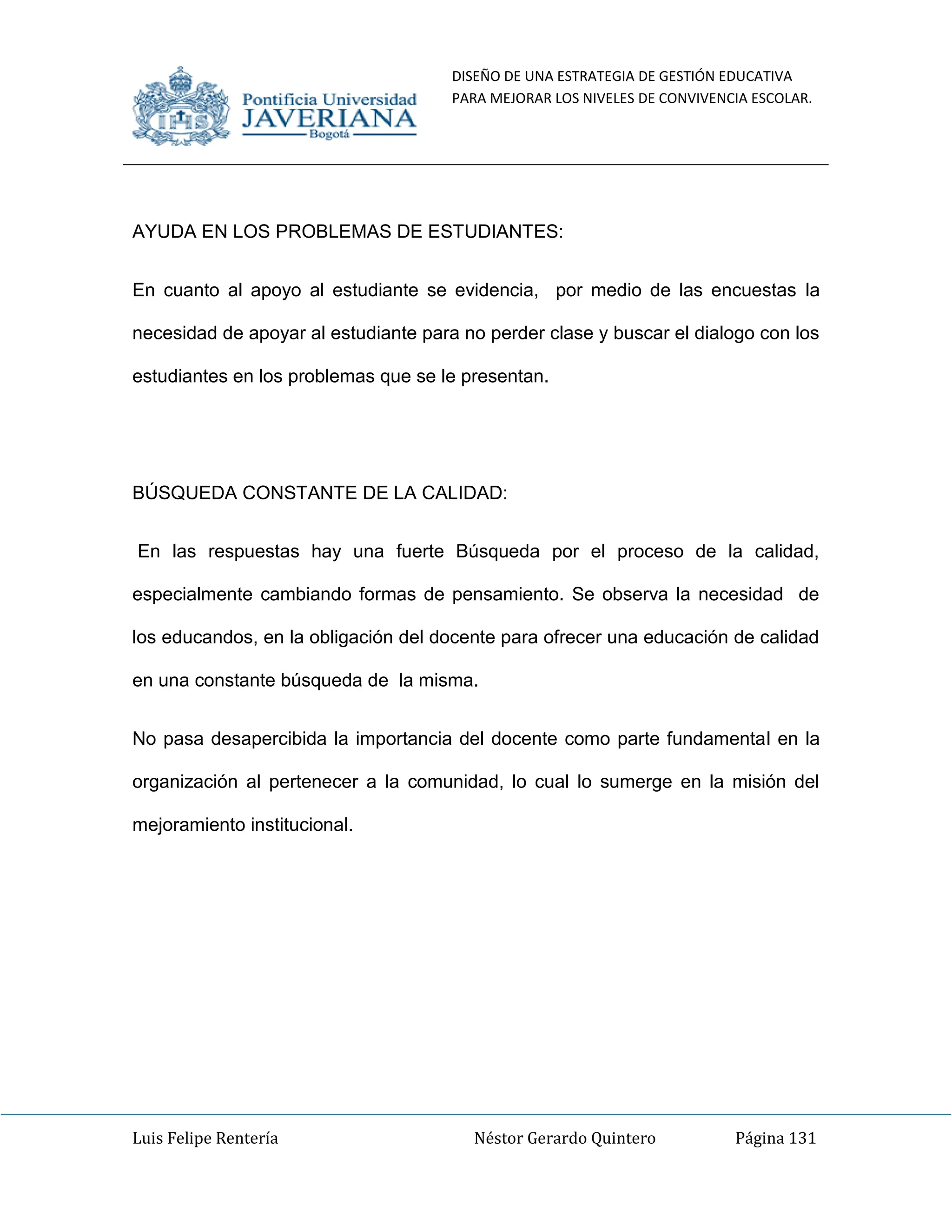 DISEÑO DE UNA ESTRATEGIA DE GESTIÓN EDUCATIVA
PARA MEJORAR LOS NIVELES DE CONVIVENCIA ESCOLAR.
Luis Felipe Rentería Néstor Gerardo Quintero Página 131
AYUDA EN LOS PROBLEMAS DE ESTUDIANTES:
En cuanto al apoyo al estudiante se evidencia, por medio de las encuestas la
necesidad de apoyar al estudiante para no perder clase y buscar el dialogo con los
estudiantes en los problemas que se le presentan.
BÚSQUEDA CONSTANTE DE LA CALIDAD:
En las respuestas hay una fuerte Búsqueda por el proceso de la calidad,
especialmente cambiando formas de pensamiento. Se observa la necesidad de
los educandos, en la obligación del docente para ofrecer una educación de calidad
en una constante búsqueda de la misma.
No pasa desapercibida la importancia del docente como parte fundamental en la
organización al pertenecer a la comunidad, lo cual lo sumerge en la misión del
mejoramiento institucional.
 