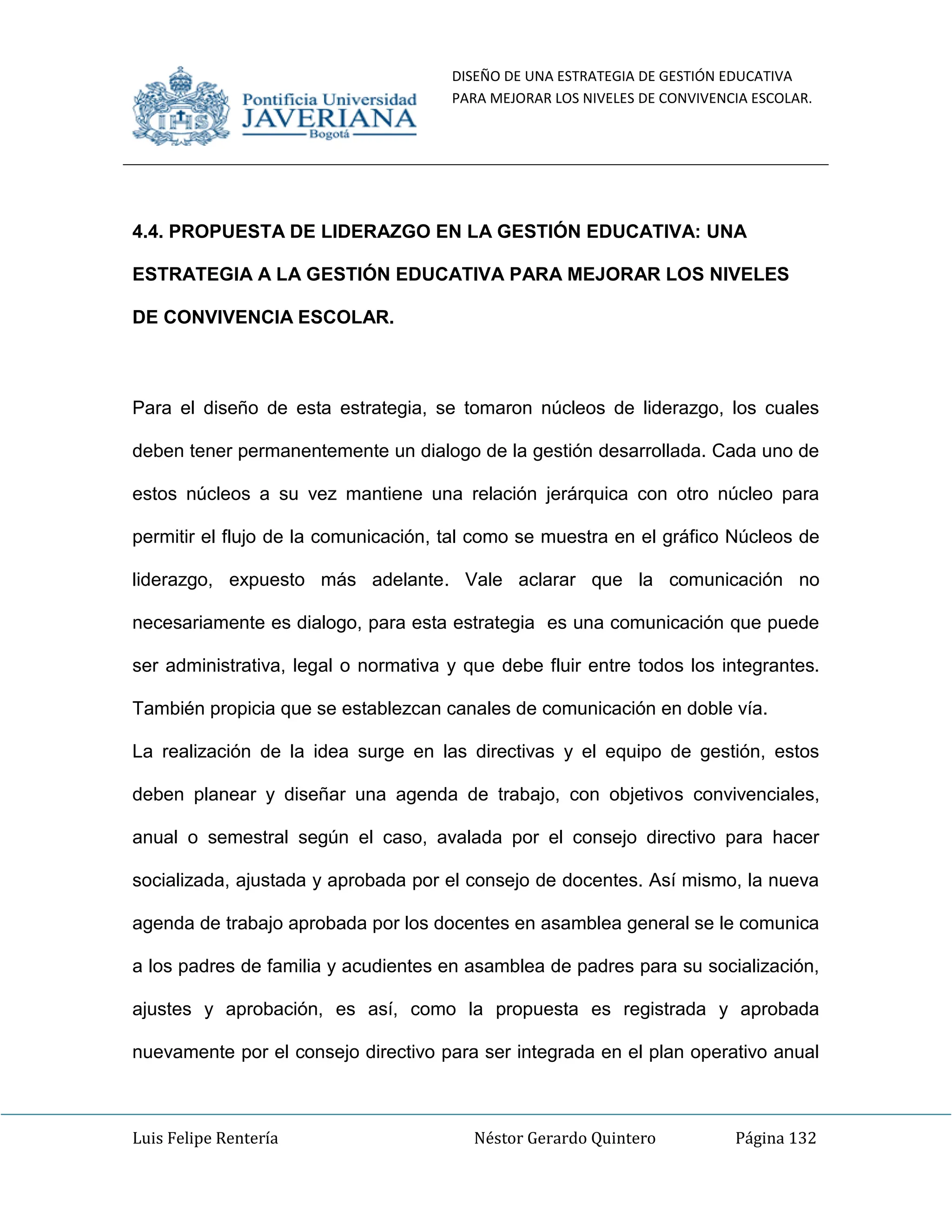 DISEÑO DE UNA ESTRATEGIA DE GESTIÓN EDUCATIVA
PARA MEJORAR LOS NIVELES DE CONVIVENCIA ESCOLAR.
Luis Felipe Rentería Néstor Gerardo Quintero Página 132
4.4. PROPUESTA DE LIDERAZGO EN LA GESTIÓN EDUCATIVA: UNA
ESTRATEGIA A LA GESTIÓN EDUCATIVA PARA MEJORAR LOS NIVELES
DE CONVIVENCIA ESCOLAR.
Para el diseño de esta estrategia, se tomaron núcleos de liderazgo, los cuales
deben tener permanentemente un dialogo de la gestión desarrollada. Cada uno de
estos núcleos a su vez mantiene una relación jerárquica con otro núcleo para
permitir el flujo de la comunicación, tal como se muestra en el gráfico Núcleos de
liderazgo, expuesto más adelante. Vale aclarar que la comunicación no
necesariamente es dialogo, para esta estrategia es una comunicación que puede
ser administrativa, legal o normativa y que debe fluir entre todos los integrantes.
También propicia que se establezcan canales de comunicación en doble vía.
La realización de la idea surge en las directivas y el equipo de gestión, estos
deben planear y diseñar una agenda de trabajo, con objetivos convivenciales,
anual o semestral según el caso, avalada por el consejo directivo para hacer
socializada, ajustada y aprobada por el consejo de docentes. Así mismo, la nueva
agenda de trabajo aprobada por los docentes en asamblea general se le comunica
a los padres de familia y acudientes en asamblea de padres para su socialización,
ajustes y aprobación, es así, como la propuesta es registrada y aprobada
nuevamente por el consejo directivo para ser integrada en el plan operativo anual
 