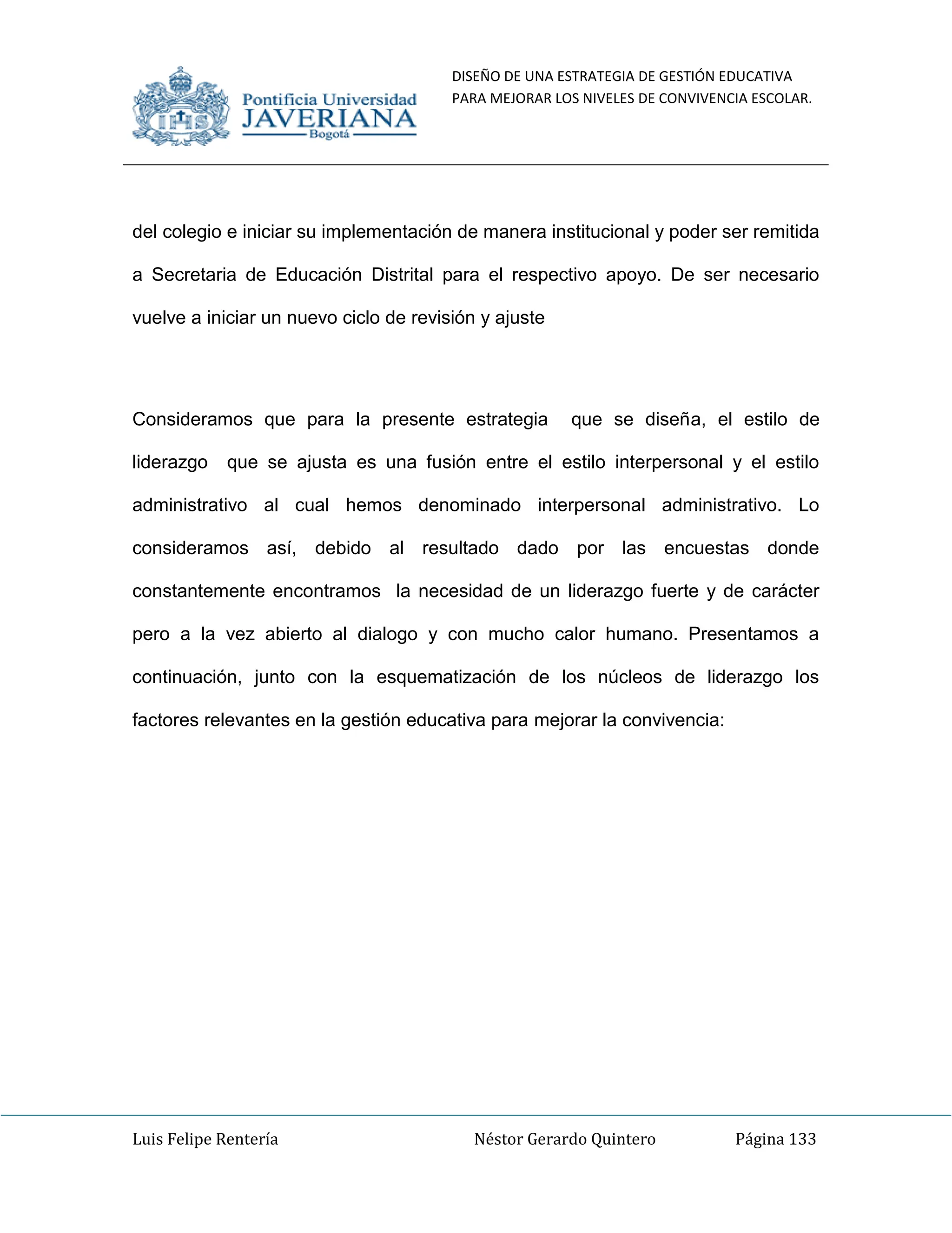 DISEÑO DE UNA ESTRATEGIA DE GESTIÓN EDUCATIVA
PARA MEJORAR LOS NIVELES DE CONVIVENCIA ESCOLAR.
Luis Felipe Rentería Néstor Gerardo Quintero Página 133
del colegio e iniciar su implementación de manera institucional y poder ser remitida
a Secretaria de Educación Distrital para el respectivo apoyo. De ser necesario
vuelve a iniciar un nuevo ciclo de revisión y ajuste
Consideramos que para la presente estrategia que se diseña, el estilo de
liderazgo que se ajusta es una fusión entre el estilo interpersonal y el estilo
administrativo al cual hemos denominado interpersonal administrativo. Lo
consideramos así, debido al resultado dado por las encuestas donde
constantemente encontramos la necesidad de un liderazgo fuerte y de carácter
pero a la vez abierto al dialogo y con mucho calor humano. Presentamos a
continuación, junto con la esquematización de los núcleos de liderazgo los
factores relevantes en la gestión educativa para mejorar la convivencia:
 