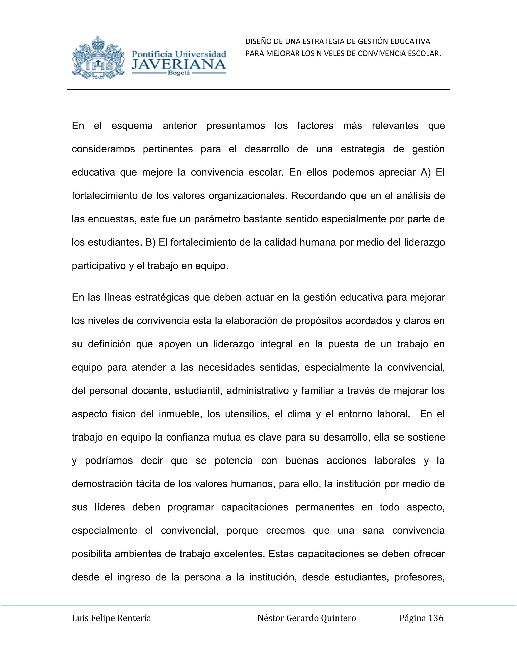 DISEÑO DE UNA ESTRATEGIA DE GESTIÓN EDUCATIVA
PARA MEJORAR LOS NIVELES DE CONVIVENCIA ESCOLAR.
Luis Felipe Rentería Néstor Gerardo Quintero Página 136
En el esquema anterior presentamos los factores más relevantes que
consideramos pertinentes para el desarrollo de una estrategia de gestión
educativa que mejore la convivencia escolar. En ellos podemos apreciar A) El
fortalecimiento de los valores organizacionales. Recordando que en el análisis de
las encuestas, este fue un parámetro bastante sentido especialmente por parte de
los estudiantes. B) El fortalecimiento de la calidad humana por medio del liderazgo
participativo y el trabajo en equipo.
En las líneas estratégicas que deben actuar en la gestión educativa para mejorar
los niveles de convivencia esta la elaboración de propósitos acordados y claros en
su definición que apoyen un liderazgo integral en la puesta de un trabajo en
equipo para atender a las necesidades sentidas, especialmente la convivencial,
del personal docente, estudiantil, administrativo y familiar a través de mejorar los
aspecto físico del inmueble, los utensilios, el clima y el entorno laboral. En el
trabajo en equipo la confianza mutua es clave para su desarrollo, ella se sostiene
y podríamos decir que se potencia con buenas acciones laborales y la
demostración tácita de los valores humanos, para ello, la institución por medio de
sus líderes deben programar capacitaciones permanentes en todo aspecto,
especialmente el convivencial, porque creemos que una sana convivencia
posibilita ambientes de trabajo excelentes. Estas capacitaciones se deben ofrecer
desde el ingreso de la persona a la institución, desde estudiantes, profesores,
 