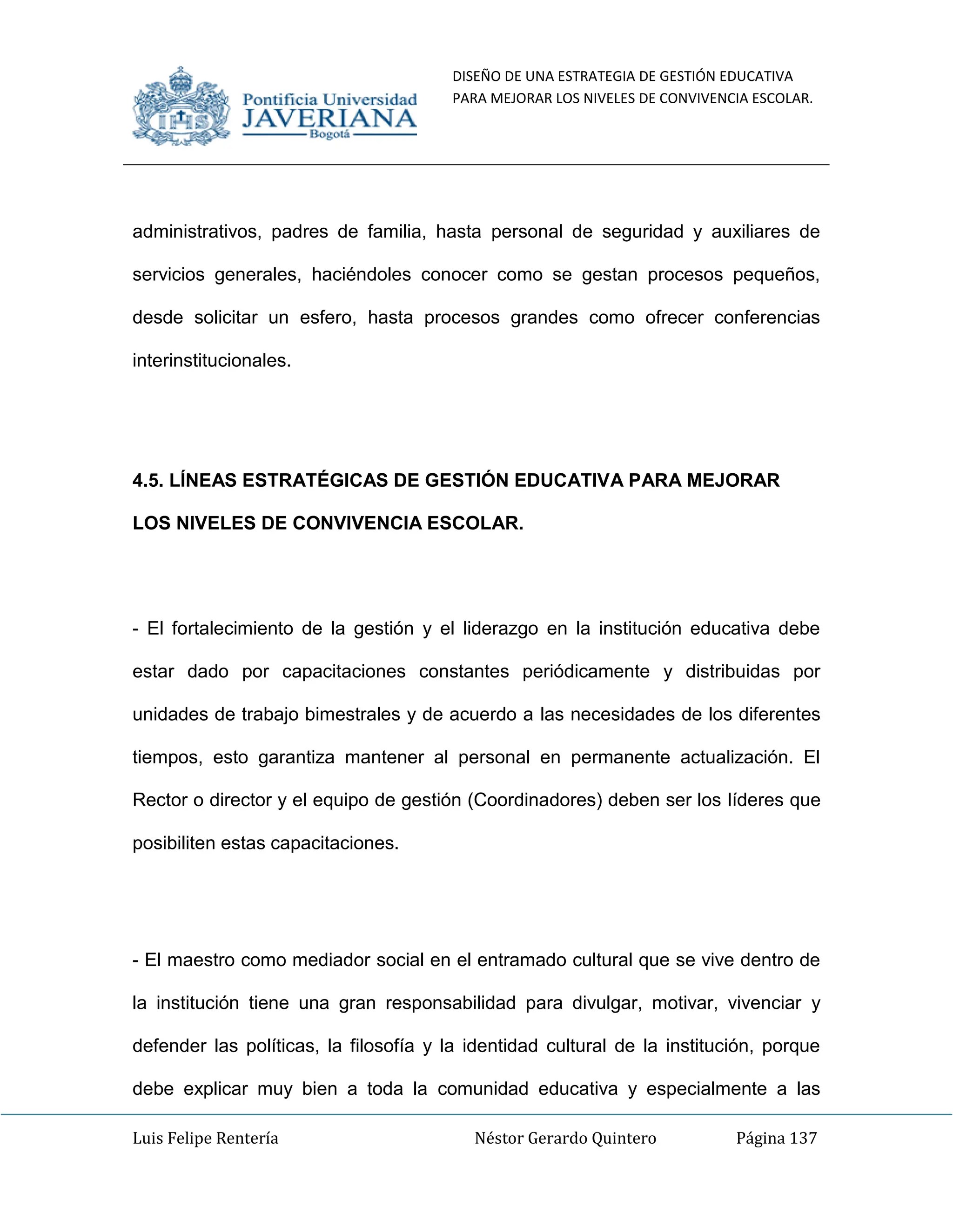 DISEÑO DE UNA ESTRATEGIA DE GESTIÓN EDUCATIVA
PARA MEJORAR LOS NIVELES DE CONVIVENCIA ESCOLAR.
Luis Felipe Rentería Néstor Gerardo Quintero Página 137
administrativos, padres de familia, hasta personal de seguridad y auxiliares de
servicios generales, haciéndoles conocer como se gestan procesos pequeños,
desde solicitar un esfero, hasta procesos grandes como ofrecer conferencias
interinstitucionales.
4.5. LÍNEAS ESTRATÉGICAS DE GESTIÓN EDUCATIVA PARA MEJORAR
LOS NIVELES DE CONVIVENCIA ESCOLAR.
- El fortalecimiento de la gestión y el liderazgo en la institución educativa debe
estar dado por capacitaciones constantes periódicamente y distribuidas por
unidades de trabajo bimestrales y de acuerdo a las necesidades de los diferentes
tiempos, esto garantiza mantener al personal en permanente actualización. El
Rector o director y el equipo de gestión (Coordinadores) deben ser los líderes que
posibiliten estas capacitaciones.
- El maestro como mediador social en el entramado cultural que se vive dentro de
la institución tiene una gran responsabilidad para divulgar, motivar, vivenciar y
defender las políticas, la filosofía y la identidad cultural de la institución, porque
debe explicar muy bien a toda la comunidad educativa y especialmente a las
 