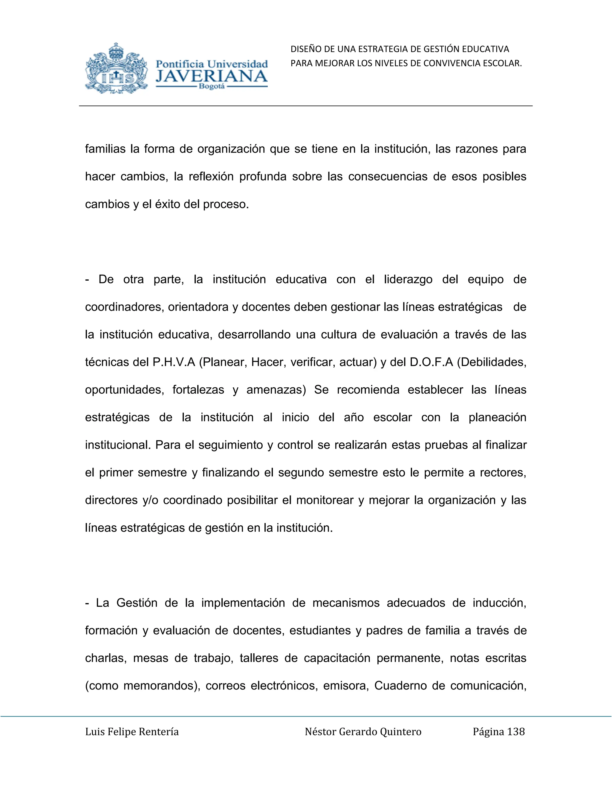 DISEÑO DE UNA ESTRATEGIA DE GESTIÓN EDUCATIVA
PARA MEJORAR LOS NIVELES DE CONVIVENCIA ESCOLAR.
Luis Felipe Rentería Néstor Gerardo Quintero Página 138
familias la forma de organización que se tiene en la institución, las razones para
hacer cambios, la reflexión profunda sobre las consecuencias de esos posibles
cambios y el éxito del proceso.
- De otra parte, la institución educativa con el liderazgo del equipo de
coordinadores, orientadora y docentes deben gestionar las líneas estratégicas de
la institución educativa, desarrollando una cultura de evaluación a través de las
técnicas del P.H.V.A (Planear, Hacer, verificar, actuar) y del D.O.F.A (Debilidades,
oportunidades, fortalezas y amenazas) Se recomienda establecer las líneas
estratégicas de la institución al inicio del año escolar con la planeación
institucional. Para el seguimiento y control se realizarán estas pruebas al finalizar
el primer semestre y finalizando el segundo semestre esto le permite a rectores,
directores y/o coordinado posibilitar el monitorear y mejorar la organización y las
líneas estratégicas de gestión en la institución.
- La Gestión de la implementación de mecanismos adecuados de inducción,
formación y evaluación de docentes, estudiantes y padres de familia a través de
charlas, mesas de trabajo, talleres de capacitación permanente, notas escritas
(como memorandos), correos electrónicos, emisora, Cuaderno de comunicación,
 