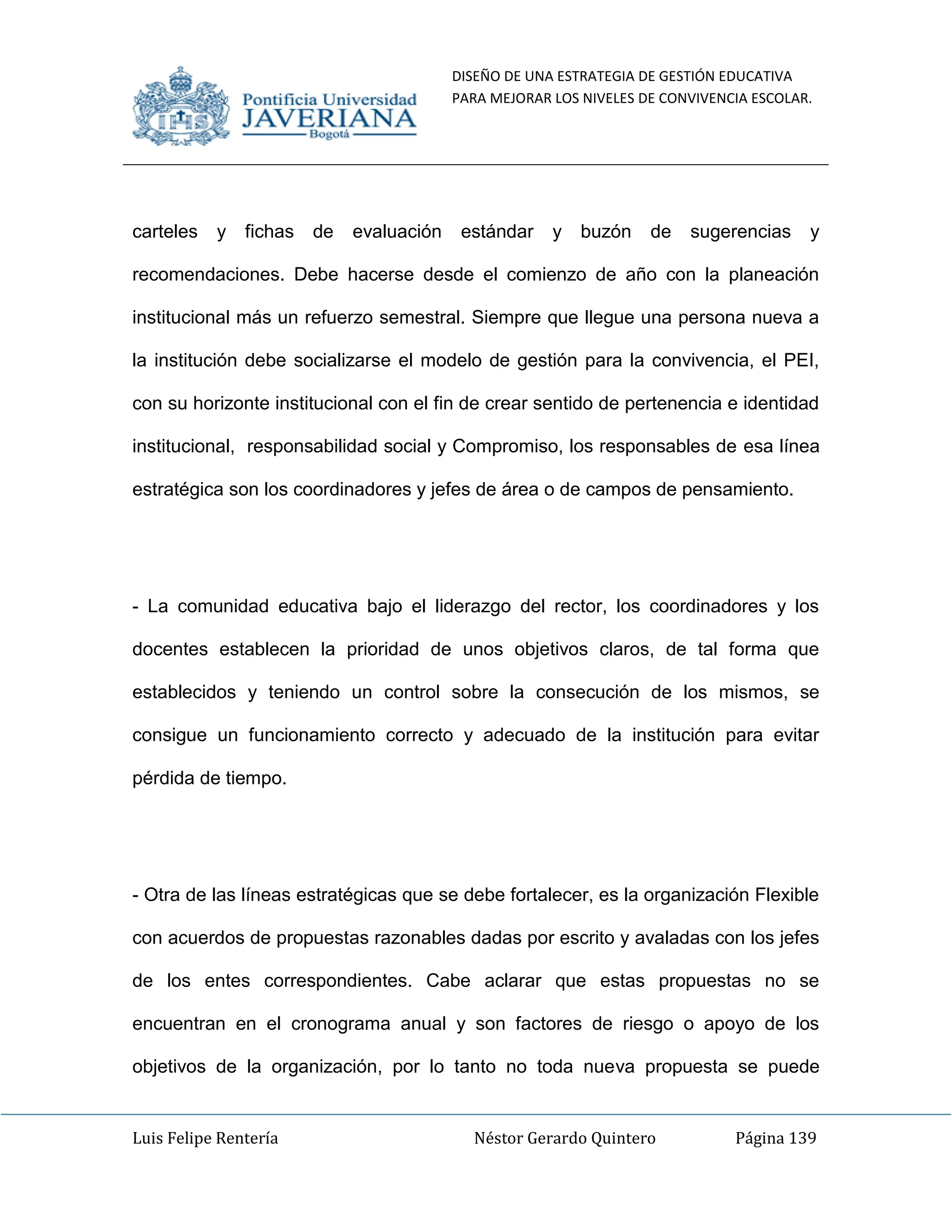 DISEÑO DE UNA ESTRATEGIA DE GESTIÓN EDUCATIVA
PARA MEJORAR LOS NIVELES DE CONVIVENCIA ESCOLAR.
Luis Felipe Rentería Néstor Gerardo Quintero Página 139
carteles y fichas de evaluación estándar y buzón de sugerencias y
recomendaciones. Debe hacerse desde el comienzo de año con la planeación
institucional más un refuerzo semestral. Siempre que llegue una persona nueva a
la institución debe socializarse el modelo de gestión para la convivencia, el PEI,
con su horizonte institucional con el fin de crear sentido de pertenencia e identidad
institucional, responsabilidad social y Compromiso, los responsables de esa línea
estratégica son los coordinadores y jefes de área o de campos de pensamiento.
- La comunidad educativa bajo el liderazgo del rector, los coordinadores y los
docentes establecen la prioridad de unos objetivos claros, de tal forma que
establecidos y teniendo un control sobre la consecución de los mismos, se
consigue un funcionamiento correcto y adecuado de la institución para evitar
pérdida de tiempo.
- Otra de las líneas estratégicas que se debe fortalecer, es la organización Flexible
con acuerdos de propuestas razonables dadas por escrito y avaladas con los jefes
de los entes correspondientes. Cabe aclarar que estas propuestas no se
encuentran en el cronograma anual y son factores de riesgo o apoyo de los
objetivos de la organización, por lo tanto no toda nueva propuesta se puede
 