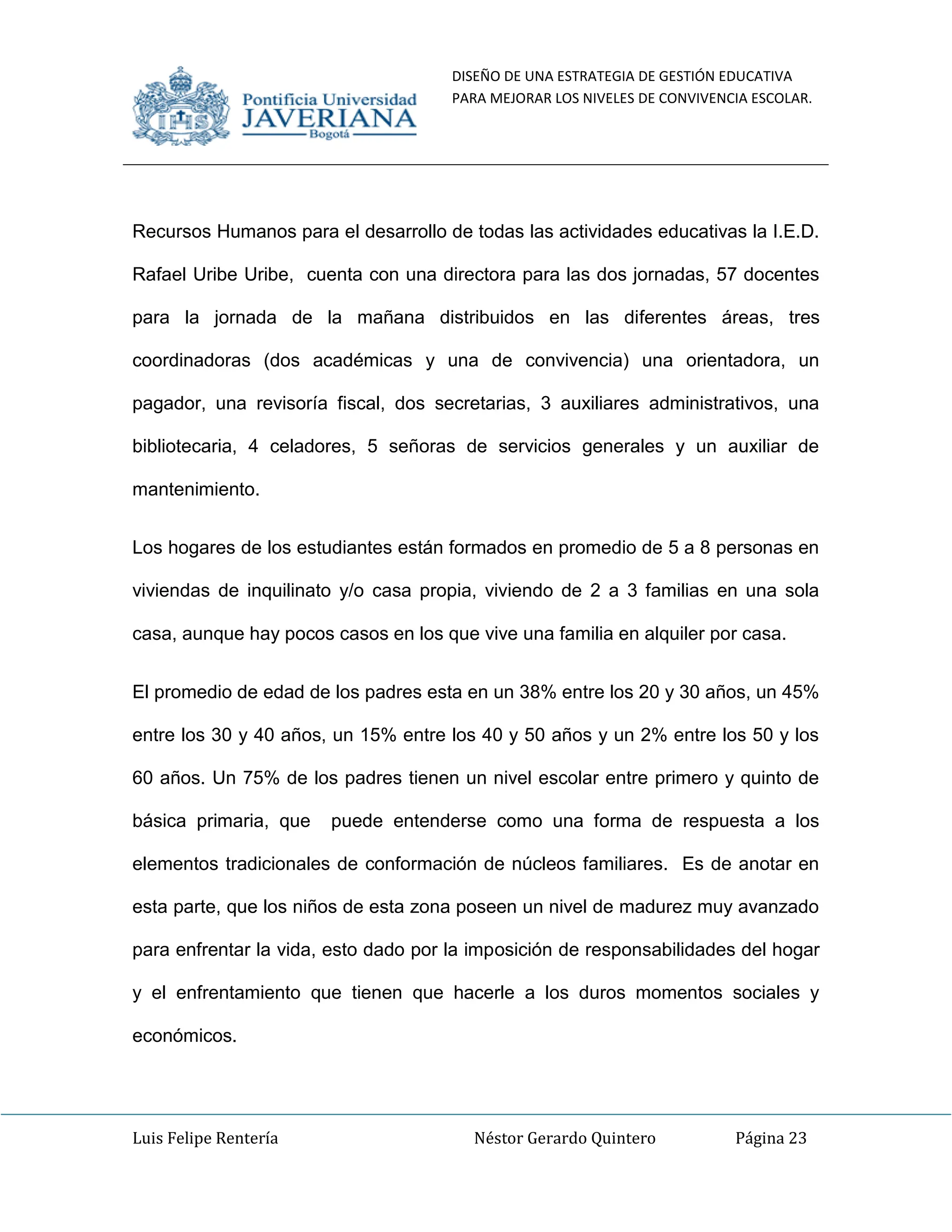 DISEÑO DE UNA ESTRATEGIA DE GESTIÓN EDUCATIVA
PARA MEJORAR LOS NIVELES DE CONVIVENCIA ESCOLAR.
Luis Felipe Rentería Néstor Gerardo Quintero Página 23
Recursos Humanos para el desarrollo de todas las actividades educativas la I.E.D.
Rafael Uribe Uribe, cuenta con una directora para las dos jornadas, 57 docentes
para la jornada de la mañana distribuidos en las diferentes áreas, tres
coordinadoras (dos académicas y una de convivencia) una orientadora, un
pagador, una revisoría fiscal, dos secretarias, 3 auxiliares administrativos, una
bibliotecaria, 4 celadores, 5 señoras de servicios generales y un auxiliar de
mantenimiento.
Los hogares de los estudiantes están formados en promedio de 5 a 8 personas en
viviendas de inquilinato y/o casa propia, viviendo de 2 a 3 familias en una sola
casa, aunque hay pocos casos en los que vive una familia en alquiler por casa.
El promedio de edad de los padres esta en un 38% entre los 20 y 30 años, un 45%
entre los 30 y 40 años, un 15% entre los 40 y 50 años y un 2% entre los 50 y los
60 años. Un 75% de los padres tienen un nivel escolar entre primero y quinto de
básica primaria, que puede entenderse como una forma de respuesta a los
elementos tradicionales de conformación de núcleos familiares. Es de anotar en
esta parte, que los niños de esta zona poseen un nivel de madurez muy avanzado
para enfrentar la vida, esto dado por la imposición de responsabilidades del hogar
y el enfrentamiento que tienen que hacerle a los duros momentos sociales y
económicos.
 
