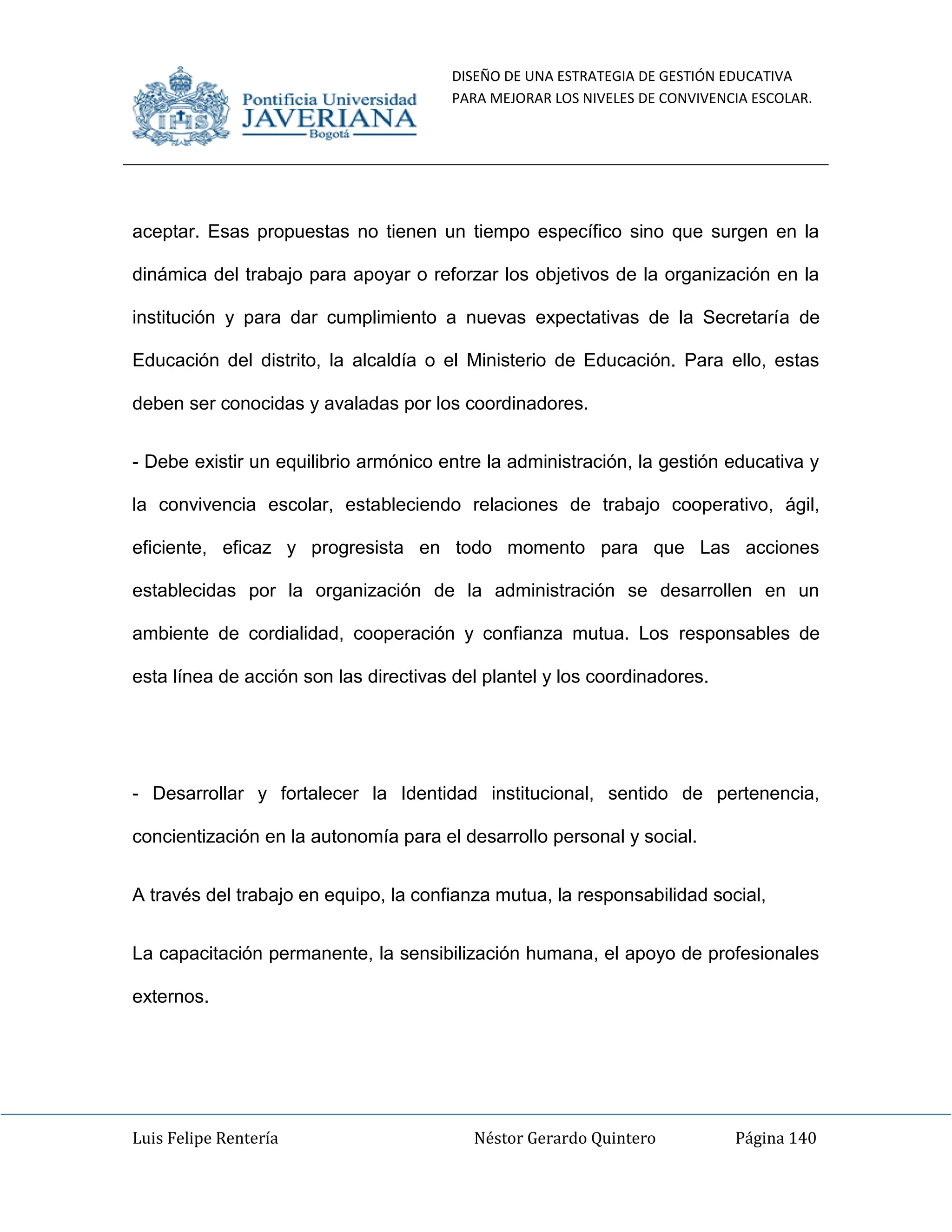 DISEÑO DE UNA ESTRATEGIA DE GESTIÓN EDUCATIVA
PARA MEJORAR LOS NIVELES DE CONVIVENCIA ESCOLAR.
Luis Felipe Rentería Néstor Gerardo Quintero Página 140
aceptar. Esas propuestas no tienen un tiempo específico sino que surgen en la
dinámica del trabajo para apoyar o reforzar los objetivos de la organización en la
institución y para dar cumplimiento a nuevas expectativas de la Secretaría de
Educación del distrito, la alcaldía o el Ministerio de Educación. Para ello, estas
deben ser conocidas y avaladas por los coordinadores.
- Debe existir un equilibrio armónico entre la administración, la gestión educativa y
la convivencia escolar, estableciendo relaciones de trabajo cooperativo, ágil,
eficiente, eficaz y progresista en todo momento para que Las acciones
establecidas por la organización de la administración se desarrollen en un
ambiente de cordialidad, cooperación y confianza mutua. Los responsables de
esta línea de acción son las directivas del plantel y los coordinadores.
- Desarrollar y fortalecer la Identidad institucional, sentido de pertenencia,
concientización en la autonomía para el desarrollo personal y social.
A través del trabajo en equipo, la confianza mutua, la responsabilidad social,
La capacitación permanente, la sensibilización humana, el apoyo de profesionales
externos.
 