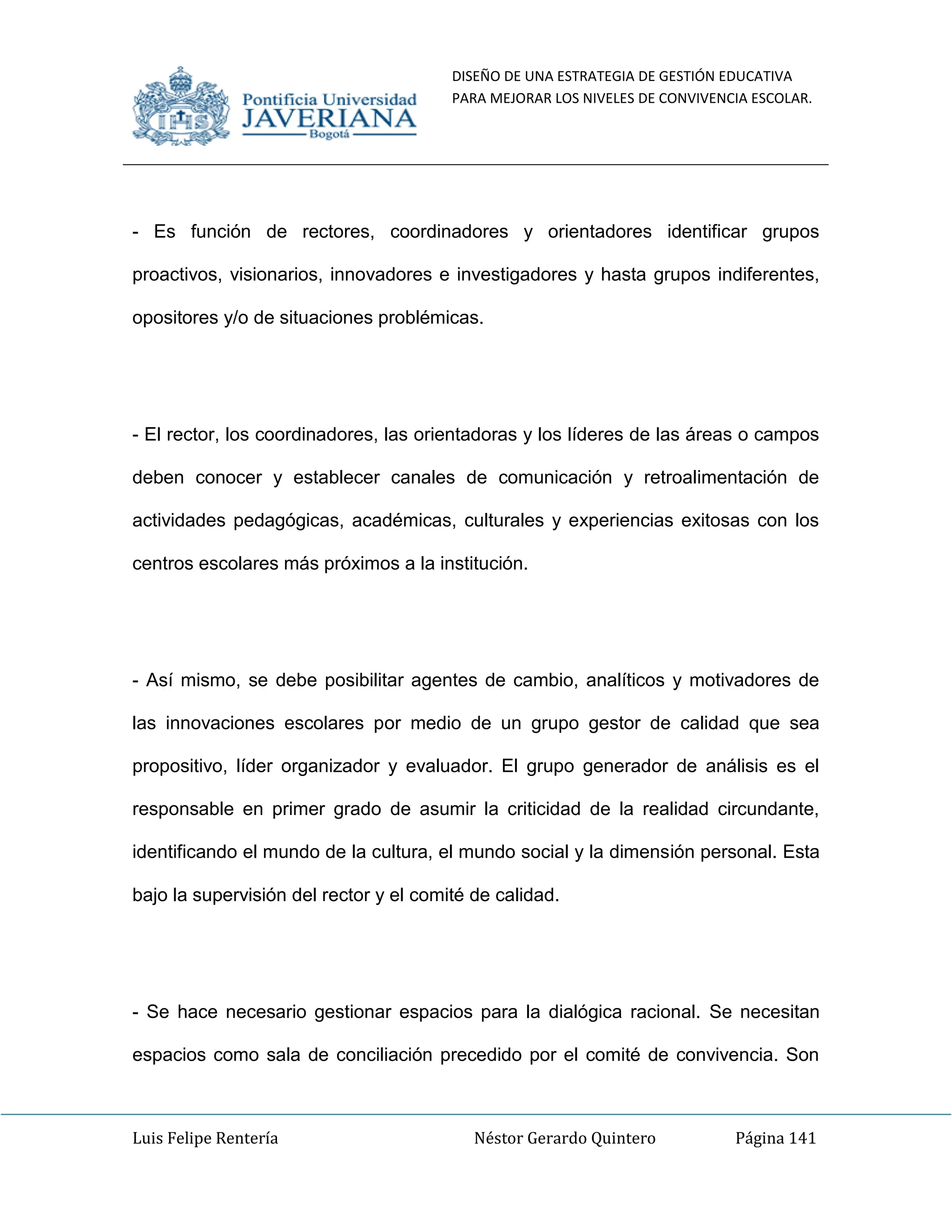 DISEÑO DE UNA ESTRATEGIA DE GESTIÓN EDUCATIVA
PARA MEJORAR LOS NIVELES DE CONVIVENCIA ESCOLAR.
Luis Felipe Rentería Néstor Gerardo Quintero Página 141
- Es función de rectores, coordinadores y orientadores identificar grupos
proactivos, visionarios, innovadores e investigadores y hasta grupos indiferentes,
opositores y/o de situaciones problémicas.
- El rector, los coordinadores, las orientadoras y los líderes de las áreas o campos
deben conocer y establecer canales de comunicación y retroalimentación de
actividades pedagógicas, académicas, culturales y experiencias exitosas con los
centros escolares más próximos a la institución.
- Así mismo, se debe posibilitar agentes de cambio, analíticos y motivadores de
las innovaciones escolares por medio de un grupo gestor de calidad que sea
propositivo, líder organizador y evaluador. El grupo generador de análisis es el
responsable en primer grado de asumir la criticidad de la realidad circundante,
identificando el mundo de la cultura, el mundo social y la dimensión personal. Esta
bajo la supervisión del rector y el comité de calidad.
- Se hace necesario gestionar espacios para la dialógica racional. Se necesitan
espacios como sala de conciliación precedido por el comité de convivencia. Son
 