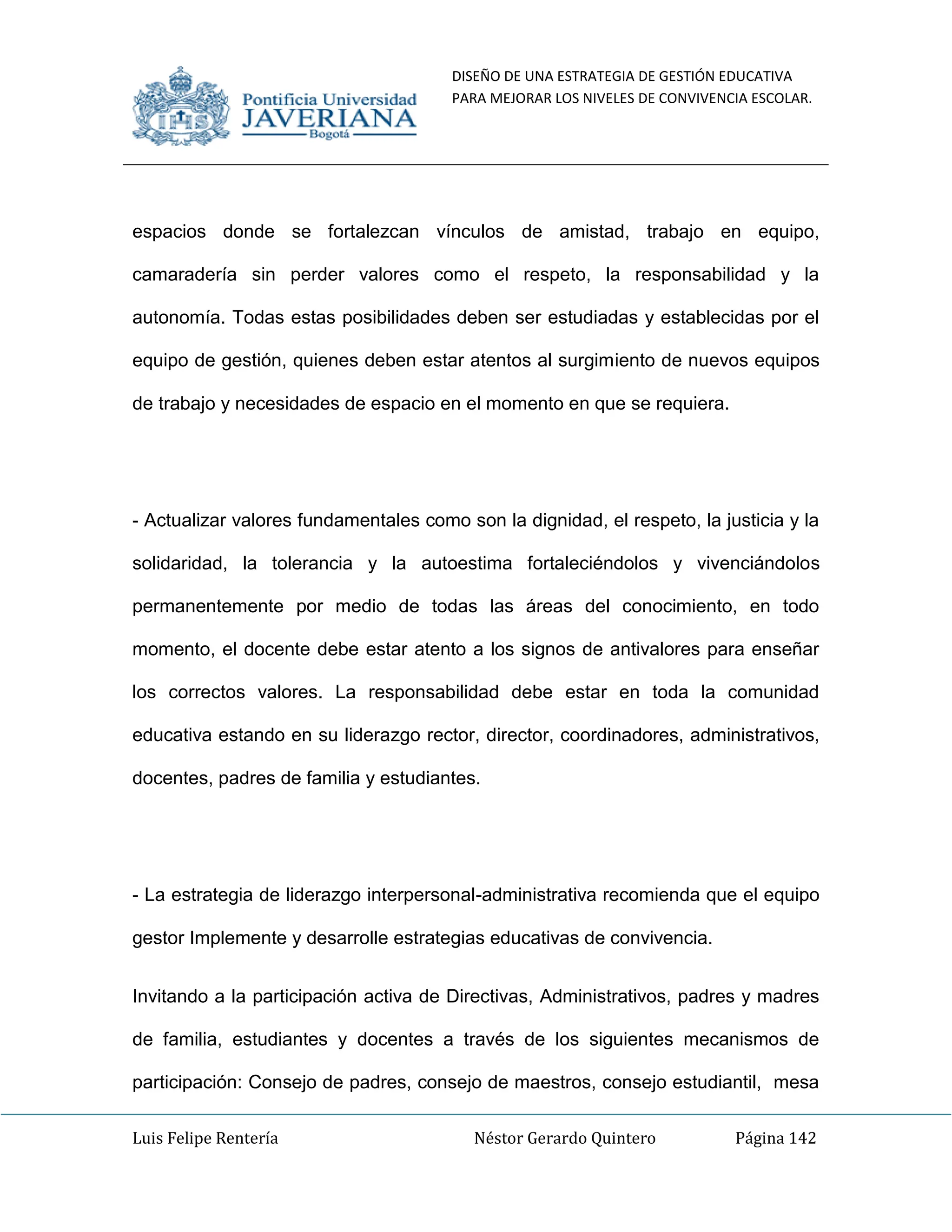 DISEÑO DE UNA ESTRATEGIA DE GESTIÓN EDUCATIVA
PARA MEJORAR LOS NIVELES DE CONVIVENCIA ESCOLAR.
Luis Felipe Rentería Néstor Gerardo Quintero Página 142
espacios donde se fortalezcan vínculos de amistad, trabajo en equipo,
camaradería sin perder valores como el respeto, la responsabilidad y la
autonomía. Todas estas posibilidades deben ser estudiadas y establecidas por el
equipo de gestión, quienes deben estar atentos al surgimiento de nuevos equipos
de trabajo y necesidades de espacio en el momento en que se requiera.
- Actualizar valores fundamentales como son la dignidad, el respeto, la justicia y la
solidaridad, la tolerancia y la autoestima fortaleciéndolos y vivenciándolos
permanentemente por medio de todas las áreas del conocimiento, en todo
momento, el docente debe estar atento a los signos de antivalores para enseñar
los correctos valores. La responsabilidad debe estar en toda la comunidad
educativa estando en su liderazgo rector, director, coordinadores, administrativos,
docentes, padres de familia y estudiantes.
- La estrategia de liderazgo interpersonal-administrativa recomienda que el equipo
gestor Implemente y desarrolle estrategias educativas de convivencia.
Invitando a la participación activa de Directivas, Administrativos, padres y madres
de familia, estudiantes y docentes a través de los siguientes mecanismos de
participación: Consejo de padres, consejo de maestros, consejo estudiantil, mesa
 