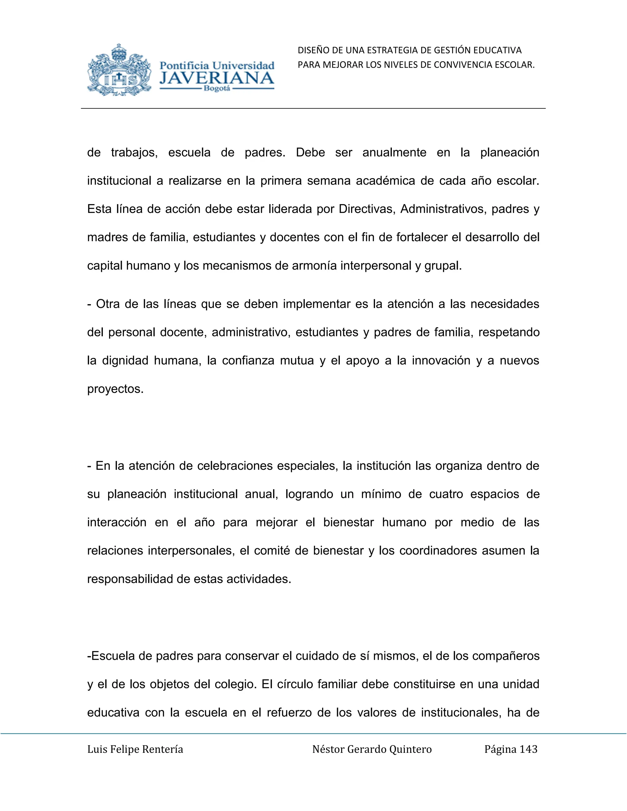DISEÑO DE UNA ESTRATEGIA DE GESTIÓN EDUCATIVA
PARA MEJORAR LOS NIVELES DE CONVIVENCIA ESCOLAR.
Luis Felipe Rentería Néstor Gerardo Quintero Página 143
de trabajos, escuela de padres. Debe ser anualmente en la planeación
institucional a realizarse en la primera semana académica de cada año escolar.
Esta línea de acción debe estar liderada por Directivas, Administrativos, padres y
madres de familia, estudiantes y docentes con el fin de fortalecer el desarrollo del
capital humano y los mecanismos de armonía interpersonal y grupal.
- Otra de las líneas que se deben implementar es la atención a las necesidades
del personal docente, administrativo, estudiantes y padres de familia, respetando
la dignidad humana, la confianza mutua y el apoyo a la innovación y a nuevos
proyectos.
- En la atención de celebraciones especiales, la institución las organiza dentro de
su planeación institucional anual, logrando un mínimo de cuatro espacios de
interacción en el año para mejorar el bienestar humano por medio de las
relaciones interpersonales, el comité de bienestar y los coordinadores asumen la
responsabilidad de estas actividades.
-Escuela de padres para conservar el cuidado de sí mismos, el de los compañeros
y el de los objetos del colegio. El círculo familiar debe constituirse en una unidad
educativa con la escuela en el refuerzo de los valores de institucionales, ha de
 