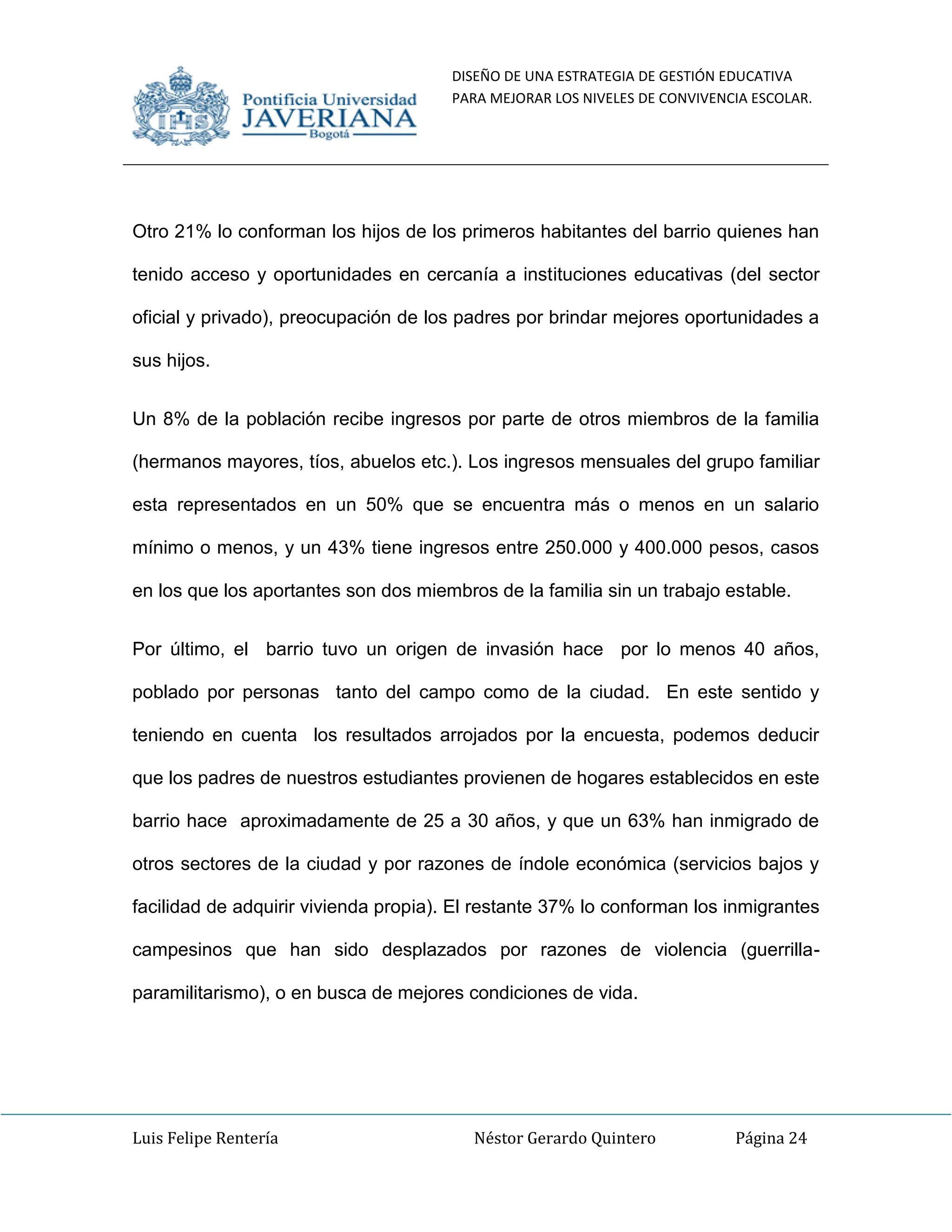 DISEÑO DE UNA ESTRATEGIA DE GESTIÓN EDUCATIVA
PARA MEJORAR LOS NIVELES DE CONVIVENCIA ESCOLAR.
Luis Felipe Rentería Néstor Gerardo Quintero Página 24
Otro 21% lo conforman los hijos de los primeros habitantes del barrio quienes han
tenido acceso y oportunidades en cercanía a instituciones educativas (del sector
oficial y privado), preocupación de los padres por brindar mejores oportunidades a
sus hijos.
Un 8% de la población recibe ingresos por parte de otros miembros de la familia
(hermanos mayores, tíos, abuelos etc.). Los ingresos mensuales del grupo familiar
esta representados en un 50% que se encuentra más o menos en un salario
mínimo o menos, y un 43% tiene ingresos entre 250.000 y 400.000 pesos, casos
en los que los aportantes son dos miembros de la familia sin un trabajo estable.
Por último, el barrio tuvo un origen de invasión hace por lo menos 40 años,
poblado por personas tanto del campo como de la ciudad. En este sentido y
teniendo en cuenta los resultados arrojados por la encuesta, podemos deducir
que los padres de nuestros estudiantes provienen de hogares establecidos en este
barrio hace aproximadamente de 25 a 30 años, y que un 63% han inmigrado de
otros sectores de la ciudad y por razones de índole económica (servicios bajos y
facilidad de adquirir vivienda propia). El restante 37% lo conforman los inmigrantes
campesinos que han sido desplazados por razones de violencia (guerrilla-
paramilitarismo), o en busca de mejores condiciones de vida.
 