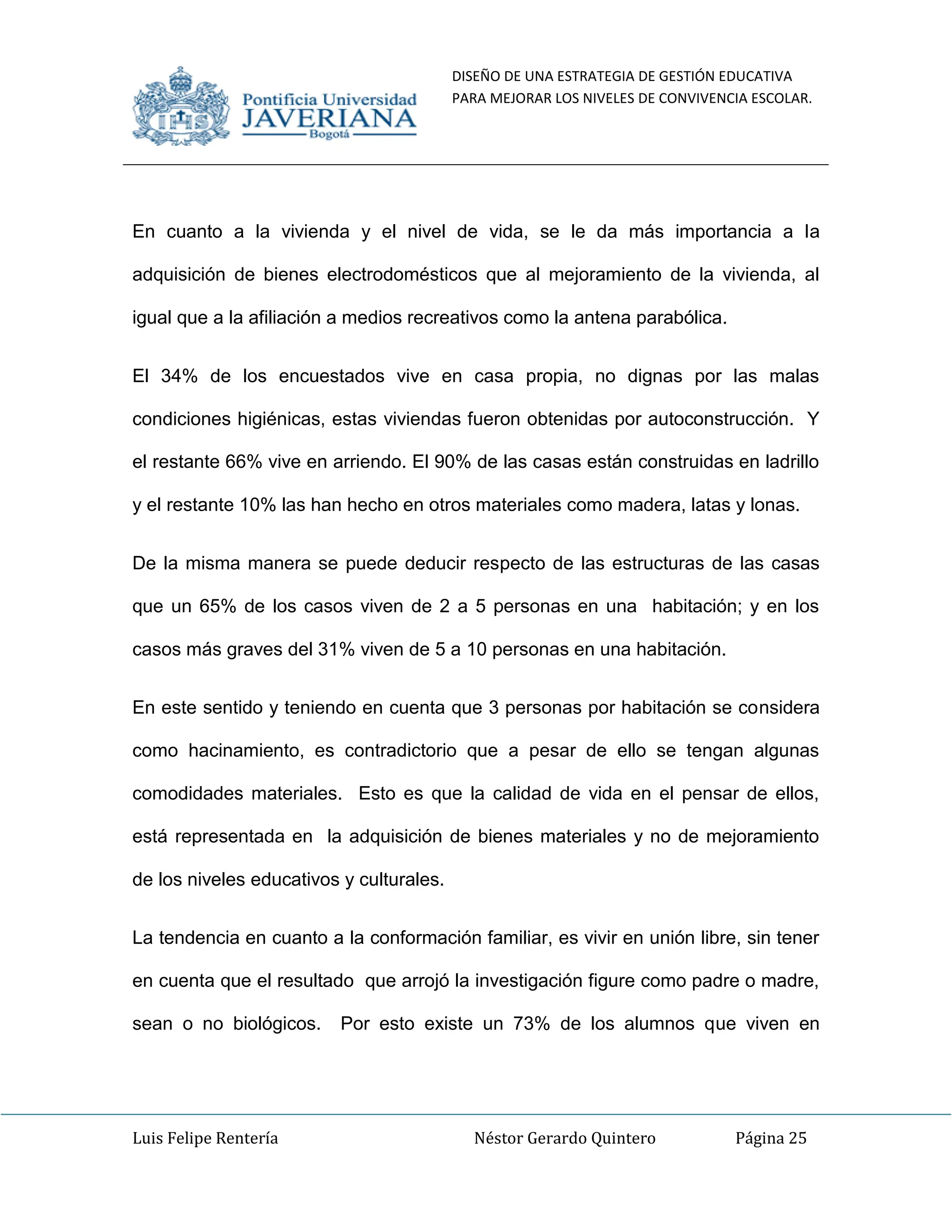 DISEÑO DE UNA ESTRATEGIA DE GESTIÓN EDUCATIVA
PARA MEJORAR LOS NIVELES DE CONVIVENCIA ESCOLAR.
Luis Felipe Rentería Néstor Gerardo Quintero Página 25
En cuanto a la vivienda y el nivel de vida, se le da más importancia a la
adquisición de bienes electrodomésticos que al mejoramiento de la vivienda, al
igual que a la afiliación a medios recreativos como la antena parabólica.
El 34% de los encuestados vive en casa propia, no dignas por las malas
condiciones higiénicas, estas viviendas fueron obtenidas por autoconstrucción. Y
el restante 66% vive en arriendo. El 90% de las casas están construidas en ladrillo
y el restante 10% las han hecho en otros materiales como madera, latas y lonas.
De la misma manera se puede deducir respecto de las estructuras de las casas
que un 65% de los casos viven de 2 a 5 personas en una habitación; y en los
casos más graves del 31% viven de 5 a 10 personas en una habitación.
En este sentido y teniendo en cuenta que 3 personas por habitación se considera
como hacinamiento, es contradictorio que a pesar de ello se tengan algunas
comodidades materiales. Esto es que la calidad de vida en el pensar de ellos,
está representada en la adquisición de bienes materiales y no de mejoramiento
de los niveles educativos y culturales.
La tendencia en cuanto a la conformación familiar, es vivir en unión libre, sin tener
en cuenta que el resultado que arrojó la investigación figure como padre o madre,
sean o no biológicos. Por esto existe un 73% de los alumnos que viven en
 