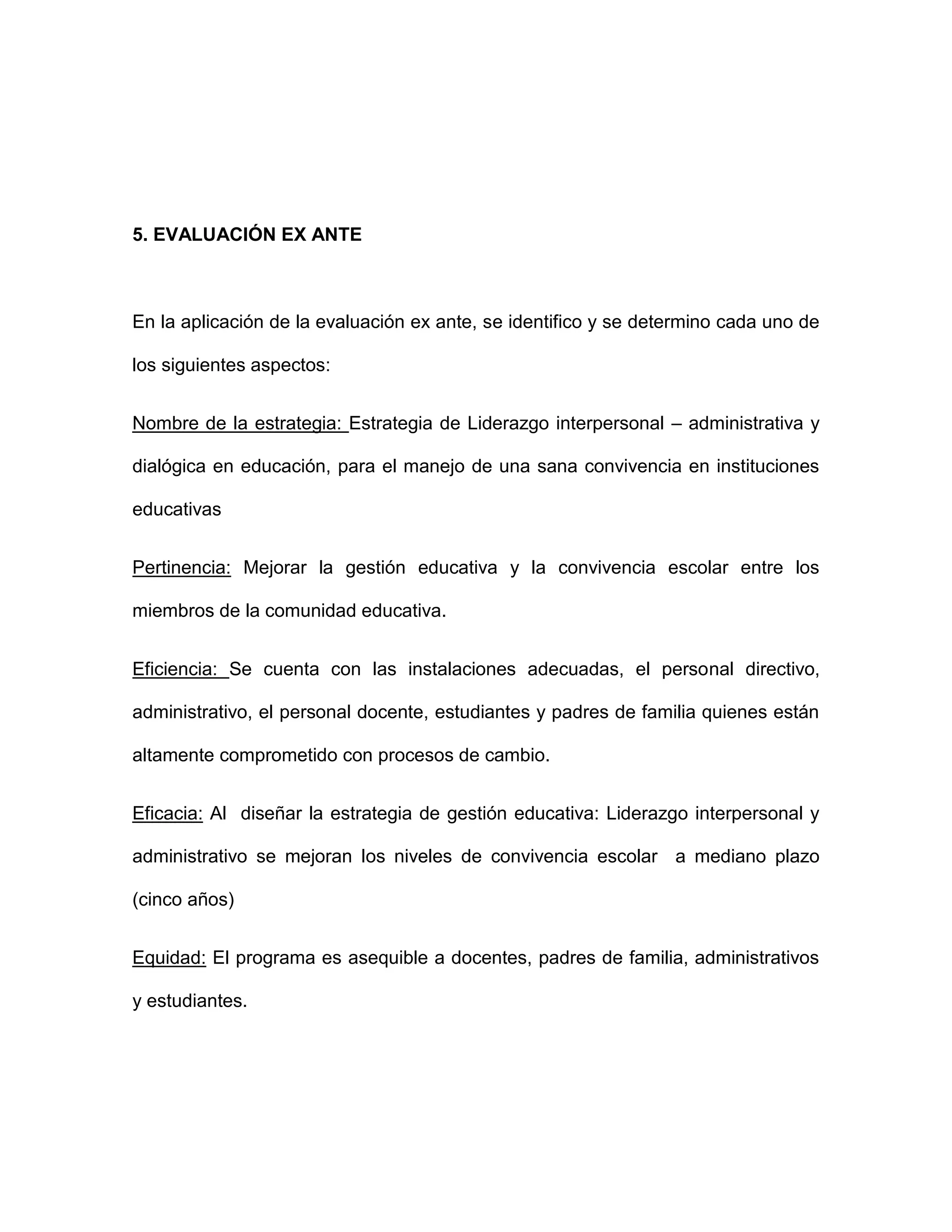 5. EVALUACIÓN EX ANTE
En la aplicación de la evaluación ex ante, se identifico y se determino cada uno de
los siguientes aspectos:
Nombre de la estrategia: Estrategia de Liderazgo interpersonal – administrativa y
dialógica en educación, para el manejo de una sana convivencia en instituciones
educativas
Pertinencia: Mejorar la gestión educativa y la convivencia escolar entre los
miembros de la comunidad educativa.
Eficiencia: Se cuenta con las instalaciones adecuadas, el personal directivo,
administrativo, el personal docente, estudiantes y padres de familia quienes están
altamente comprometido con procesos de cambio.
Eficacia: Al diseñar la estrategia de gestión educativa: Liderazgo interpersonal y
administrativo se mejoran los niveles de convivencia escolar a mediano plazo
(cinco años)
Equidad: El programa es asequible a docentes, padres de familia, administrativos
y estudiantes.
 
