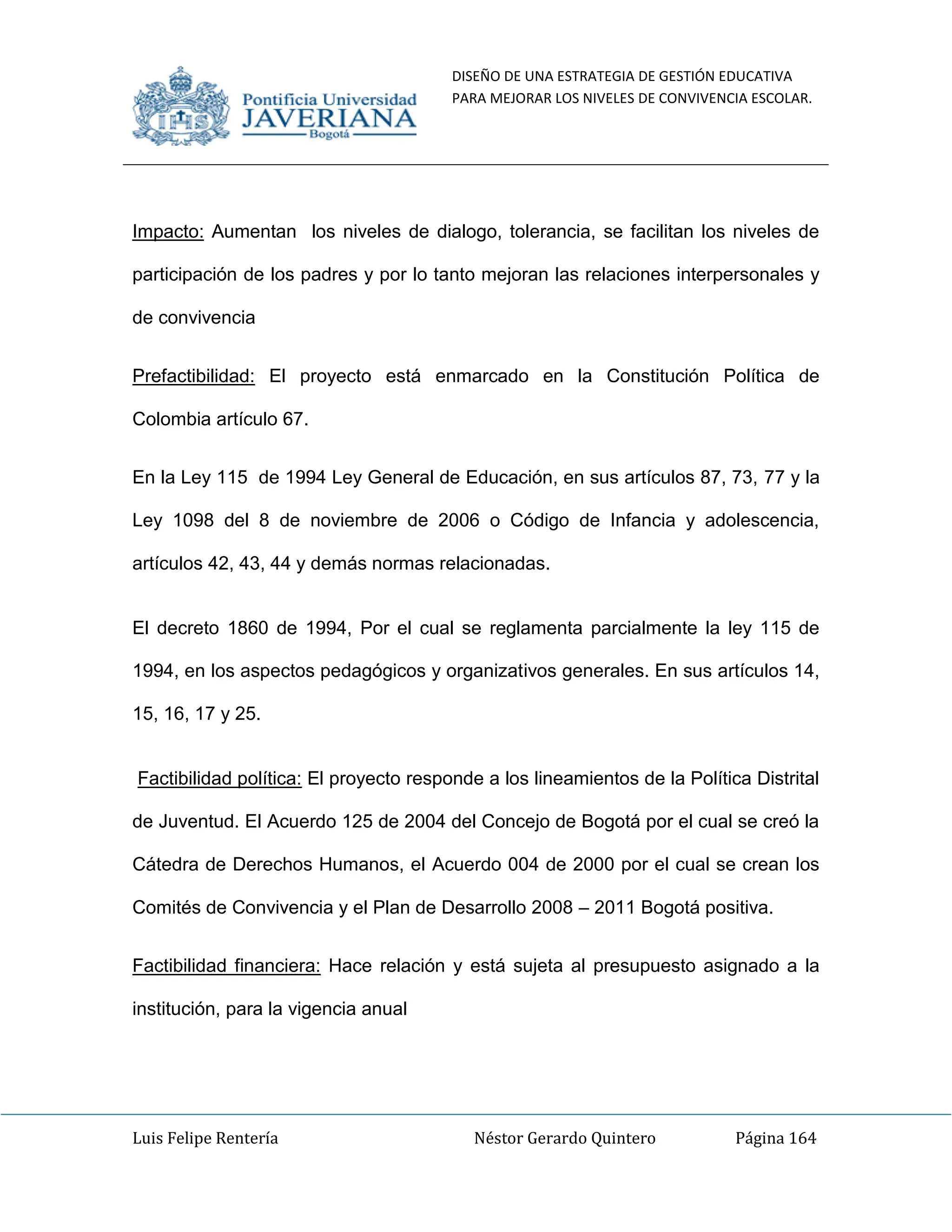 DISEÑO DE UNA ESTRATEGIA DE GESTIÓN EDUCATIVA
PARA MEJORAR LOS NIVELES DE CONVIVENCIA ESCOLAR.
Luis Felipe Rentería Néstor Gerardo Quintero Página 164
Impacto: Aumentan los niveles de dialogo, tolerancia, se facilitan los niveles de
participación de los padres y por lo tanto mejoran las relaciones interpersonales y
de convivencia
Prefactibilidad: El proyecto está enmarcado en la Constitución Política de
Colombia artículo 67.
En la Ley 115 de 1994 Ley General de Educación, en sus artículos 87, 73, 77 y la
Ley 1098 del 8 de noviembre de 2006 o Código de Infancia y adolescencia,
artículos 42, 43, 44 y demás normas relacionadas.
El decreto 1860 de 1994, Por el cual se reglamenta parcialmente la ley 115 de
1994, en los aspectos pedagógicos y organizativos generales. En sus artículos 14,
15, 16, 17 y 25.
Factibilidad política: El proyecto responde a los lineamientos de la Política Distrital
de Juventud. El Acuerdo 125 de 2004 del Concejo de Bogotá por el cual se creó la
Cátedra de Derechos Humanos, el Acuerdo 004 de 2000 por el cual se crean los
Comités de Convivencia y el Plan de Desarrollo 2008 – 2011 Bogotá positiva.
Factibilidad financiera: Hace relación y está sujeta al presupuesto asignado a la
institución, para la vigencia anual
 