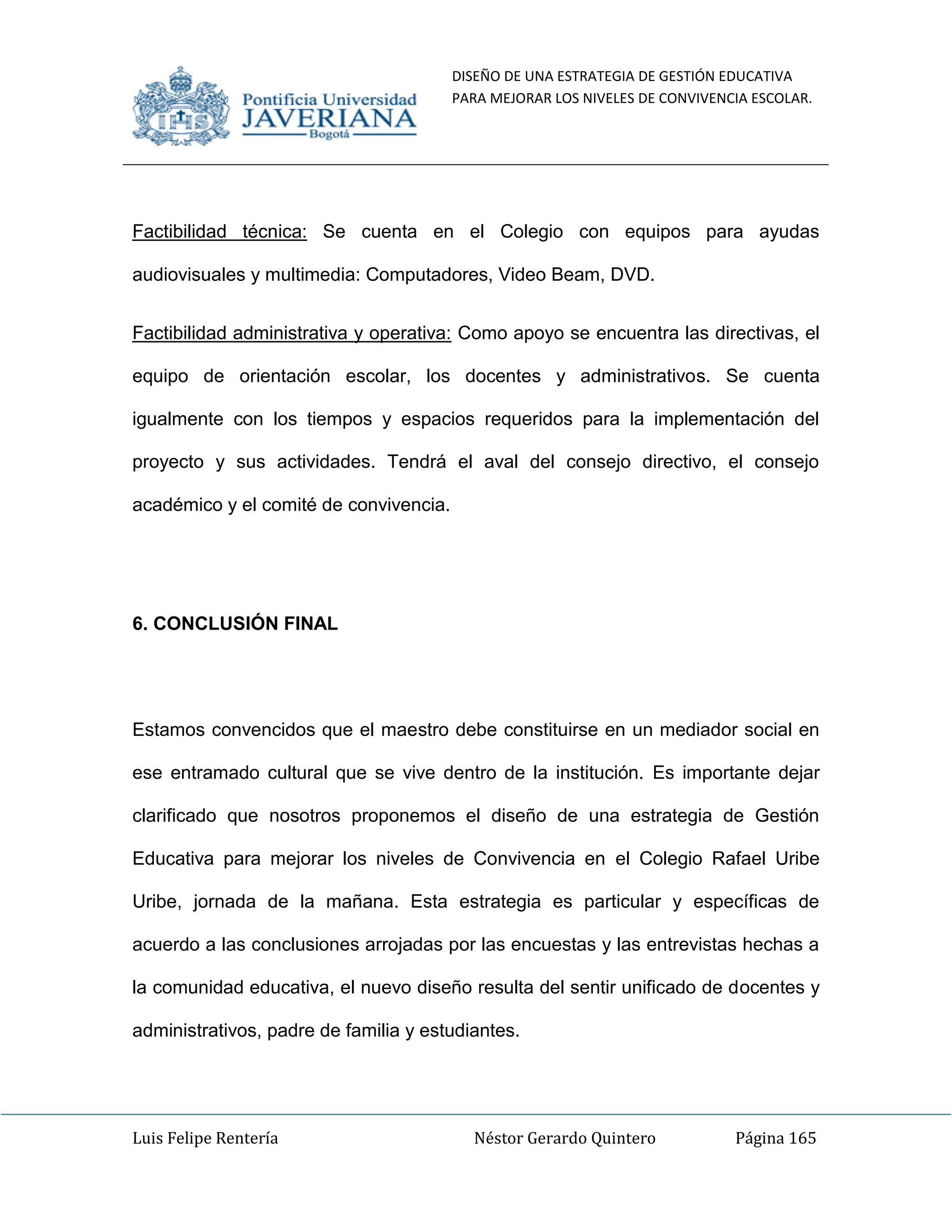 DISEÑO DE UNA ESTRATEGIA DE GESTIÓN EDUCATIVA
PARA MEJORAR LOS NIVELES DE CONVIVENCIA ESCOLAR.
Luis Felipe Rentería Néstor Gerardo Quintero Página 165
Factibilidad técnica: Se cuenta en el Colegio con equipos para ayudas
audiovisuales y multimedia: Computadores, Video Beam, DVD.
Factibilidad administrativa y operativa: Como apoyo se encuentra las directivas, el
equipo de orientación escolar, los docentes y administrativos. Se cuenta
igualmente con los tiempos y espacios requeridos para la implementación del
proyecto y sus actividades. Tendrá el aval del consejo directivo, el consejo
académico y el comité de convivencia.
6. CONCLUSIÓN FINAL
Estamos convencidos que el maestro debe constituirse en un mediador social en
ese entramado cultural que se vive dentro de la institución. Es importante dejar
clarificado que nosotros proponemos el diseño de una estrategia de Gestión
Educativa para mejorar los niveles de Convivencia en el Colegio Rafael Uribe
Uribe, jornada de la mañana. Esta estrategia es particular y específicas de
acuerdo a las conclusiones arrojadas por las encuestas y las entrevistas hechas a
la comunidad educativa, el nuevo diseño resulta del sentir unificado de docentes y
administrativos, padre de familia y estudiantes.
 