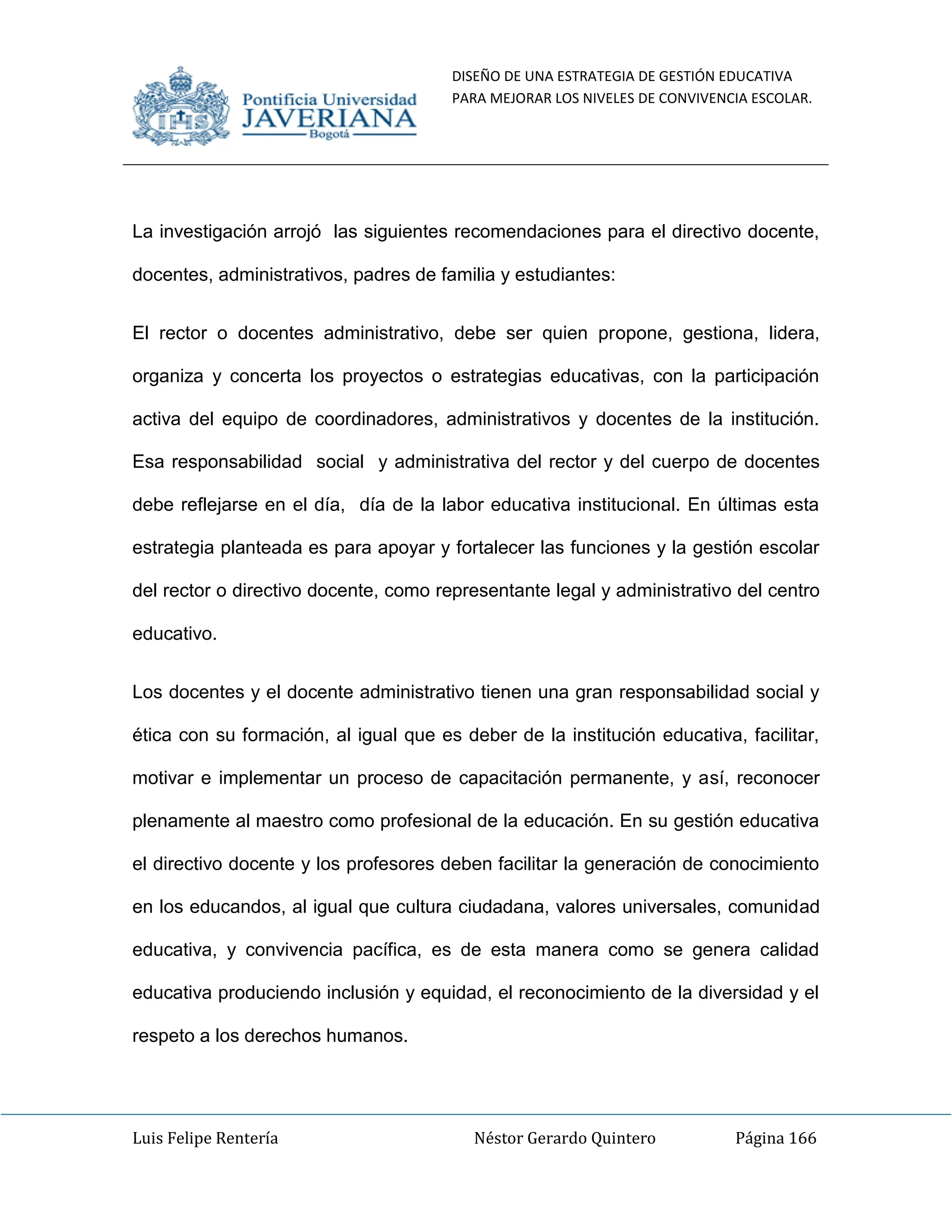 DISEÑO DE UNA ESTRATEGIA DE GESTIÓN EDUCATIVA
PARA MEJORAR LOS NIVELES DE CONVIVENCIA ESCOLAR.
Luis Felipe Rentería Néstor Gerardo Quintero Página 166
La investigación arrojó las siguientes recomendaciones para el directivo docente,
docentes, administrativos, padres de familia y estudiantes:
El rector o docentes administrativo, debe ser quien propone, gestiona, lidera,
organiza y concerta los proyectos o estrategias educativas, con la participación
activa del equipo de coordinadores, administrativos y docentes de la institución.
Esa responsabilidad social y administrativa del rector y del cuerpo de docentes
debe reflejarse en el día, día de la labor educativa institucional. En últimas esta
estrategia planteada es para apoyar y fortalecer las funciones y la gestión escolar
del rector o directivo docente, como representante legal y administrativo del centro
educativo.
Los docentes y el docente administrativo tienen una gran responsabilidad social y
ética con su formación, al igual que es deber de la institución educativa, facilitar,
motivar e implementar un proceso de capacitación permanente, y así, reconocer
plenamente al maestro como profesional de la educación. En su gestión educativa
el directivo docente y los profesores deben facilitar la generación de conocimiento
en los educandos, al igual que cultura ciudadana, valores universales, comunidad
educativa, y convivencia pacífica, es de esta manera como se genera calidad
educativa produciendo inclusión y equidad, el reconocimiento de la diversidad y el
respeto a los derechos humanos.
 