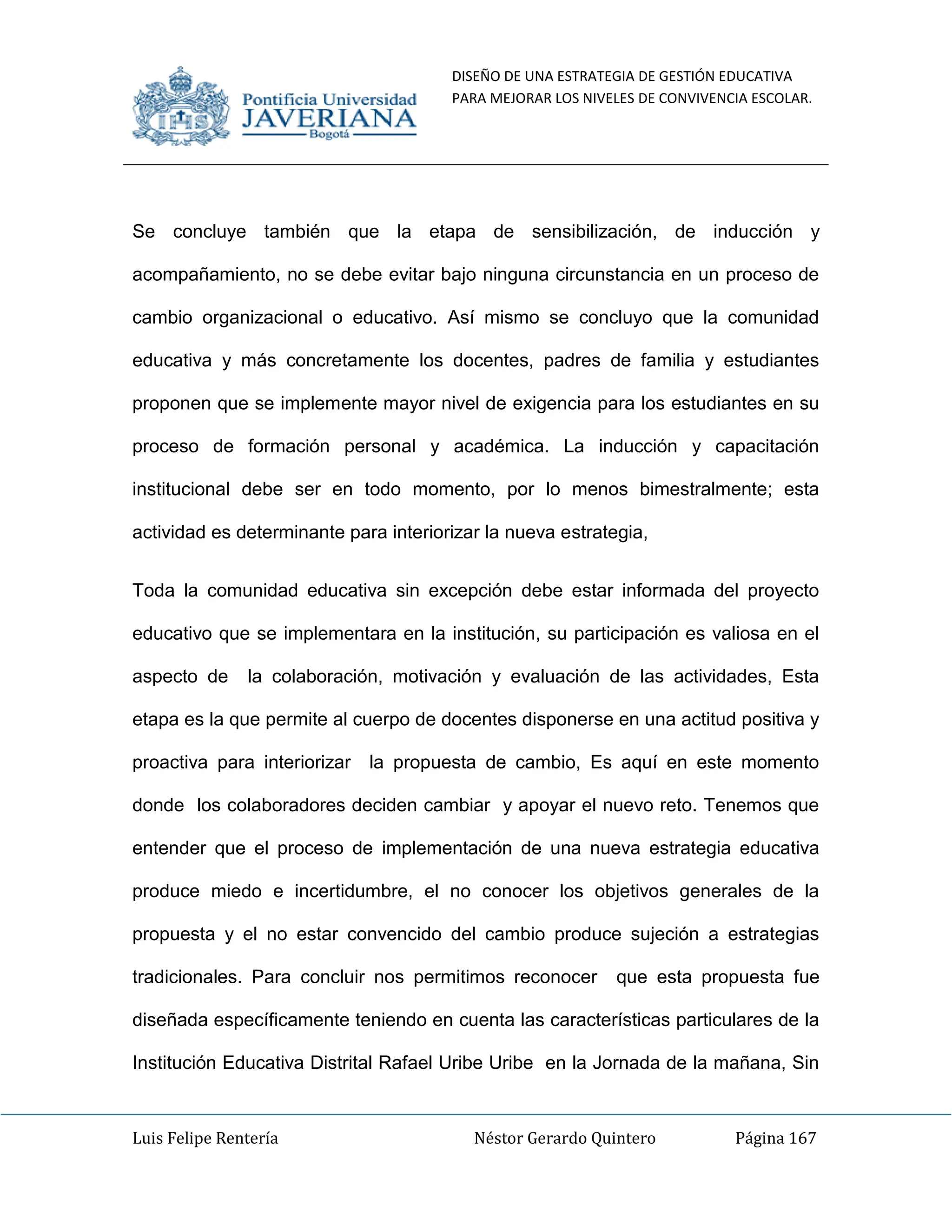 DISEÑO DE UNA ESTRATEGIA DE GESTIÓN EDUCATIVA
PARA MEJORAR LOS NIVELES DE CONVIVENCIA ESCOLAR.
Luis Felipe Rentería Néstor Gerardo Quintero Página 167
Se concluye también que la etapa de sensibilización, de inducción y
acompañamiento, no se debe evitar bajo ninguna circunstancia en un proceso de
cambio organizacional o educativo. Así mismo se concluyo que la comunidad
educativa y más concretamente los docentes, padres de familia y estudiantes
proponen que se implemente mayor nivel de exigencia para los estudiantes en su
proceso de formación personal y académica. La inducción y capacitación
institucional debe ser en todo momento, por lo menos bimestralmente; esta
actividad es determinante para interiorizar la nueva estrategia,
Toda la comunidad educativa sin excepción debe estar informada del proyecto
educativo que se implementara en la institución, su participación es valiosa en el
aspecto de la colaboración, motivación y evaluación de las actividades, Esta
etapa es la que permite al cuerpo de docentes disponerse en una actitud positiva y
proactiva para interiorizar la propuesta de cambio, Es aquí en este momento
donde los colaboradores deciden cambiar y apoyar el nuevo reto. Tenemos que
entender que el proceso de implementación de una nueva estrategia educativa
produce miedo e incertidumbre, el no conocer los objetivos generales de la
propuesta y el no estar convencido del cambio produce sujeción a estrategias
tradicionales. Para concluir nos permitimos reconocer que esta propuesta fue
diseñada específicamente teniendo en cuenta las características particulares de la
Institución Educativa Distrital Rafael Uribe Uribe en la Jornada de la mañana, Sin
 