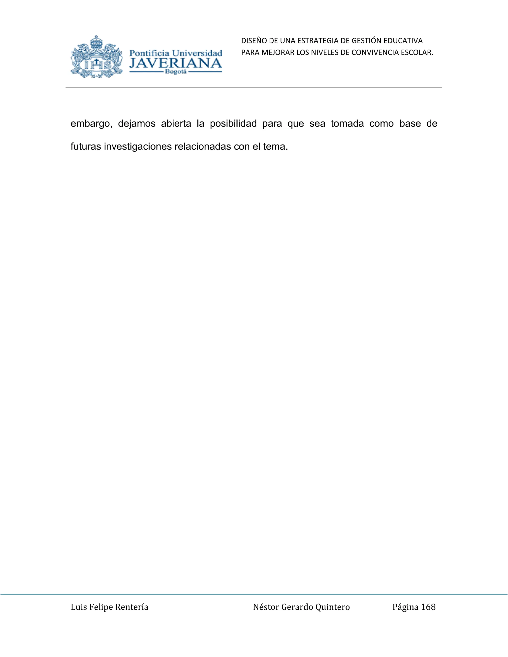 DISEÑO DE UNA ESTRATEGIA DE GESTIÓN EDUCATIVA
PARA MEJORAR LOS NIVELES DE CONVIVENCIA ESCOLAR.
Luis Felipe Rentería Néstor Gerardo Quintero Página 168
embargo, dejamos abierta la posibilidad para que sea tomada como base de
futuras investigaciones relacionadas con el tema.
 