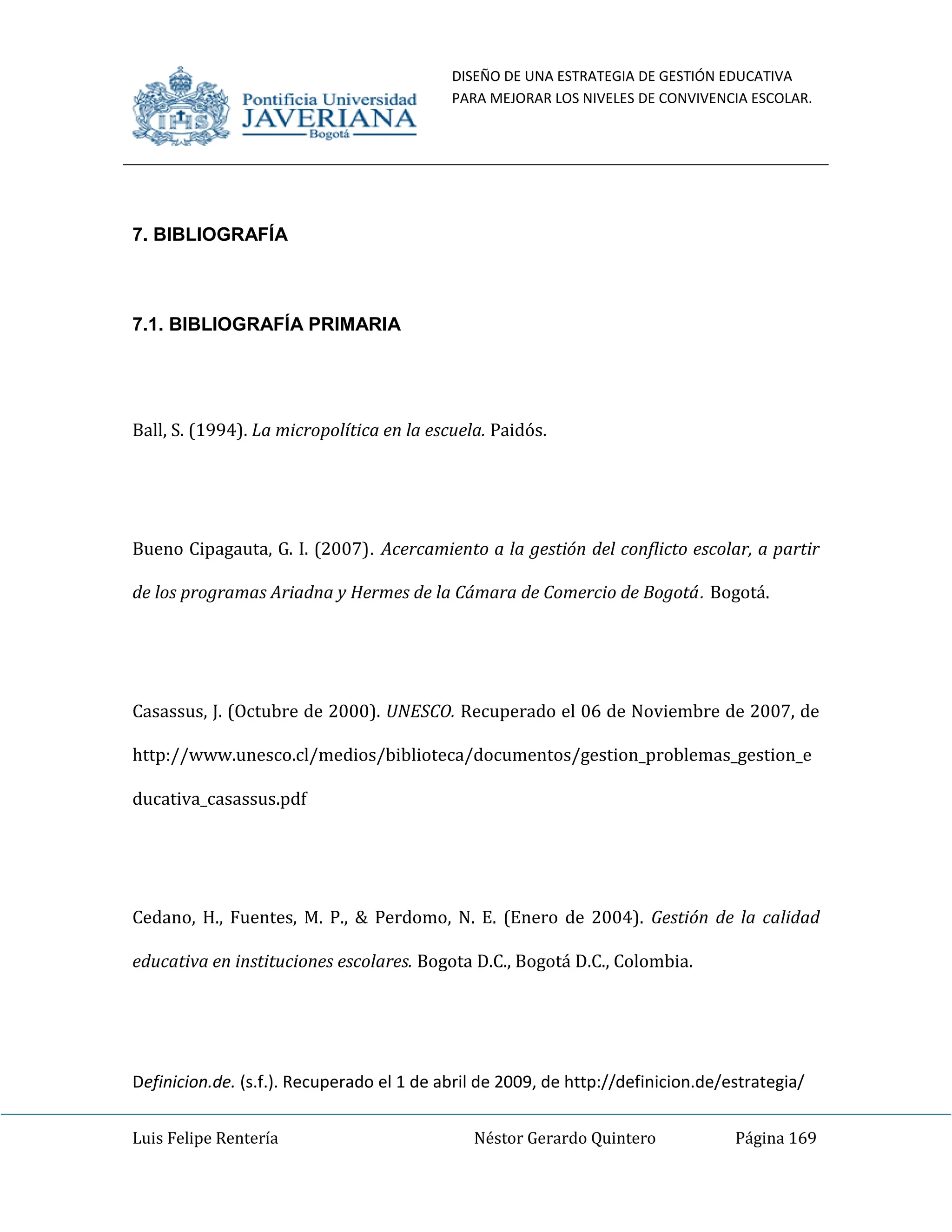 DISEÑO DE UNA ESTRATEGIA DE GESTIÓN EDUCATIVA
PARA MEJORAR LOS NIVELES DE CONVIVENCIA ESCOLAR.
Luis Felipe Rentería Néstor Gerardo Quintero Página 169
7. BIBLIOGRAFÍA
7.1. BIBLIOGRAFÍA PRIMARIA
Ball, S. (1994). La micropolítica en la escuela. Paidós.
Bueno Cipagauta, G. I. (2007). Acercamiento a la gestión del conflicto escolar, a partir
de los programas Ariadna y Hermes de la Cámara de Comercio de Bogotá. Bogotá.
Casassus, J. (Octubre de 2000). UNESCO. Recuperado el 06 de Noviembre de 2007, de
http://www.unesco.cl/medios/biblioteca/documentos/gestion_problemas_gestion_e
ducativa_casassus.pdf
Cedano, H., Fuentes, M. P., & Perdomo, N. E. (Enero de 2004). Gestión de la calidad
educativa en instituciones escolares. Bogota D.C., Bogotá D.C., Colombia.
Definicion.de. (s.f.). Recuperado el 1 de abril de 2009, de http://definicion.de/estrategia/
 
