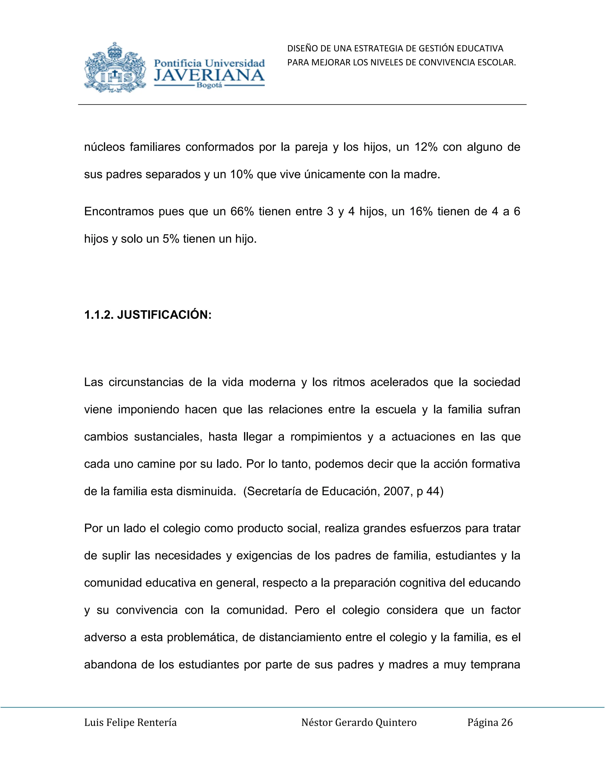 DISEÑO DE UNA ESTRATEGIA DE GESTIÓN EDUCATIVA
PARA MEJORAR LOS NIVELES DE CONVIVENCIA ESCOLAR.
Luis Felipe Rentería Néstor Gerardo Quintero Página 26
núcleos familiares conformados por la pareja y los hijos, un 12% con alguno de
sus padres separados y un 10% que vive únicamente con la madre.
Encontramos pues que un 66% tienen entre 3 y 4 hijos, un 16% tienen de 4 a 6
hijos y solo un 5% tienen un hijo.
1.1.2. JUSTIFICACIÓN:
Las circunstancias de la vida moderna y los ritmos acelerados que la sociedad
viene imponiendo hacen que las relaciones entre la escuela y la familia sufran
cambios sustanciales, hasta llegar a rompimientos y a actuaciones en las que
cada uno camine por su lado. Por lo tanto, podemos decir que la acción formativa
de la familia esta disminuida. (Secretaría de Educación, 2007, p 44)
Por un lado el colegio como producto social, realiza grandes esfuerzos para tratar
de suplir las necesidades y exigencias de los padres de familia, estudiantes y la
comunidad educativa en general, respecto a la preparación cognitiva del educando
y su convivencia con la comunidad. Pero el colegio considera que un factor
adverso a esta problemática, de distanciamiento entre el colegio y la familia, es el
abandona de los estudiantes por parte de sus padres y madres a muy temprana
 