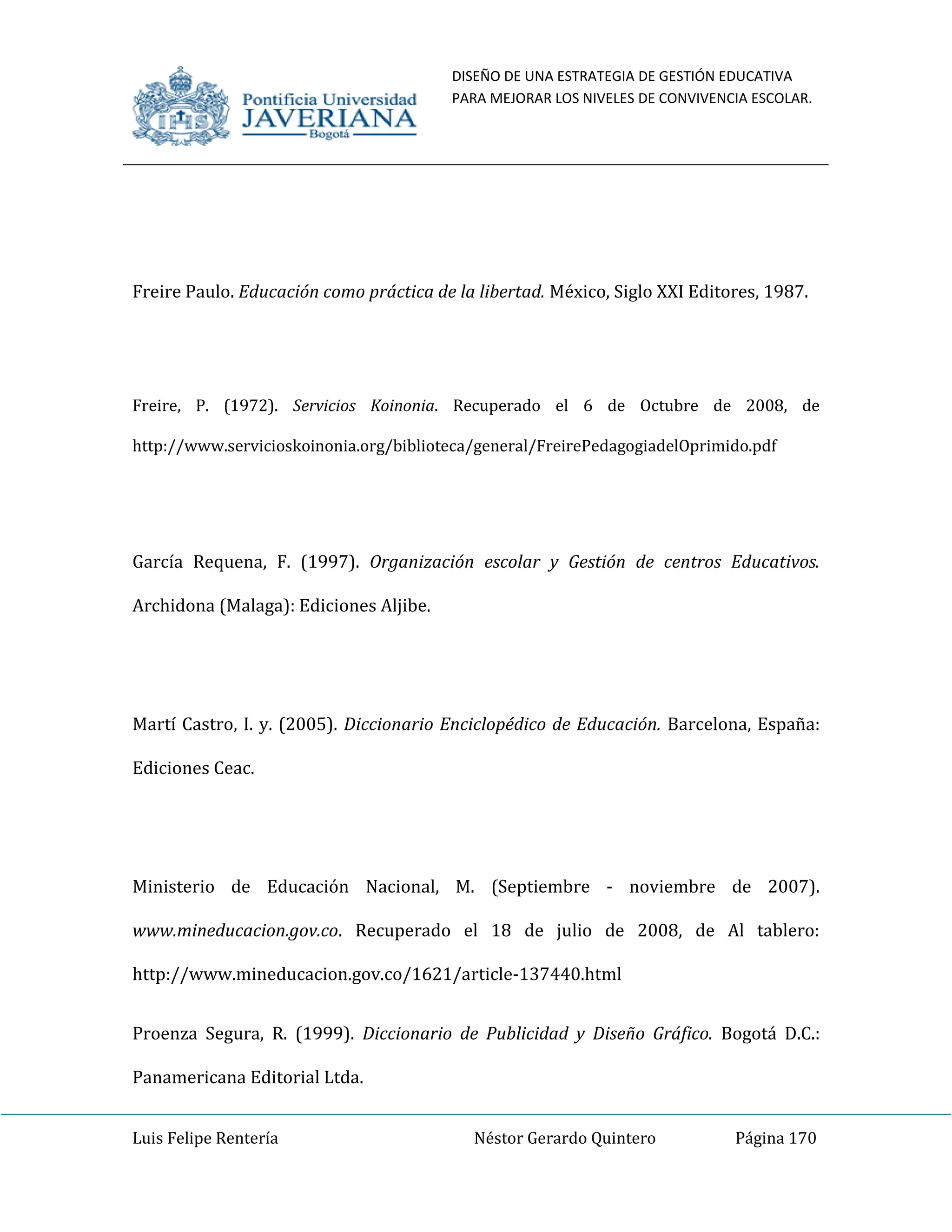 DISEÑO DE UNA ESTRATEGIA DE GESTIÓN EDUCATIVA
PARA MEJORAR LOS NIVELES DE CONVIVENCIA ESCOLAR.
Luis Felipe Rentería Néstor Gerardo Quintero Página 170
Freire Paulo. Educación como práctica de la libertad. México, Siglo XXI Editores, 1987.
Freire, P. (1972). Servicios Koinonia. Recuperado el 6 de Octubre de 2008, de
http://www.servicioskoinonia.org/biblioteca/general/FreirePedagogiadelOprimido.pdf
García Requena, F. (1997). Organización escolar y Gestión de centros Educativos.
Archidona (Malaga): Ediciones Aljibe.
Martí Castro, I. y. (2005). Diccionario Enciclopédico de Educación. Barcelona, España:
Ediciones Ceac.
Ministerio de Educación Nacional, M. (Septiembre - noviembre de 2007).
www.mineducacion.gov.co. Recuperado el 18 de julio de 2008, de Al tablero:
http://www.mineducacion.gov.co/1621/article-137440.html
Proenza Segura, R. (1999). Diccionario de Publicidad y Diseño Gráfico. Bogotá D.C.:
Panamericana Editorial Ltda.
 