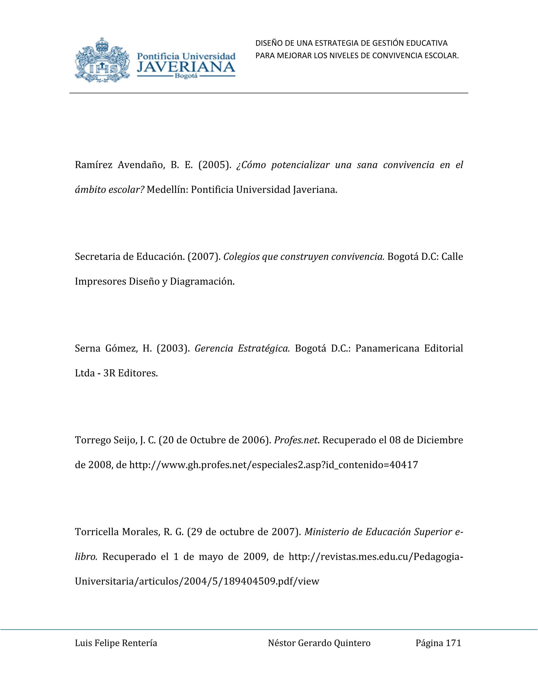 DISEÑO DE UNA ESTRATEGIA DE GESTIÓN EDUCATIVA
PARA MEJORAR LOS NIVELES DE CONVIVENCIA ESCOLAR.
Luis Felipe Rentería Néstor Gerardo Quintero Página 171
Ramírez Avendaño, B. E. (2005). ¿Cómo potencializar una sana convivencia en el
ámbito escolar? Medellín: Pontificia Universidad Javeriana.
Secretaria de Educación. (2007). Colegios que construyen convivencia. Bogotá D.C: Calle
Impresores Diseño y Diagramación.
Serna Gómez, H. (2003). Gerencia Estratégica. Bogotá D.C.: Panamericana Editorial
Ltda - 3R Editores.
Torrego Seijo, J. C. (20 de Octubre de 2006). Profes.net. Recuperado el 08 de Diciembre
de 2008, de http://www.gh.profes.net/especiales2.asp?id_contenido=40417
Torricella Morales, R. G. (29 de octubre de 2007). Ministerio de Educación Superior e-
libro. Recuperado el 1 de mayo de 2009, de http://revistas.mes.edu.cu/Pedagogia-
Universitaria/articulos/2004/5/189404509.pdf/view
 