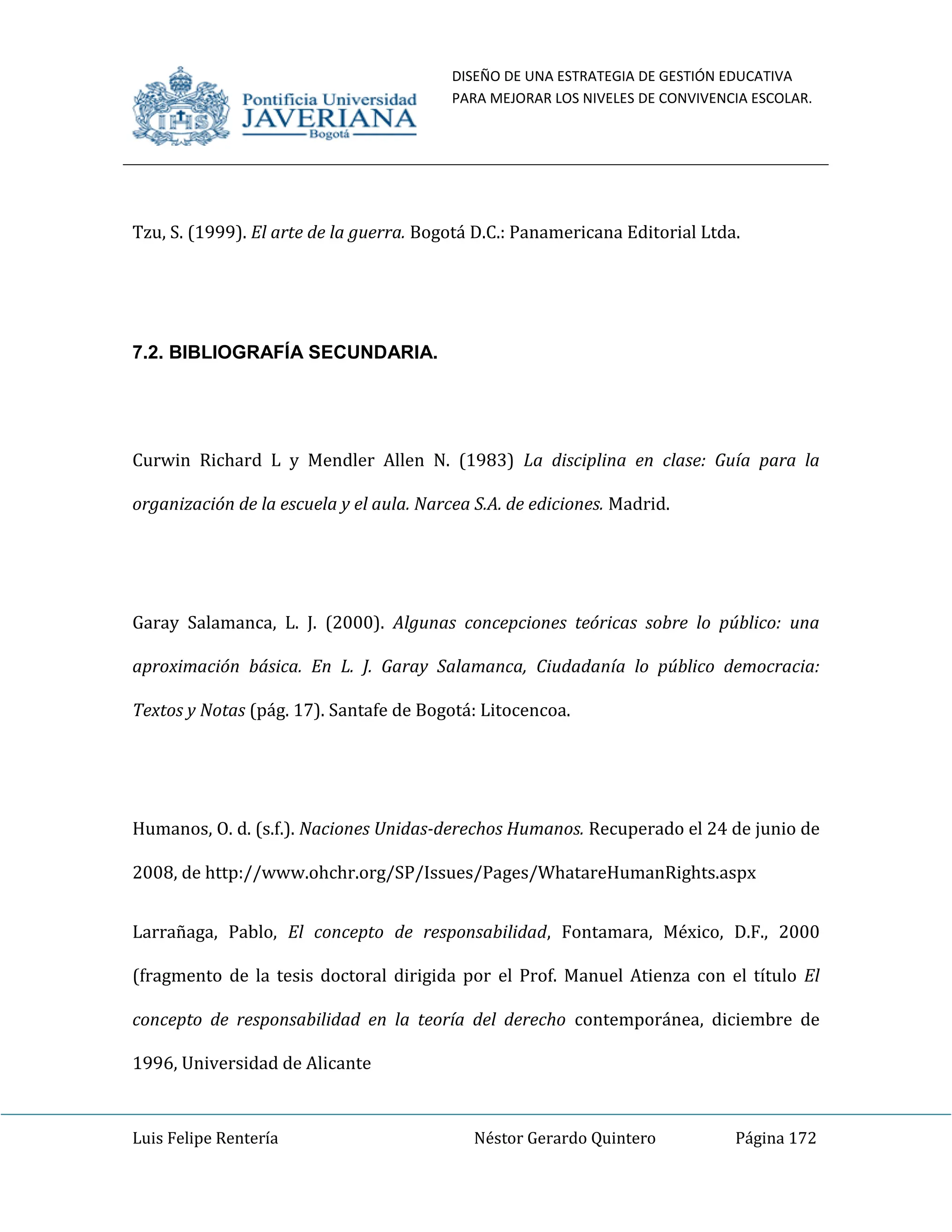 DISEÑO DE UNA ESTRATEGIA DE GESTIÓN EDUCATIVA
PARA MEJORAR LOS NIVELES DE CONVIVENCIA ESCOLAR.
Luis Felipe Rentería Néstor Gerardo Quintero Página 172
Tzu, S. (1999). El arte de la guerra. Bogotá D.C.: Panamericana Editorial Ltda.
7.2. BIBLIOGRAFÍA SECUNDARIA.
Curwin Richard L y Mendler Allen N. (1983) La disciplina en clase: Guía para la
organización de la escuela y el aula. Narcea S.A. de ediciones. Madrid.
Garay Salamanca, L. J. (2000). Algunas concepciones teóricas sobre lo público: una
aproximación básica. En L. J. Garay Salamanca, Ciudadanía lo público democracia:
Textos y Notas (pág. 17). Santafe de Bogotá: Litocencoa.
Humanos, O. d. (s.f.). Naciones Unidas-derechos Humanos. Recuperado el 24 de junio de
2008, de http://www.ohchr.org/SP/Issues/Pages/WhatareHumanRights.aspx
Larrañaga, Pablo, El concepto de responsabilidad, Fontamara, México, D.F., 2000
(fragmento de la tesis doctoral dirigida por el Prof. Manuel Atienza con el título El
concepto de responsabilidad en la teoría del derecho contemporánea, diciembre de
1996, Universidad de Alicante
 