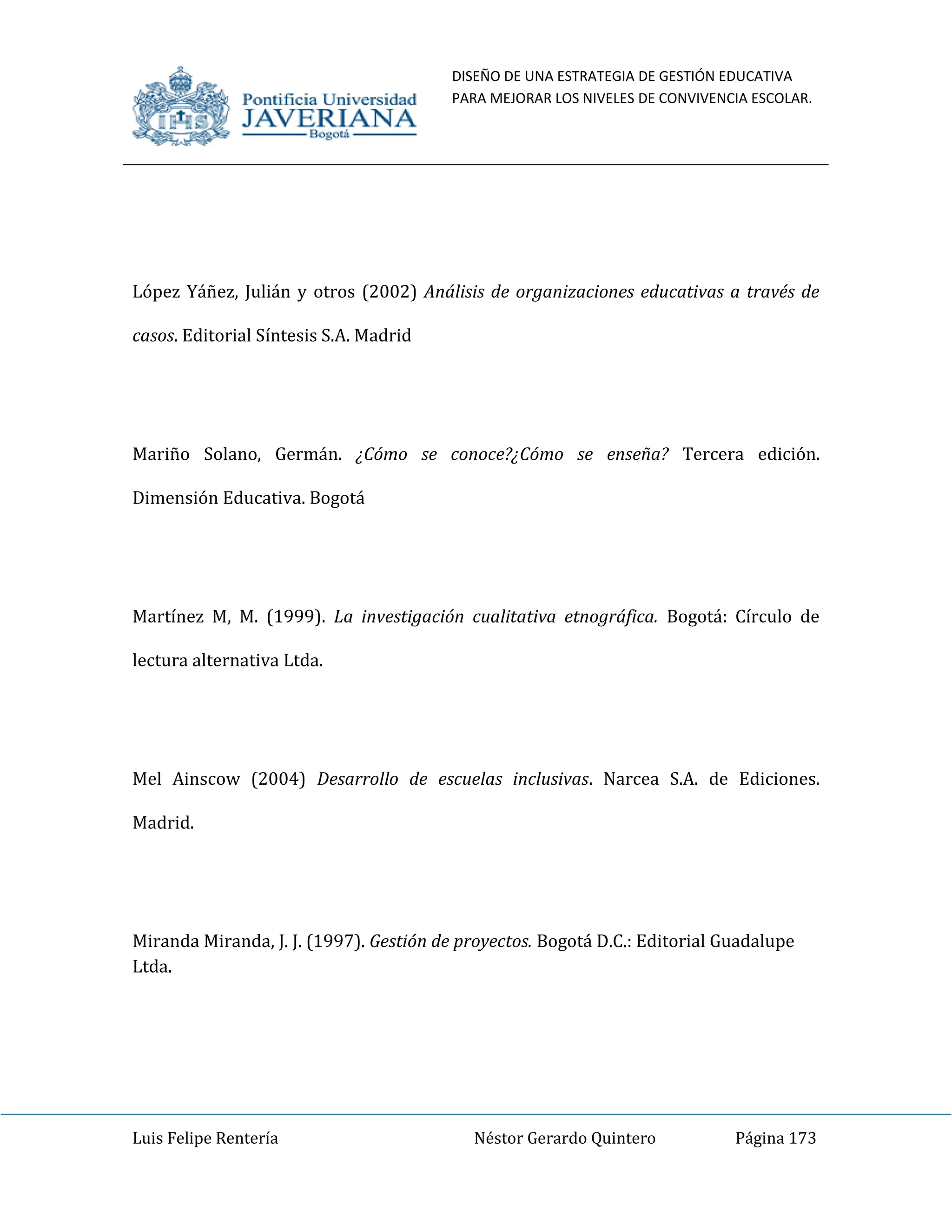 DISEÑO DE UNA ESTRATEGIA DE GESTIÓN EDUCATIVA
PARA MEJORAR LOS NIVELES DE CONVIVENCIA ESCOLAR.
Luis Felipe Rentería Néstor Gerardo Quintero Página 173
López Yáñez, Julián y otros (2002) Análisis de organizaciones educativas a través de
casos. Editorial Síntesis S.A. Madrid
Mariño Solano, Germán. ¿Cómo se conoce?¿Cómo se enseña? Tercera edición.
Dimensión Educativa. Bogotá
Martínez M, M. (1999). La investigación cualitativa etnográfica. Bogotá: Círculo de
lectura alternativa Ltda.
Mel Ainscow (2004) Desarrollo de escuelas inclusivas. Narcea S.A. de Ediciones.
Madrid.
Miranda Miranda, J. J. (1997). Gestión de proyectos. Bogotá D.C.: Editorial Guadalupe
Ltda.
 