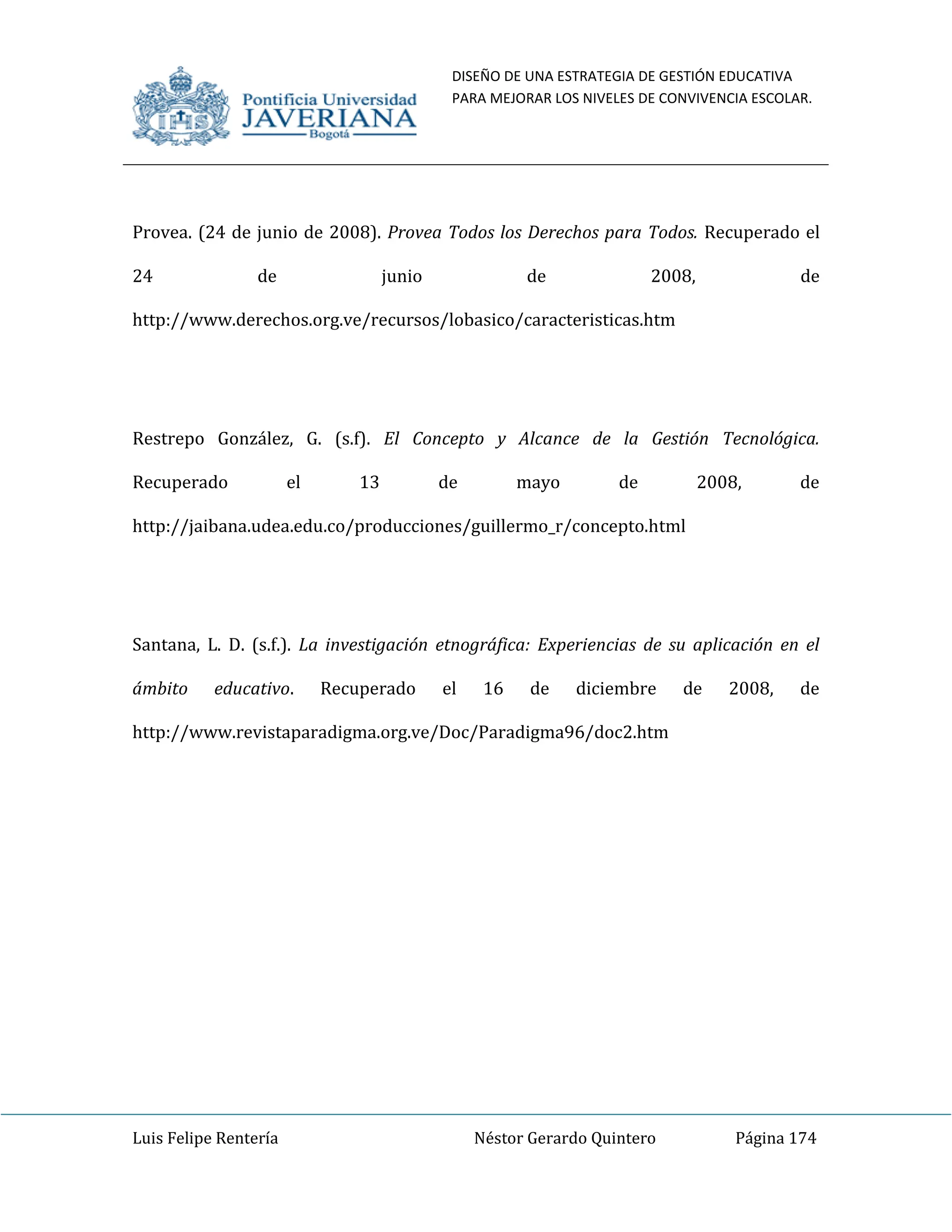 DISEÑO DE UNA ESTRATEGIA DE GESTIÓN EDUCATIVA
PARA MEJORAR LOS NIVELES DE CONVIVENCIA ESCOLAR.
Luis Felipe Rentería Néstor Gerardo Quintero Página 174
Provea. (24 de junio de 2008). Provea Todos los Derechos para Todos. Recuperado el
24 de junio de 2008, de
http://www.derechos.org.ve/recursos/lobasico/caracteristicas.htm
Restrepo González, G. (s.f). El Concepto y Alcance de la Gestión Tecnológica.
Recuperado el 13 de mayo de 2008, de
http://jaibana.udea.edu.co/producciones/guillermo_r/concepto.html
Santana, L. D. (s.f.). La investigación etnográfica: Experiencias de su aplicación en el
ámbito educativo. Recuperado el 16 de diciembre de 2008, de
http://www.revistaparadigma.org.ve/Doc/Paradigma96/doc2.htm
 