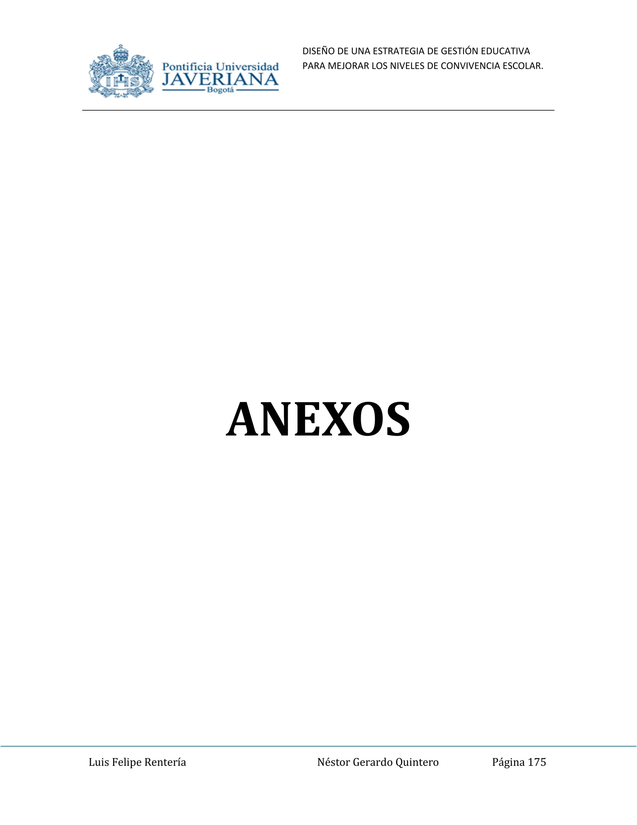 DISEÑO DE UNA ESTRATEGIA DE GESTIÓN EDUCATIVA
PARA MEJORAR LOS NIVELES DE CONVIVENCIA ESCOLAR.
Luis Felipe Rentería Néstor Gerardo Quintero Página 175
ANEXOS
 