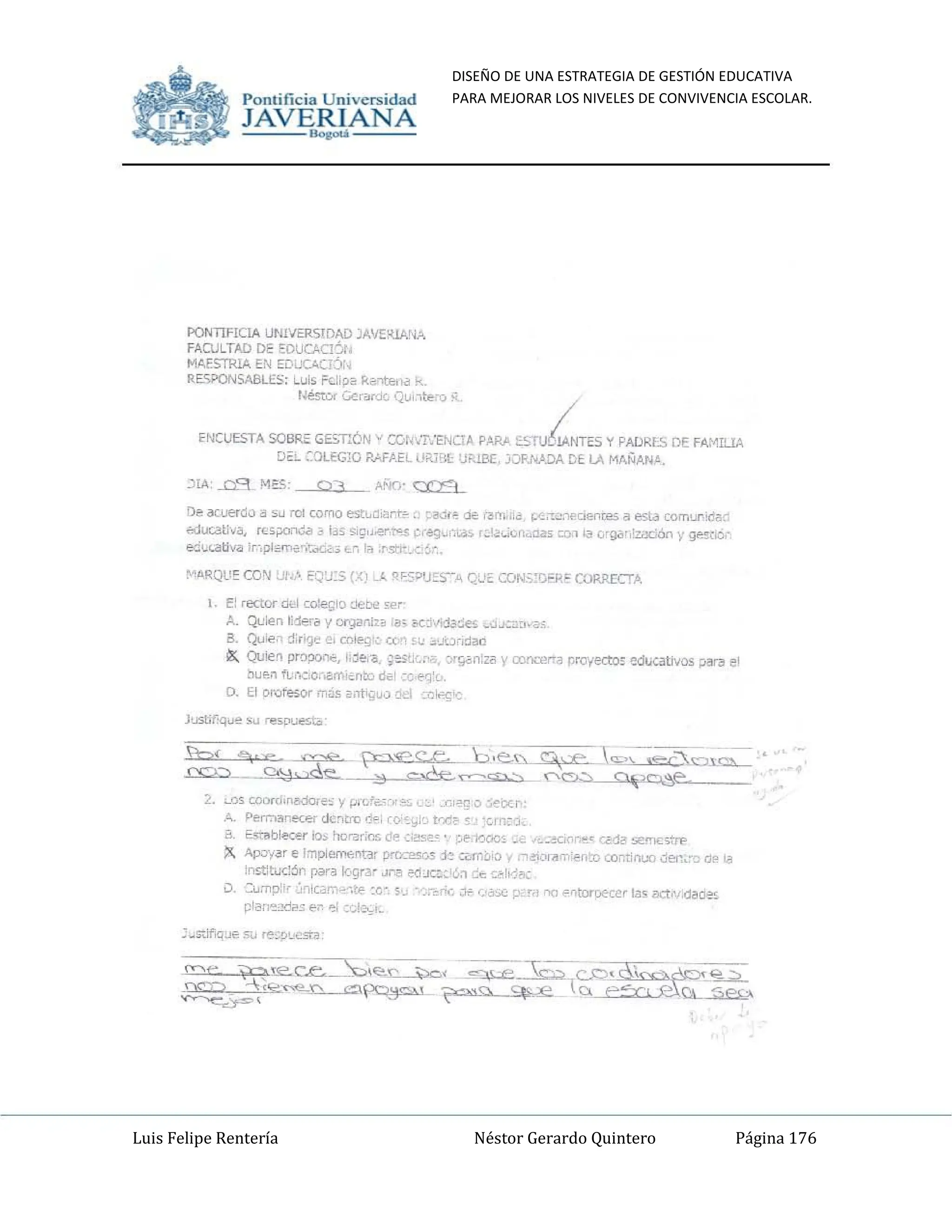 DISEÑO DE UNA ESTRATEGIA DE GESTIÓN EDUCATIVA
PARA MEJORAR LOS NIVELES DE CONVIVENCIA ESCOLAR.
Luis Felipe Rentería Néstor Gerardo Quintero Página 176
Pomifieia Universidad
:.JA=V-=E
~ANA
PONTIFICIA UNNERSIDAD jA'I!:R1AIiA.
FACULTAD PE EPUCACI~I,
MAESTRlA EN EDdC<.C1::)r.
RESPONSABU;S; Lul, Fc.ii~2 R~-ote'hl k.
!~éstur Gua'<lC QUi,lte"O - /
ENCUESTA SOBRE GE=,'T!ÓN v CGtdi.'ENOA PARA tOSru6lArflES y PAORLS DE FAMrt1A
[)~~ 20LEGla P",FftH tlR)l<lllKl&, JORNADA Cl LA MANAN~.
De 3Cuerdo ~ Su ro! corno est~Ji¿rt~. ",<!Gle ~ f3rr. "~ r:.<:"'-'neCII'r1WS a esta comurid~~,
é<!lfI:.at!",.J, rcs~.. ~ bs si~",e;,~ ¡:oreg~"l.d~ r~'~u'¡¡"~JIl. ~Q,' '<l Gcgar 'zadfu y ~M'­
ed~<2tiva 'r,-.pl~",,""¡':<tC¿, Oo', I~ ,"5&._e: ~,-..
1, El rector d,,1 co~lo ,-"'De ,".,
A. Quien r:leta y OlgiIl'llzb ,a; &;¡I'~>1a~e, ~"~~:".,,,¡;
a. QuiP, d;I'9~ G¡ r.ole~r~ c.:-~ ,~ ~'.JJ,¡dan
r:;, Quien prOpo<1';', I,~e,'a. ;e;:~s:1oJ;. ~r~n:la y ronce...a proyecto:: educativos Dar/! el
hu~n f~r.cLO.-.am¡~nto d~, -e e<]:r.
D. El Ptofe$or m~s ant'-:;uc>:¡el :,~r.,<;,<:
Juslif'q"" Su rewueto
2. '-.Os oooro,nadore; y prG''''')'~c '_~ _"'~g C> ';"IX~
A. Pernar.~er dc~tm <!?, ro,~~¡,c tr~~ ~'_, ~crn;~"
¡j- E"'~ble<;er ~ >,o",,:os de :'1!5e_o ', ~~;lQ(¡(;, _. ~c~ar.~~,< {'Mi" se"CStrP
X Ap':/.,~r e ImplemenHr P"oces¡;s je um:.;~ '/ f'1<!'iocit'1'1'ento cominuo J~.,'~ di' i-!!
jn~t;x:6t1 potra I0grar ~r,a edJG:'':¡., ~ """!'1",
;:l, '::~rnp"" ~nica'1'~e,t'-' :0-, S'J ;:~";C.:;li' ':'a"" ,L'" "" E'Crtoroecer las act.....dade>
~Iar,,,~-.:!~~ "'~ ..,i ~'~!~i'_
.'
Pomificia Universidad
:.
JA=V-=E
~ANA
PONTIfiCIA UNIVERSIDAD :;A'IERIANA
FAOJLTAD DE EOUOCl~,
MAESl"RIA EN EDUCA(j:)¡
RE.SPONSABLES; Lul, Fc.~i.." R~""re,",~,
r.esror c;.:,".n:k Qunte-o -
ENCUESTA SOBRE GE>."ÓN v CCr.',T:ENOA PAIIJI ~::;TUiI'{lES'1 PAORI!> DE FAMI!.lA
D~:.. ::OUG:O RAFAEL llX.J"l Ji=.lBE J;:)f>.NADA CE LA MAÑAN~.
De lKuerdo! Su rCI como est~~iUt~. ·a.;r~ ~ f3n.,i'~ ~{.;-:.:."'CI""J;e5 i.I esta romUl"ld>,l.
(Oj¡J(aU·,.~, rc; ~ ~ b~ Si~,'.erl">~ cr69~'~w.:. r~'~";"r,uua. o~, 'a 0'1l"" Zi.)C:ifu Y~M'­
ed.<.iItl... :[.",pl~··,tdü< ~ ,,-", lit .rstl".. e ~ ~
~~RQlI.': CO"l '.' ;:'~:J:5 {Xi _1. 'lF5"'J~~~", G.~IE CON.;:08''' CORRECTA
, E! rector d<!l co)e¡;'() ~t>e ,p,
A. QUlefl Ii:!e'~ y Dr';¡iIII,~ .1)< K~·#.!3~e~ ~,J~:y~,,,;;
B. Qu,,,,o d;r',.~~, cnk>g', c('l ¡~ ~·J<:lcida.a
~ Quien propon.., 1.~e."3 ;es~~ :¡r¡¡an:.a y oonoor'!~ proYecto, edlKatllos par! el
tlu~n f~''':::LO,-...rr.;on~ d,¡;, - ; ",,'r.
D. El 0IJ1e$Or m~s a11t'ijuo~, .ck ~
JtiSlir-q"" su re!>pu~,",'
2. '-'lS wor~,rtad<;u~:: y p,LI.,.- _~ ..,,'~"" ·;"txr,
k. Perr.o~I".ec'!r OC~tm 0>, ro'~~;'_ trr' ~ . 'cm; l.
ti. E-,",b l~"," los he",r:..., ti", ~;1!:Sf!..' ~e.i'lOO:o _. ~~~ ," ~.• <;<;1"", semc,tfp
X Apüy!r e Implerr-.,nar ~o j~ Wf¡',¡',:l ~ •
...,o!ior>l,"'pr':o (()minuo d!':f:.'·c el" ~
l[l!;tltoJ<::~n para k-gry "r.a ~JG;:'6:1 ~ <:<o!vj...:
u, '::"'mp,¡, ;:'~'(ar.k".«< :0" s J ~,.;c J;',~ ~ ~'.:r;1 "'" -= n~er 1.:), act"Joda=
pI3r;,,~~ ...~ ~; :~f~,_
 