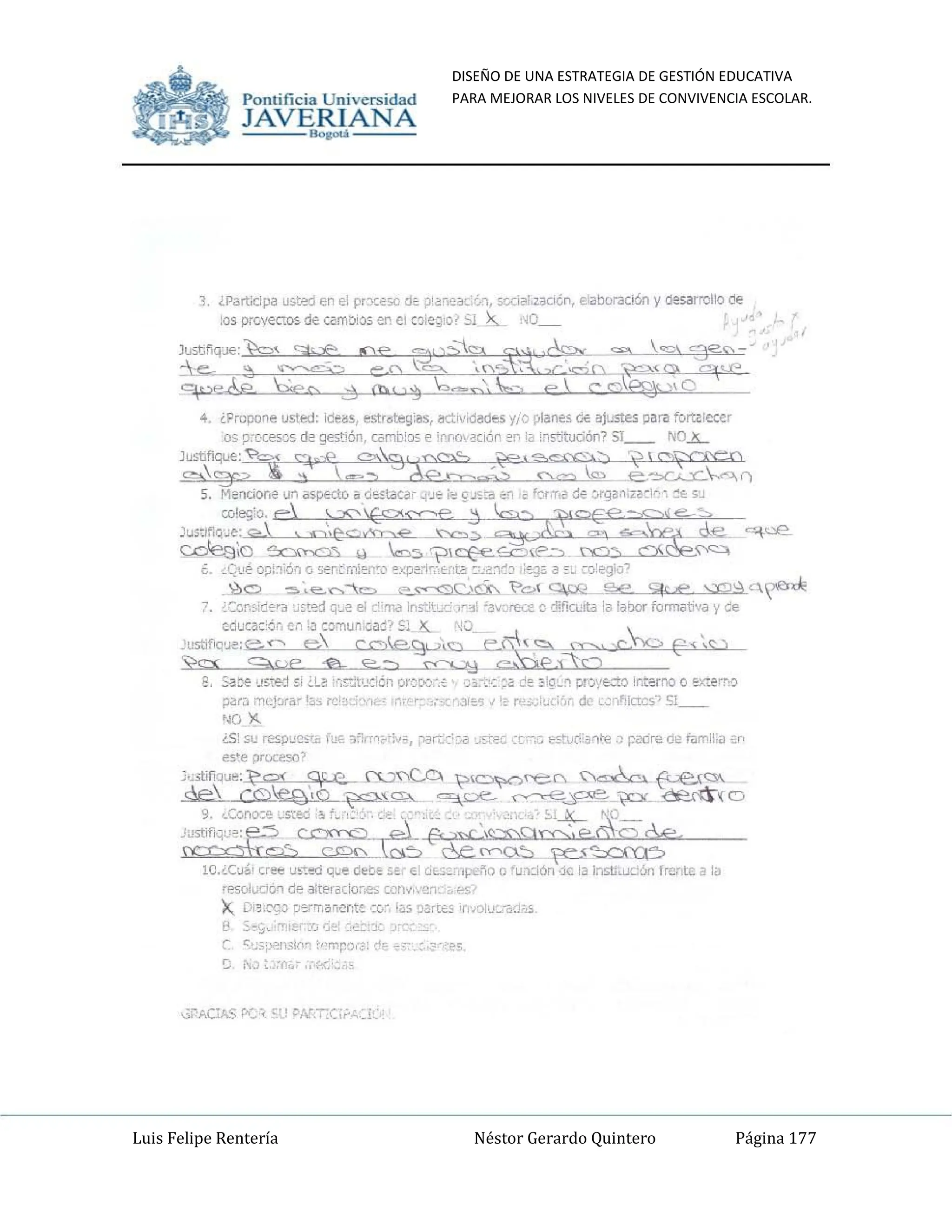 DISEÑO DE UNA ESTRATEGIA DE GESTIÓN EDUCATIVA
PARA MEJORAR LOS NIVELES DE CONVIVENCIA ESCOLAR.
Luis Felipe Rentería Néstor Gerardo Quintero Página 177
Pomifieia Universidad
JAVERIANA
.....
-" ¿P3rtOdpa usJ:~ efl el prxe50 dé, ;>;a~c3[:~, sodili,z.3cK,o, elilboraCión y oesarrollo de
los prGvecros de cambios en el :oic~!o? 51 '>5.- :.0_ é ,''o'
o
)",",q~k" SI"" <ce ~~";s:;,S'", ~ ~ '""' '3"~-­
~,'_ ~~~ ~Q L_ .Ca.,~~:~D ~(C'> 9<J'"
9,de ;::ec :::j (t)" )~ '-0"".--, e  e d~)o
4. ¿Pruporte usted: ide~s. ~str~b:gi'lS, I!ctrv'dadt:s y/e pianes ci€ ~Justes para forulecer
os p:c(esGó d~ ge~t!6n, c¿;~b;[)5 ~ 'rr.()~ciÓr ~ la i~s':itllCiór1? 5'__ 'OlL
):{;~ ~3~~9Iá:;'C;::Xl~~~ ,!~n
5. Meocior.e un iI~1J ~ d~t.aca - ~;J'" i", c~,,:;a "~,, !>::'{,r,a 1M :.rqan.z~",~·. ~€. 5'J
mi", e ,~~=e5;;l'!~ -~"
~;~Q~~~3 ~:o:t: ~ :A; ~~
"
¿, <Qué QDi~iÓ!l0 5er.tmierCl ~xpe<i"",,,~tc: ::~~1b ':~J~ a~.; c-o:egio"
.'l:)C) "5"e.....~= e....~ ~c>1 ~_g.e ~.€ ~~o..~
~. ¿CCn~iC~r3 ~,te1 q~e ~I ~"ma ¡ns~t~_ )",~1·3...C,re.:e c, dificuta la lalxlr formativa y ce
C<lucaC6n en IJ co:nun,(¡~j? 51)(.. "0
"'ustJflO'~:B'" e CC")I,e.~'~.e...~,! ~$J...c, E'-'~)
~ 9pe '2- e.--., ~~ _ _1
8, ~::-e '.lsred ~I ¿L~ ;",~c;ón orcDO-_~ ,)~;~,::oa:!e 3'º~'l pro'/~'to ¡nt~mo o e:o:;:err.?
~rJ cncj::r¡;- las re _'_'-11 ,r.' r~ ',.-' ·.3I€o5 ll~ n'_ :;~cl! ' de, ~,;"fkIcs·) 51__
·~o ~
¿S' su resp"c,'"" I>E 1"rrO<':~;;, ¡">ar.:':':;;¡ 'J,_t'O, :["'0 e5t1!{!:a"''''':J p<l<ire de I~mi!:~ :f'
es'e proceso'
':.~~1.¡fiq,,8' l;"Q{ Oc e. S"'tJ~ 't>~t[' ~, {Le~~
Qe co~_~~ ~oe- .-..--..-e~ ~_~(C)
~~~t~;'~~~'~~~-
10.¿C;.J"¡ cr""" U~~ que de~e ,e' 0:01 df.:>:·lpe~Q o 'u1clón de la l:15ti;:uc.:6n frente a la
[!"SoluCióll de 3:teracio,.es COIl~,'e;'._" '-s'·
X D;~,':'Jo ~",rrr,~ner;te co', I~s !l~,re" 'UOiv~:a(h~
f! 5~':"""'I~:rJ ,¡..: :,~::"!(; _'
C ~,~O:~i13I()""l ,"m~:),-~I !t ~" _:.,~' ces
e ...",::,,~, ,~':.'
Pomific ia Universidad
JAVERIANA
.....
3_ ¿Partldpa u~t'!d en el prx~'iO ¡Jt ;¡'~",~"~,c.>,, 5coi,lI,z.aoé,n, eilooraci6n y ¡Jesarrollo cM<
los prc.'€CW5 de cam:.ios en c: :Q;Q~IC? SI x.. :.0_ r ,,'
"",nq*k" SI.cL <w ~~";b 'T'" ~ ~ ,~, '3"~--
-:e..- ~~~ ~D L_ '('?~~:~D ~{C'i, 9<-1"
9"*'& >ec ::: (h, )~ .-"" ...=' e' r d~),Q
4_ ¿Propone usted: lde~5, est:r~t:eg:as, ac::rvid~ ji (; ",~nes C-E ~JI.:ste:s pafi! fOlUlecer
os p:[.¡:es!l~ d~ gestJón, c;;~!():<; ~ !rrÚdci6n ~ la 'l5!itudón? 51__ 'OL
'"""'~~ ~-''''~';l,~';:;; ,~, ~~') i?' ,,~
c;:,,'''2r___ g-~ ___ 0----.._ ~_<::.> e~~r'l
5. M~nciOr.e un il5p&dú od~tata-- "¡'J;' iI:! fJ'.::<1 ,,-' ~ f~,T,~ ~ ~an.¡~~,~·_ ~Ec ~'J
W"'O e ~~=e j ~ ~~ -~"
~;~Q~~~:>~;;AL0 k ~~ ~~
.,
¿. cQ1.!é OD!~iÓ<1 Q 5~r,t m!Ef'cC' ~.'P~"·:_H'!.i: ~o!.~J ,:~Ji' a ~ _ ,~O):;:gi()~
<¿,c:.> "5.,e........""= ~~g!'i:--. ~c>í ~g.E> SftR ...::c;¡~C~
~. ¿::ci"1~.:Ct'3 ~ót~j q,,~ el c"rT".II Ins~'.'-. ;~~I 'ave,re.:e e d!fiUHtiI !¡¡ laOOr formativa y ce
cautac:~n cn IJ [OllUM¡~:r7 Sl x... "'0 
!lI5tifl(]'~:(---!,""'" e cC")e,9'-"O e~i:'~) .cJ-..c, f-'~<;: )
'Vo Se ,e .e,.. e.--., 'C'C'J."B _ _ :f~
2. ~:-e u~red ~I ¿L! '''.~",:,én or~c:>Y.~ ;:;.-:": ~2; ~~ ::'º_~'1 pro'.'&ta Int!rno o eX"lem:>
;:J2;r;:J m<:j:.ra- I~~ re • , ,- ,,--- -o3I~S ii.' n= : ~,-, d( ~-;,"",Icres-; 51__
'<) "-
¿S' 51..! =pw~;~ fue ,,,,,'c';V". ;">iir.: '::-,.-¡ ,-";:-.,, :'''lC ~('",.,I'€;) pilOrt<d~ i¡¡Il'P ~ ;~
es'e prloCeso'
~,;..1.if¡qu~: "Q( oc e. SU~ '?~I"t(" ~-€Le~<:l-.
c'e co~~~ ~pe. .-..---.-e~_~_ ~{CJ
~;~';2~'~~~'~~~
lQ"C:.l~1 cr'tl u~ed q~e de!;t,~ E! d~::::"pei'i() o 'U1o:.iOO ,je la l:1StliW:":Ófl frede ala
res04uOÓ'l de a!!l'ra-:kmes tQn~,.,'::r-, ~.
x.. D;~ -e""...o CF-f',.,~~cr:te ,:Gr, 1;,;; :l~m.", 'h~ vf<>~'"
l' 5~,~c ",I~';::IJ o::~' :=IJ~ -"
e ~~;;">alSifo'1 t"mp'3: ~ e,,"" : _. es
e 10: ,;(o~, .'f<'~'
 