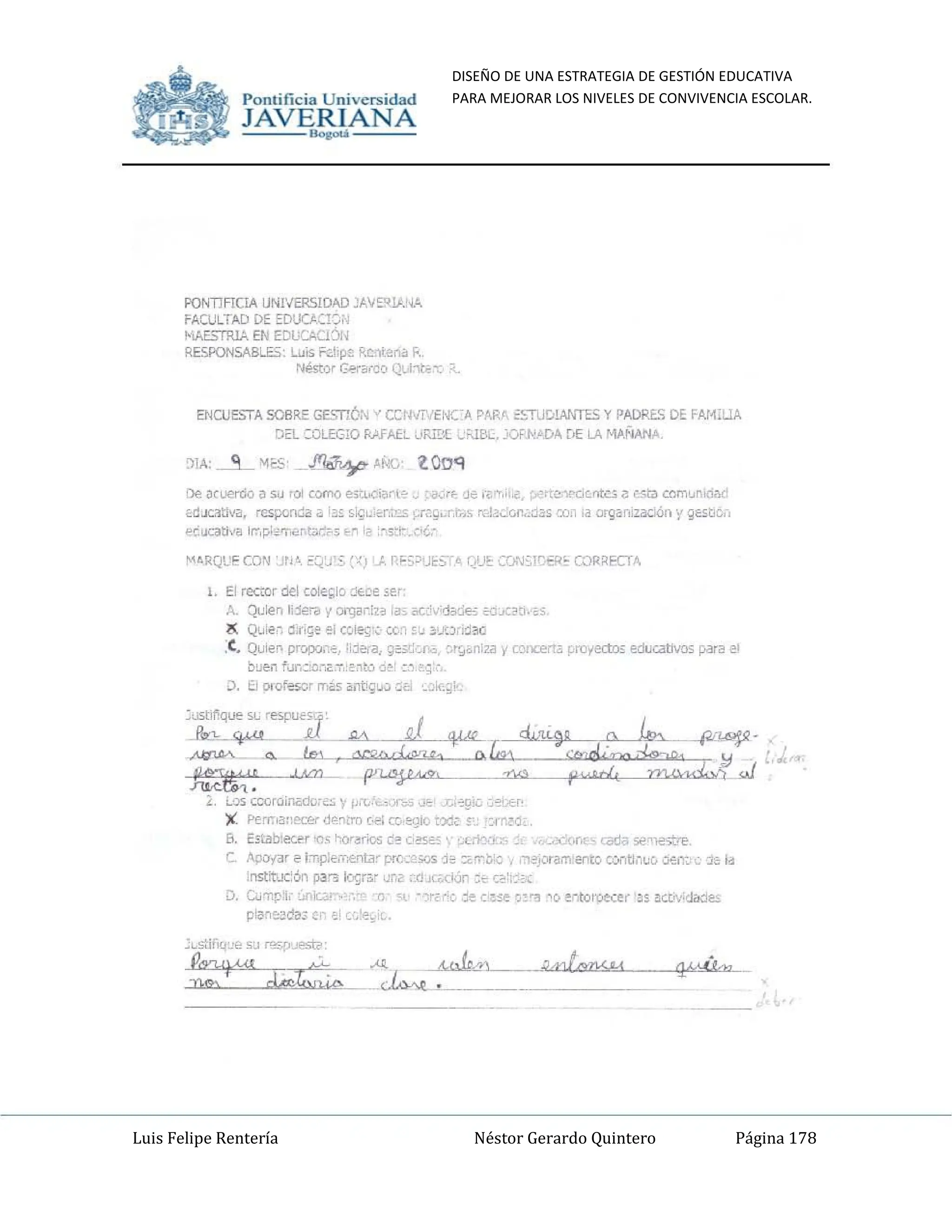DISEÑO DE UNA ESTRATEGIA DE GESTIÓN EDUCATIVA
PARA MEJORAR LOS NIVELES DE CONVIVENCIA ESCOLAR.
Luis Felipe Rentería Néstor Gerardo Quintero Página 178
Pomifieia Universidad
JAVERIANA
.....
PONTIFICIA UNI'IERSIOAD JA"S~IP.!.¡A
FAct.JL
TAD DE EDUCJ.CI~;·
MAE$TR!A EN EDUCACDN
RES.PONSABLES Luis ¡::.d,pl'! f«:Cltenil J;.
NéstQr G~rB(CO Ql,l"1t¿Ct;
ENCUESTA SOBRi=: GESTI6;-," CW·.T·;ENCA PARr ~STUD!ANTES y PADRES DE ..At~i:..IA
DEL : OLEGlO RAFAEL URi'X ,.;'UK.•"OI'NJlDA [,E LA MANANA.
De MU€rOO ¡) su rOl como e;Miar·(" ~,~ ,Je ,~m,' IN'C'f'ocn~;;,; c"t,) crIm'Jr.Id;¡,!
éd JcatlY~, =porula" ¡as ,~~ ·"r.;'.os ).r'.g,;r.r,;s m!'~';;()n.'JJ. Cú.l la organizac<ón y gestib,-,
~c'ocativa ¡r.-,¡::.l·2<'n",nWr5 ~~ -·s:r- .(;¿;.
MA.RQU!" CQ"! 'in'. O:Q~.I'~. ~~jJ, P.F5~'~~S'.~. QU!:: CQ."I~¡~,;::R~ COR~ECT'"
l. El rector del cole ~io ~t:e ~e'
A_ Qui€n Il.1€ra ~ orgar.iB ,ao, K;i,·;.j~~e~ iO(;jü:¡,'oS
~ Qu ie ~ ¡l:r , ~e el COIe~'~ cc_~ ~~ !Y.Jri~ i!I(J
,C, OJien prr-'P'-l,'~_, I,Je,a, ~~s.c:,jn¿,. ~r9<.~iZil Yr.crx:erta ~m1~;; educatlio5 para el
b~en fo.lr,~,or"·T;;Dtú ri~: :,1,q'
D. O orofe50r m~5 antig~,:, ·~e '"'J;':,~;
:I:~;;;:-':J .., .1 4"'- ,,",,9~ ':: ~___
~.~~ ' o~= "~;:13E~Md :J..
,.
L , ~O$ cco r"ill<id(¡,¿~ ~ p,
":"." j~., .. ~91G .:;eGEcf'
'1i Perr.la,,~r de~tro H'i c¡, egki txl, s:: ::,¡-~~d,
B. Estilb:ec.l'!r,." ~<Y"rio:; d~ C,~S2S ' '_l.icrJ(;" V!<::O/"It, radii 5e0-.eo;t.-...
e ApOi<lr e 1:T,p:ement3~ pr0~2%S 1~ ::orrl;;ic ',"1s"-"I"amento contl.-,u¡, O€ffi-'j~ Id
in5trox:ón para Ic.grc.r J~~ ~dJ(¡,(kjn :" Q :;'.;
D. G.;'Tlp:i,- :..nlG;~ -0- 0 - "ic:;e c.~~e ','1"3 'o ~·-to lpe.:er as aCt'hJit:l~
p'a~~d~; C;' ,_: '~~';'
Pomific ia Universidad
JAVERIANA
.....
PONTIFICiA UN!VER$IOID "AI¡~U.'i....
FActJLTAD DE EDUO{!'):
MAE",RlA EN EDL;CAU:::)N
RESPON!iIIBL5, l.JJis r:d¡p~ R~t~nill.
N.mor 0!-r"c~o Q~ ~t~~:
ENCUE!>,A SOBRE GES11Ó... " CCrlij'."ENC·" PAR', ~C;UCtWW-S y PADRE.'i DE FAr~illA
Da :OLEGlO RHAEt. '.oFJB[ ..:"-1BL. :.o>WDA [>E LA M,jIilANA.
:1lA: -.-9...- "I~. ~ M«:, l.OOq
l. El rea:or del cole~lo jt~e se'
A. Quien j"je:a y ()I"(J2r!H ,_, oc: ';d~~!5 CGJC~~.
l( QJ¡e~ C.n~e el weg'~ cc.~!~ !j~Xi~ac
.C. Quie~ prr.JXl;:~, liJi!ia, ~~,~:c.r". ~';¡<.niza y U.lIl,:erl~ ~m"ecto;; eduutllos para el
buen ro..lr,~N~."T,;'"tu <l~' :.', _~ ~
¡). El Dlof= rTli:5 ~nti"LJ':' .:i'1 cJ~;~'
~"""""~'#.é'~"~--""""
-'ucl>, .
l , ~os ccoroi¡¡,-¡d",,,,, ~ ~ ,"I.-'-,,-. . ~!I¡;; ',"':.Er·
X Perr.IO"~O~~lm [.;,-, el; egio txc S" -:-(~~~:
B. E$t.illt.ec.~r..." ~if~i05 ~~ O:::'~~' '.LY.J:v.. ,.,,,,:1:..,, ,~¡ ","-.e"::...
e ~yar e IT,p¡emff)ta~ prc_~~s j~ :;¿~!¡~ "~j,.'Tam i!l1to cootl"uc:. U"..rr-~ J¡; I~
:nstttuc:6n pa'3 ~ri.:'" u~2 ~_Cl-IC, :kin:", Q ;:'.;
D. CoJ'11[."i,- '"','c:l.~ '"
p:a~~d~¡ C;,~; 'I!".
.:~stifK.l~" SJ ~",.jf'St¡¡:
=1"'" ;)";¡;:,,,-"'~J..W-":~",~,t"..,
,,,,=~""
,,,,,t-w,,,,,,,=~qi"M<""":
m:::
 