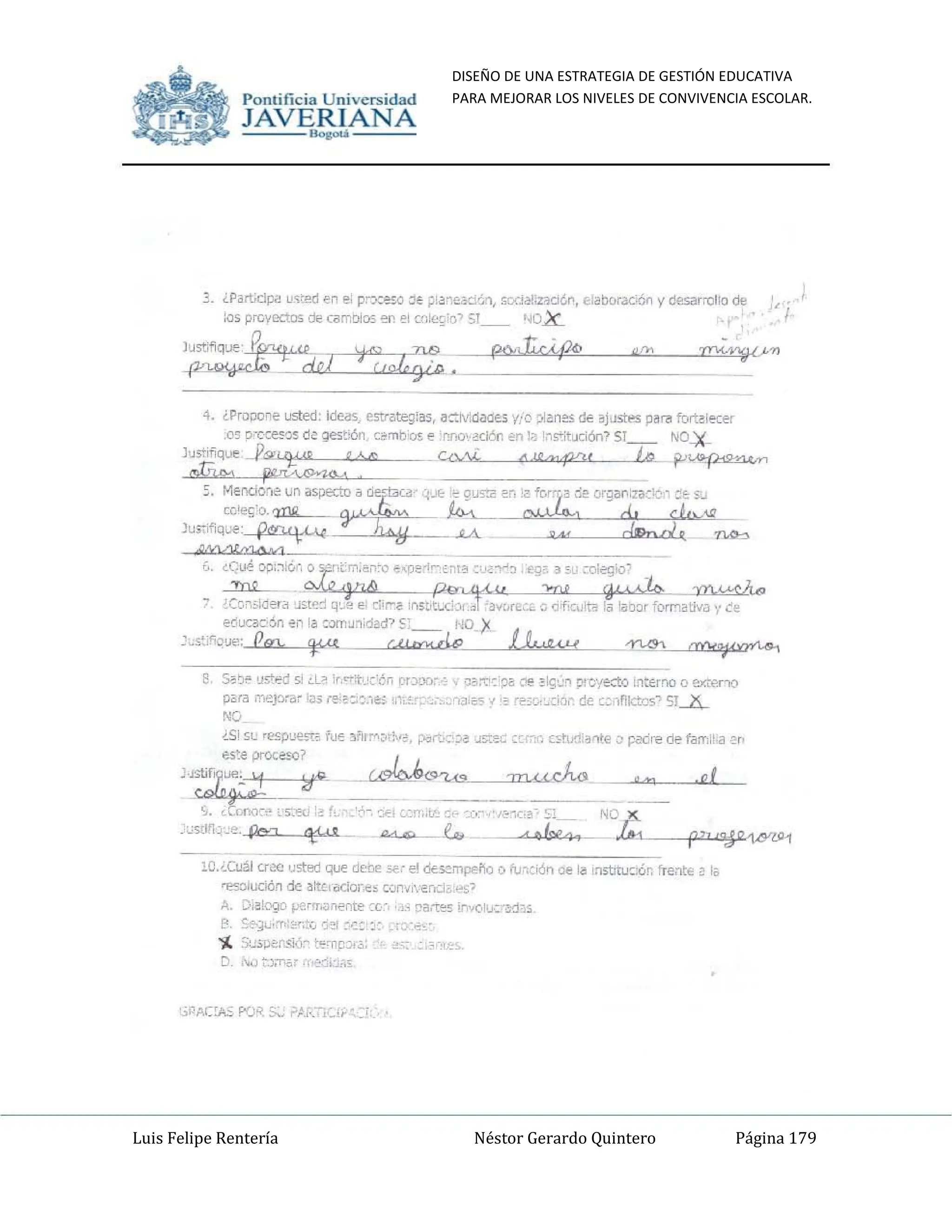 DISEÑO DE UNA ESTRATEGIA DE GESTIÓN EDUCATIVA
PARA MEJORAR LOS NIVELES DE CONVIVENCIA ESCOLAR.
Luis Felipe Rentería Néstor Gerardo Quintero Página 179
Pomifieia Universidad
JAVE~AN_-=-,---,A
3. ¿Part,clpil u~'ed en ~i p:-:>::e$Q:lE ~'a""ad¿n, .od,jI:Z~d¿n, e'aborac¡ón y desarrollO de
105 prcyEJCtos ele comb!oc er1 ~I WieQ'Q> 51 __ 'Ox.
, ,.
" 1-
~~~,~q~~Jl~_~r~'~~¡¡~'f"~~01~;~;'~
. _~
. ~po.~,L~;,p.~~"rn~==~"iV-'""
4. ¿Propone usted: ideas, estrategias, attMcilOe.S'tio ::r!~ n~s de ajustes P~11I fort~!!'(er
o'; p:c,e~os d~ ges!i6n, Q'mbos e 'nllO'·~16n en 1;; '"s+itución? 51__ N0-'X"_
J~,hfiql.le -PQ¡q.!'P 9AC Ca/V. t! .!tAl,pea 1.0_ ¡V~
dñ!H ~{)".j
, CO'esO. ?DQ , _ lo--. ~ d , d"t.g
;, I~"ooo~e un aspecro~a
de<~' '1Jf::t gU<;!l! ~;,;~ fc,r1'~ de orgar"zac1c-" :r" $'.1
JustlfiQi.!<!: pffl.t;0 -ÁA 0.11 dÍmdll.
~
G. ¿Qué op;~i6'1 o cni'11';an'o e,'De '¡r"'","¡~ '. ' ,.,r~ ~'Q~" W ,oiegov: .
Tn2 cM..e IJM p.~.u "loN , ~I . &4 m.-<..«'M
~ ~CG~5-Idera :Jst<>j q~" e c;;~a !nSDtl..C!::' ,,,1 ·av~r~~;.." q,f"u't3 [a labor f0l'f'1atlva y C~
educac·6n en la ::om~~¡dad7 ~T__ NO ~
];';5:¡~Oll;'; Poo F eI! bY ,y,
¡:. 5~~<" 'J~"d si ¿u lr,~"t: <6n rDO()"' ry~;"t,:'pa C'!:' !!9~l proyecto 1n:~r'Xl o e>t.t'I'ICI
POr<! '~J:l:'ar I~S re,~::;~"es ,lE,. é,'c. "J:~S ~,~ re,;'~ ~:i6~ de c;,lflk'"..os~ Sl...lL
NO
¿Si SL .esP'.leO"':' fue 3f1r!'l'~r;"~. ""rt:,~ ..I~e¡;~, -,n u!:i.K¡;~<)t€:J pilGre defamil'a .~n
e~'e proceso?
.....
!~ _ ':f"__
_,;;S!;rq~~~:
¡m~
,~~~,'''-=
-~e~~~
~~;
.~ ;-:.c;'itlc·-t.:'~:c·:'-':-:='='~~;·'~~~~:~l~~~;~.::=N:O~¡;""".~;::~P""~'~";j¡Z'~
W.i.CIJáI a.x: ustoo que dP'"..of! '*'el oJ<;s:ompef'io o fu~ciÓn ce la in$bru~;ór. fre"tt a Ii;
resolUción de altee i!Cior,~, c·;n~lverd¿,..s,
A. D"iogo ¡..>e"I,¡;""nt" :(,~, ·c," r'a..t~s ¡n'l«i>.K:~~S
'f,. 5:..¡p<:rs"~ t-;'llP:H~.
D ooJ ~J;-n~, --::·d,.
Pomific ia Universidad
JAVE~A
.-,N,---,--,A
3. ¿Pan.;dpil u~ted en !h p'xeso:¡~ ~!a~~d~'l, .c<jal¡Z3d~. e:abor~66n ydesarrollo de
kls prcyocttlS eJe RmDlos en ~I me,,:o' 51 __ '.Ox.
•
di
~~~~,~q~~J:~Jl~
.~I~'",,~:,~¡~~~";'~,Ol~,~;.~
. lo
'.:=~f""~JU~.;fi~~.~~,rn~~",,:"'iV""
8, ~~<" 'J~'O!,l sJ ~L~ Ir,rrit,_<6~ rrJ~: ~~:t': ~a Qe !Ig:.:~ PlC',oecto tn:Hno o exrer'l('l
pora ,!'Ie¡Drór ;J~ rl."~:::.~.·,e:: , J.~"'~ ';; re,,~ ~:i¡¡,', de L; lflletos' SJ...lL
NO
¿Si SL .esp1.le!":o fue 3fir!'l'~r~.~_ port.:':,a J~'!C:
tS!<l proceso?
j-:Z~~:.1. '¡J!i-
s. ':llfIO,,-, ..5.~,~ i
_ ",>df1~~". Pon q:Y1
--.C(.C: /.~;c,~.-C_='.-.- - NC K
.q Íoe<l. 1M
..... .ol
.e..
lC.¿CuáI U<X! usted qu!' det.e 510' el ~~mpefío O fu~ci<ln ce la ';1stJW~;¿¡r. fre;¡~ ~ 1;,
resolUCIón de Jitt, iOdor~, c·;¡M,ve'ld;. ..s"
A. L).~!vg¡¡ ~rtr.q""nle :c,~· ',,-; l'a.-e~ ¡r,"(oIU,:~~::tjS
!" S~~L,:Y"~',;r, -:¡~, :.:::: f
"j., 5:..~~r$ió~ t..'11P:¡;-¡;. •~ 11!=~
D_ 'OOJ ~.J""" ,"::
 