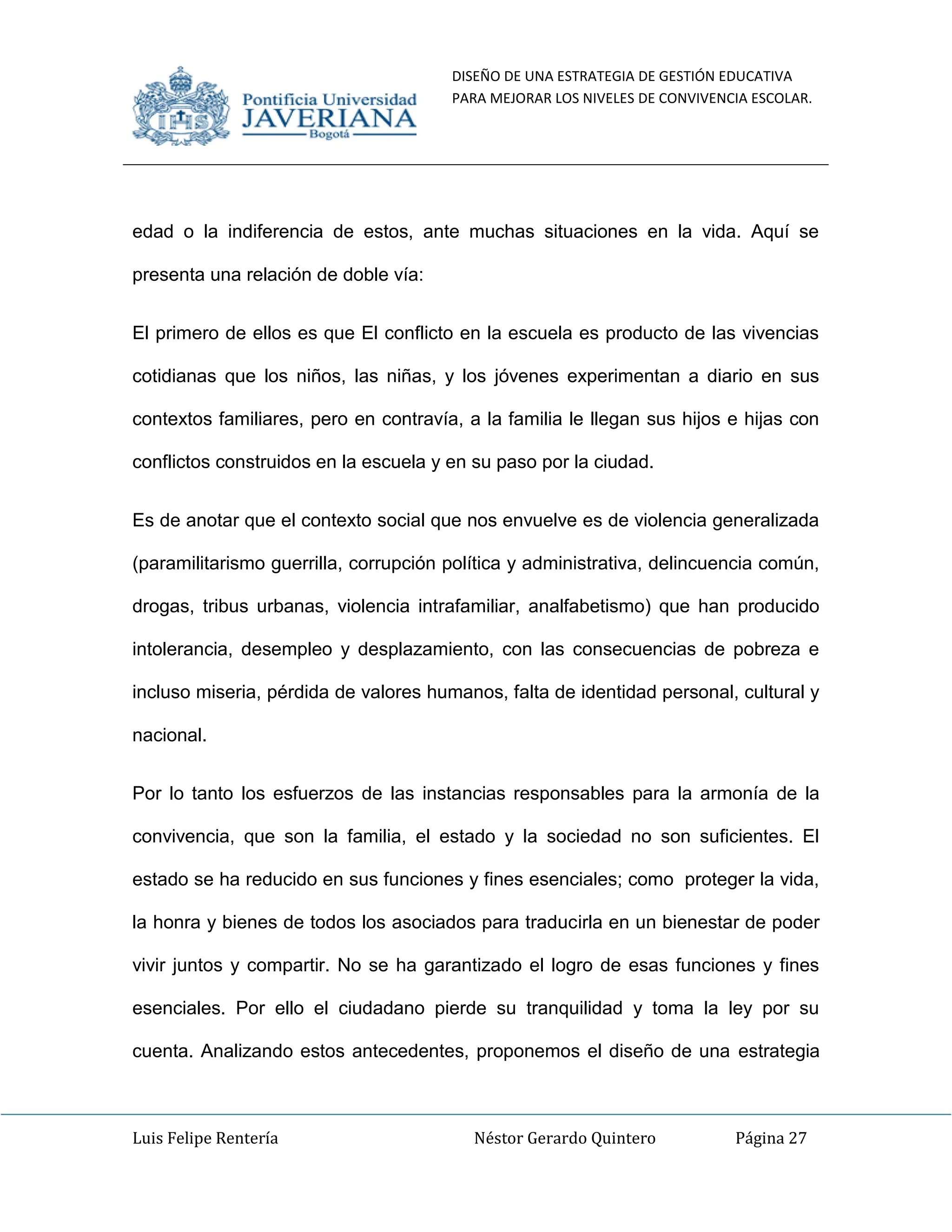 DISEÑO DE UNA ESTRATEGIA DE GESTIÓN EDUCATIVA
PARA MEJORAR LOS NIVELES DE CONVIVENCIA ESCOLAR.
Luis Felipe Rentería Néstor Gerardo Quintero Página 27
edad o la indiferencia de estos, ante muchas situaciones en la vida. Aquí se
presenta una relación de doble vía:
El primero de ellos es que El conflicto en la escuela es producto de las vivencias
cotidianas que los niños, las niñas, y los jóvenes experimentan a diario en sus
contextos familiares, pero en contravía, a la familia le llegan sus hijos e hijas con
conflictos construidos en la escuela y en su paso por la ciudad.
Es de anotar que el contexto social que nos envuelve es de violencia generalizada
(paramilitarismo guerrilla, corrupción política y administrativa, delincuencia común,
drogas, tribus urbanas, violencia intrafamiliar, analfabetismo) que han producido
intolerancia, desempleo y desplazamiento, con las consecuencias de pobreza e
incluso miseria, pérdida de valores humanos, falta de identidad personal, cultural y
nacional.
Por lo tanto los esfuerzos de las instancias responsables para la armonía de la
convivencia, que son la familia, el estado y la sociedad no son suficientes. El
estado se ha reducido en sus funciones y fines esenciales; como proteger la vida,
la honra y bienes de todos los asociados para traducirla en un bienestar de poder
vivir juntos y compartir. No se ha garantizado el logro de esas funciones y fines
esenciales. Por ello el ciudadano pierde su tranquilidad y toma la ley por su
cuenta. Analizando estos antecedentes, proponemos el diseño de una estrategia
 